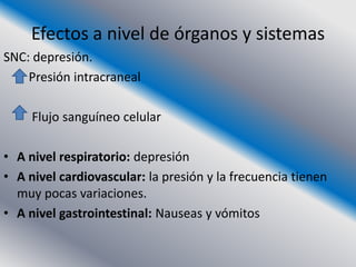 Efectos a nivel de órganos y sistemas
SNC: depresión.
    Presión intracraneal

     Flujo sanguíneo celular

• A nivel respiratorio: depresión
• A nivel cardiovascular: la presión y la frecuencia tienen
  muy pocas variaciones.
• A nivel gastrointestinal: Nauseas y vómitos
 