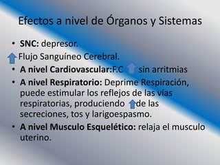 Efectos a nivel de Órganos y Sistemas
• SNC: depresor.
  Flujo Sanguíneo Cerebral.
• A nivel Cardiovascular:F.C    sin arritmias
• A nivel Respiratorio: Deprime Respiración,
  puede estimular los reflejos de las vías
  respiratorias, produciendo de las
  secreciones, tos y larigoespasmo.
• A nivel Musculo Esquelético: relaja el musculo
  uterino.
 