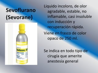 Liquido incoloro, de olor
Sevoflurano     agradable, estable, no
(Sevorane)      inflamable, casi insoluble
                con inducción y
                recuperación rápida.
              Viene en frasco de color
                opaco de 250 ml.

              Se indica en todo tipo de
                cirugía que amerite
                anestesia general
 