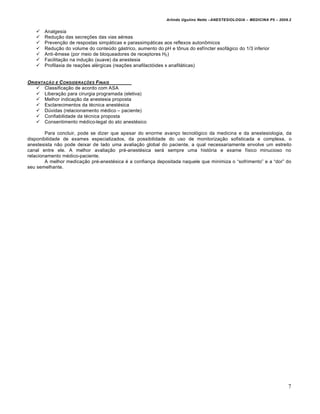 Arlindo Ugulino Netto –ANESTESIOLOGIA – MEDICINA P5 – 2009.2


      Analgesia
      Redu€•o das secre€Œes das vias a‚reas
      Preven€•o de respostas simp‡ticas e parassimp‡ticas aos reflexos auton•micos
      Redu€•o do volume do conteƒdo g‡strico, aumento do pH e t•nus do esf†ncter esof‡gico do 1/3 inferior
      Anti-…mese (por meio de bloqueadores de receptores H2)
      Facilita€•o na indu€•o (suave) da anestesia
      Profilaxia de rea€Œes al‚rgicas (rea€Œes anafilactˆides x anafil‡ticas)


ORIENTAƒ„O E C ONSIDERAƒ†ES F INAIS
    Classifica€•o de acordo com ASA
    Libera€•o para cirurgia programada (eletiva)
    Melhor indica€•o da anestesia proposta
    Esclarecimentos da t‚cnica anest‚sica
    Dƒvidas (relacionamento m‚dico – paciente)
    Confiabilidade da t‚cnica proposta
    Consentimento m‚dico-legal do ato anest‚sico

        Para concluir, pode se dizer que apesar do enorme avan€o tecnolˆgico da medicina e da anestesiologia, da
disponibilidade de exames especializados, da possibilidade do uso de monitoriza€•o sofisticada e complexa, o
anestesista n•o pode deixar de lado uma avalia€•o global do paciente, a qual necessariamente envolve um estreito
canal entre ele. A melhor avalia€•o pr‚-anest‚sica ser‡ sempre uma histˆria e exame f†sico minucioso no
relacionamento m‚dico-paciente.
        A melhor medica€•o pr‚-anest‚sica ‚ a confian€a depositada naquele que minimiza o “sofrimento” e a “dor” do
seu semelhante.




                                                                                                                       7
 