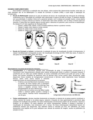 Arlindo Ugulino Netto –ANESTESIOLOGIA – MEDICINA P5 – 2009.2


EXAMES COMPLEMENTARES
        Para facilitar e padronizar a avaliação das vias aéreas, vários autores têm desenvolvido escalas; entre elas, as
mais utilizadas são as de Mallampatii e a escala de Cormack e Lehane (1984), a qual exige a realização de
laringoscopia.
      Escala de Mallampatti: baseia-se no grau da abertura de boca e de visualização das estruturas da orofaringe,
        sustentando que a dificuldade de intubação está relacionada à largura da base da língua. É bastante utilizada
        por sua praticidade. A análise é feita com o paciente sentado, com a cabeça em posição neutra, a boca aberta
        ao máximo e a língua protrusa ao máximo. O observador deve estar sentado, com os olhos à mesma altura do
        paciente. O teste deve ser repetido alguns minutos após o descanso do paciente, para confirmar a classificação.
        As classes III e IV são sugestivas de intubação difícil.
            o Classe I: palato mole, pilares, úvula e tonsilas palatinas anterior e posterior visíveis.
            o Classe II: palato mole, pilares e úvulas visíveis.
            o Classe III: palato mole e úvula visíveis.
            o Classe IV: palato mole parcialmente visível.




      Escala de Cormack e Lehane: corresponde à avaliação do grau de visualização da glote à laringoscopia. A
       classe I de Mallampatii corresponde ao grau I de visualização da laringe em 99 a 100% das vezes. A classe IV,
       aos graus III ou IV em quase 100% das vezes.




E QUIPAMENTOS UTILIZADOS EM INTUBA‚ƒO TRAQUEAL
     Laringoscópio: é o instrumento utilizado para visualização da glote. O laringoscópio convencional é o
        instrumento mais frequentemente utilizado para realizar laringoscopia direta e auxiliar a intubação traqueal. É
        constituído por um cabo que contém baterias, ao qual é conectada uma lâmina que pode ser curva ou reta.
        Existe uma grande variedade de desenhos para as lâminas tanto curvas quanto retas. Atualmente, estão
        disponíveis novos modelos de laringoscópios convencionais e lâminas, todos objetivando maior facilidade
        técnica, assim como menor trauma e menores
        exigências quanto ao posicionamento do paciente.
             o A lâmina curva (de Macintosh) traumatiza menos
                os dentes, dá maior espaço para a passagem
                do tubo endotraqueal através da orofaringe, lesa
                menos a epiglote, provoca menos tosse e
                laringoespasmo do que a lâmina reta.
             o A lâmina reta com ponta curva (de Miller) expõe
                melhor a abertura glótica quando a laringe é
                muito anterior, havendo menor necessidade do
                uso de guia.

      Tubos endotraqueais: cânulas inseridas diretamente na traquéia ou através da via aérea superior constituem a
       melhor maneira de manter a via aérea segura, isolando a traquéia do trato gastrintestinal e permitindo altas
       pressões de insuflação dos pulmões. Os tubos endotraqueais convencionais podem ser de borracha, natural ou
       sintética, ou de plástico. Os tubos plásticos, por serem transparentes, facilitam a limpeza e permitem a
       visualização de secreções, mas endurecem com o tempo. Os tubos endotraqueais descartáveis devem ter
       preferência sempre que disponíveis. Seu diâmetro interno é marcado por fora, em milímetros. Os tubos
       apresentam uma espécie de fio guia radiopaco que, através de exames de imagem, auxilia na justificativa da
       posição do tubo.
                                                                                                                         2
 