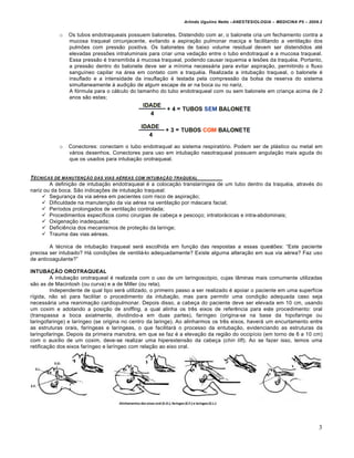 Arlindo Ugulino Netto –ANESTESIOLOGIA – MEDICINA P5 – 2009.2


            o   Os tubos endotraqueais possuem balonetes. Distendido com ar, o balonete cria um fechamento contra a
                mucosa traqueal circunjacente, evitando a aspira€•o pulmonar maci€a e facilitando a ventila€•o dos
                pulm‡es com press•o positiva. Os balonetes de baixo volume residual devem ser distendidos at‚
                elevadas press‡es intraluminais para criar uma veda€•o entre o tubo endotraqual e a mucosa traqueal.
                Essa press•o ‚ transmitida Š mucosa traqueal, podendo causar isquemia e les‡es da traqu‚ia. Portanto,
                a press•o dentro do balonete deve ser a m…nima necess†ria para evitar aspira€•o, permitindo o fluxo
                sangu…neo capilar na †rea em contato com a traqu‚ia. Realizada a intuba€•o traqueal, o balonete ‚
                insuflado e a intensidade da insufla€•o ‚ testada pela compress•o da bolsa de reserva do sistema
                simultaneamente Š audi€•o de algum escape de ar na boca ou no nariz.
                A f‰rmula para o c†lculo do tamanho do tubo endotraqueal com ou sem balonete em crian€a acima de 2
                anos s•o estas;




            o   Conectores: conectam o tubo endotraqual ao sistema respirat‰rio. Podem ser de pl†stico ou metal em
                v†rios desenhos. Conectores para uso em intuba€•o nasotraqueal possuem angula€•o mais aguda do
                que os usados para intuba€•o orotraqueal.


T„CNICAS DE MANUTEN‚ƒO DAS VIAS A„REAS COM INTUBA‚ƒO TRAQUEAL
        A defini€•o de intuba€•o endotraqueal ‚ a coloca€•o translar…ngea de um tubo dentro da traqu‚ia, atrav‚s do
nariz ou da boca. S•o indica€‡es de intuba€•o traqueal:
      Seguran€a da via a‚rea em pacientes com risco de aspira€•o;
      Dificuldade na manuten€•o da via a‚rea na ventila€•o por m†scara facial;
      Per…odos prolongados de ventila€•o controlada;
      Procedimentos espec…ficos como cirurgias de cabe€a e pesco€o; intrator†cicas e intra-abdominais;
      Oxigena€•o inadequada;
      Defici„ncia dos mecanismos de prote€•o da laringe;
      Trauma das vias a‚reas.

        A t‚cnica de intuba€•o traqueal ser† escolhida em fun€•o das respostas a essas quest‡es: “Este paciente
precisa ser intubado? H† condi€‡es de ventil†-lo adequadamente? Existe alguma altera€•o em sua via a‚rea? Faz uso
de anticoagulante?”

INTUBAÇÃO OROTRAQUEAL
         A intuba€•o orotraqueal ‚ realizada com o uso de um laringosc‰pio, cujas lƒminas mais comumente utilizadas
s•o as de Macintosh (ou curva) e a de Miller (ou reta).
         Independente de qual tipo ser† utilizado, o primeiro passo a ser realizado ‚ apoiar o paciente em uma superf…cie
r…gida, n•o s‰ para facilitar o procedimento da intuba€•o, mas para permitir uma condi€•o adequada caso seja
necess†ria uma reanima€•o cardiopulmonar. Depois disso, a cabe€a do paciente deve ser elevada em 10 cm, usando
um coxim e adotando a posi€•o de sniffing, a qual alinha os tr„s eixos de refer„ncia para este procedimento: oral
(transpassa a boca axialmente, dividindo-a em duas partes), far…ngeo (origina-se na base da hipofaringe ou
laringofaringe) e lar…ngeo (se origina no centro da laringe). Ao alinharmos os tr„s eixos, haver† um encurtamento entre
as estruturas orais, far…ngeas e lar…ngeas, o que facilitar† o processo da entuba€•o, evidenciando as estruturas da
laringofaringe. Depois da primeira manobra, em que se faz ‚ a eleva€•o da regi•o do occip…cio (em torno de 6 a 10 cm)
com o aux…lio de um coxim, deve-se realizar uma hiperextens•o da cabe€a (chin lift). Ao se fazer isso, temos uma
retifica€•o dos eixos far…ngeo e lar…ngeo com rela€•o ao eixo oral.




                                                                                                                         3
 