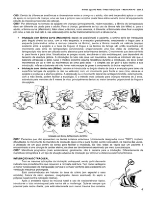 Arlindo Ugulino Netto –ANESTESIOLOGIA – MEDICINA P5 – 2009.2


OBS: Devido Šs diferen€as anatŒmicas e dimensionais entre a crian€a e o adulto, n•o ser† necess†rio aplicar o coxim
de apoio no occip…cio da crian€a, uma vez que o pr‰prio osso occipital desta faixa et†ria serviria como tal equipamento
(devido Šs maiores propor€‡es da cabe€a).
OBS²: Por diferen€as no formato da epiglote em crian€as (principalmente, rec‚m-nascidas), a lƒmina do laringosc‰pio
deve ser diferente da usada para o adulto. Para a crian€a, geralmente se faz uso da lƒmina reta (de Miller) e, para o
adulto, a lƒmina curva (Macintosh). Al‚m disso, a t‚cnica, como veremos, ‚ diferente: a lƒmina reta deve fixar a epiglote
por cima, e n•o por traz (isto ‚, nas val‚culas) como se faz tradicionalmente com a cƒnula curva.

       Intubação com lâmina curva (Macintosh): depois de posicionado o paciente, a lamina deve ser introduzida
        pelo ƒngulo direito da boca, com a m•o esquerda, e avan€ada gradualmente, empurrando a l…ngua para a
        esquerda (colocando-a sobre a ranhura presente na lƒmina), sendo a lƒmina inserida na val‚cula (espa€o
        existente entre a epiglote e a base da l…ngua). A l…ngua e os tecidos da faringe s•o ent•o levantados por
        movimento para cima do laringosc‰pio convencional, proporcionando uma boa vis•o da orofaringe. O
        laringosc‰pio n•o deve ser utilizado como alavanca para evitar trauma dent†rio. O movimento que deve ser feito
        ‚: para frente e para cima. Visualizadas as pregas vocais, escolhe-se o tubo endotraqueal, que depender† do
        tamanho da abertura gl‰tica. A introdu€•o do tubo n•o deve ser traum†tica, devendo-se introduzir at‚ que o
        balonete ultrapasse a glote. Caso o m‚dico encontre alguma resist„ncia durante a introdu€•o, ele deve evitar
        movimentos de vai e vem ou movimentos de cima para baixo – o simples ato de girar o tubo facilita a sua
        introdu€•o. Infla-se o balonete at‚ n•o haver mais escape de gases Š compress•o da bolsa respirat‰ria.
       Intubação com lâmina reta (Miller): tamb‚m ‚ introduzida no ƒngulo direito da boca e avan€ada para baixo da
        superf…cie lar…ngea da epiglote (e n•o na val‚cula); com um movimento para frente e para cima, eleva-se a
        epiglote e exp‡e-se a abertura gl‰tica. A depress•o ou o movimento lateral da cartilagem tire‰ide, externamente,
        com a m•o direita, podem facilitar a exposi€•o. • o m‚todo mais utilizado para crian€as menores de 2 anos,
        sobretudo para menores de 6 meses de vida, principalmente devido ao maior tamanho proporcional da l…ngua e
        da epiglote.




OBS³: Pacientes que n•o apresentam os dentes incisivos anteriores (clinicamente designados como “1001”), imp‡em
dificuldades no movimento da manobra de intuba€•o (para cima e para frente), sendo necess†rio, na maioria das vezes,
a utiliza€•o de um guia dentro da sonda para facilitar a intuba€•o. De fato, todas as vezes que um paciente ‚
encaminhado a uma cirurgia de car†ter eletivo, ele deve ser devidamente examinado por meio da ectoscopia.
      4
OBS : Mand…bula progn†tica (mais evidenciada), geralmente, n•o ‚ barreira para a intuba€•o. Diferentemente da
mand…bula retrogn†tica ‚ um tipo de situa€•o adversa da intuba€•o por diminuir a distancia esternomentoniana.

INTUBAÇÃO NASOTRAQUEAL
        Tem as mesmas indica€‡es da intuba€•o orotraqueal, sendo particularmente
indicada nos procedimentos que requerem a cavidade oral livre. Tem como vantagens
a menor necessidade de manipula€•o cervical e o maior conforto para o paciente em
ventila€•o mecƒnica prolongada.
        Est† contra-indicada em fraturas da base do crƒnio (em especial o osso
etm‰ide), fratura de nariz, epistaxe, coagulopatia, desvio acentuado do septo e
polipose nasal (contra-indica€•o relativa).
        Ap‰s a anestesia t‰pica da mucosa nasal e uso de vasoconstrictor t‰pico,
introduz-se o tubo endotraqueal pela narina at‚ a rinofaringe. Opta-se sempre que
poss…vel pela narina direita, pois est† relacionada com menor trauma dos cornetos.
                                                                                                                         4
 