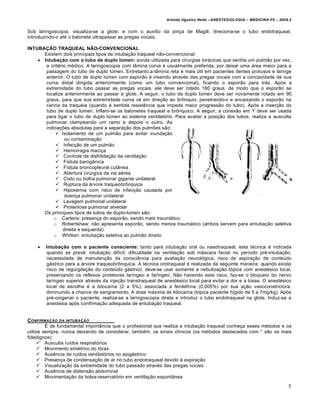 Arlindo Ugulino Netto –ANESTESIOLOGIA – MEDICINA P5 – 2009.2


Sob laringoscopia, visualiza-se a glote, e com o auxílio da pinça de Magill, direciona-se o tubo endotraqueal,
introduzindo-o até o balonete ultrapassar as pregas vocais.

INTUBAÇÃO TRAQUEAL NÃO-CONVENCIONAL
      Existem dois principais tipos de intubação traqueal não-convencional:
     Intubação com o tubo de duplo lúmen: sonda utilizada para cirurgias torácicas que ventila um pulmão por vez,
       a critério médico. A laringoscopia com lâmina curva é usualmente preferida, por deixar uma área maior para a
       passagem do tubo de duplo lúmen. Entretanto,a lâmina reta é mais útil em pacientes dentes protusos e laringe
       anterior. O tubo de duplo lúmen com esporão é inserido através das pregas vocais com a concavidade de sua
       curva distal dirigida anteriormente (como um tubo convencional), ficando o esporão para trás. Após a
       extremidade do tubo passar as pregas vocais, ele deve ser rotado 180 graus, de modo que o esporão se
       localize anteriormente ao passar a glote. A seguir, o tubo de duplo lúmen deve ser novamente rotado em 90
       graus, para que sua extremidade curva vá em direção ao brônquio, penetrando-o e encaixando o esporão na
       carina da traquéia (quando é sentida resistência que impede maior progressão do tubo). Após a inserção do
       tubo de duplo lúmen, inflam-se os balonetes traqueal e brônquico. A seguir, a conexão em Y deve ser usada
       para ligar o tubo de duplo lúmen ao sistema ventilatório. Para avaliar a posição dos tubos, realiza a ausculta
       pulmonar clampeando um ramo e depois o outro. As
       indicações absolutas para a separação dos pulmões são:
             Isolamento de um pulmão para evitar inundação
                 ou contaminação
             Infecção de um pulmão
             Hemorragia maciça
             Controle de disfribilação da ventilação
             Fístula barogênica
             Fístula broncopleural cutânea
             Abertura cirúrgica da via aérea
             Cisto ou bolha pulmonar gigante unilateral
             Ruptura da árvore traqueobrônquica
             Hipoxemia com risco de infecção causada por
                 doença pulmonar unilateral
             Lavagem pulmonal unilateral
             Proteinose pulmonar alveolar
      Os principais tipos de tubos de duplo-lúmen são:
           o Carlens: presença do esporão, sendo mais traumático.
           o Robertshaw: não apresenta esporão, sendo menos traumático (ambos servem para entubação seletiva
                direita e esquerda)
           o Whitten: entubação seletiva ao pulmão direito

       Intubação com o paciente consciente: tanto para intubação oral ou nasotraqueal, esta técnica é indicada
        quando se prevê: intubação difícil; dificuldade na ventilação sob máscara facial no período pré-intubação;
        necessidade de manutenção da consciência para avaliação neurológica; risco de aspiração de conteúdo
        gástrico para a árvore traqueobrônquica. A técnica orotraqueal é realizada da seguinte maneira: quando existe
        risco de regurgitação do conteúdo gástrico, deve-se usar somente a nebulização tópica com anestésico local,
        preservando os reflexos protetores laríngeo e faríngeo. Não havendo este risco, faz-se o bloqueio do nervo
        laríngeo superior através da injeção transtraqueal de anestésico local para evitar a dor e a tosse. O anestésico
        local de escolha é a lidocaína (2 a 5%), associada a fenilefrina (0,005%) por sua ação vasoconstrictora,
        diminuindo a chance de sangramento. A dose máxima de lidocaína (tópica paciente hígido de 5 a 7mg/kg). Após
        pré-oxigenar o paciente, realiza-se a laringoscopia direta e introduz o tubo endotraqueal na glote. Induz-se a
        anestesia após confirmação adequada de entubação traqueal.


C ONFIRMA‚ƒO DA INTUBA‚ƒO
         É de fundamental importância que o profissional que realiza a intubação traqueal conheça esses métodos e os
utilize sempre, nunca deixando de considerar, também, os sinais clínicos (os métodos destacados com * são os mais
fidedignos):
       Ausculta ruídos respiratórios
       Movimento simétrico do tórax
       Ausência de ruídos ventilatórios no epigástrico
       Presença de condensação de ar no tubo endotraqueal devido à expiração
       Visualização da extremidade do tubo passado através das pregas vocais
       Ausência de distensão abdominal
       Movimentação da bolsa-reservatório em ventilação espontânea

                                                                                                                        5
 