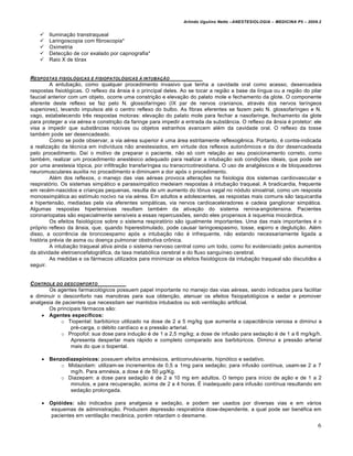 Arlindo Ugulino Netto –ANESTESIOLOGIA – MEDICINA P5 – 2009.2


       Iluminação transtraqueal
       Laringoscopia com fibroscopia*
       Oximetria
       Detecção de cor exalado por capnografia*
       Raio X de tórax


RESPOSTAS FISIOL•GICAS E FISIOPATOL•GICAS … INTUBA‚ƒO
         A entubação, como qualquer procedimento invasivo que tenha a cavidade oral como acesso, desencadeia
respostas fisiológicas. O reflexo da ânsia é o principal deles. Ao se tocar a região a base da língua ou a região do pilar
faucial anterior com um objeto, ocorre uma constrição e elevação do palato mole e fechamento da glote. O componente
aferente deste reflexo se faz pelo N. glossofaríngeo (IX par de nervos cranianos, através dos nervos laríngeos
superiores), levando impulsos até o centro reflexo do bulbo. As fibras eferentes se fazem pelo N. glossofaríngeo e N.
vago, estabelecendo três respostas motoras: elevação do palato mole para fechar a nasofaringe, fechamento da glote
para proteger a via aérea e constrição da faringe para impedir a entrada da substância. O reflexo da ânsia é protetor: ele
visa a impedir que substâncias nocivas ou objetos estranhos avancem além da cavidade oral. O reflexo da tosse
também pode ser desencadeado.
         Como se pode observar, a via aérea superior é uma área estritamente reflexogênica. Portanto, é contra-indicada
a realização da técnica em indivíduos não anestesiados, em virtude dos reflexos autonômicos e da dor desencadeada
pelo procedimento. Daí o motivo de preparar o paciente, não só com relação ao seu posicionamento correto, como
também, realizar um procedimento anestésico adequado para realizar a intubação sob condições ideais, que pode ser
por uma anestesia tópica, por infiltração transfaríngea ou transcricotireoidiana. O uso de analgésicos e de bloqueadores
neuromusculares auxilia no procedimento e diminuem a dor após o procedimento.
         Além dos reflexos, o manejo das vias aéreas provoca alterações na fisiologia dos sistemas cardiovascular e
respiratório. Os sistemas simpático e parassimpático medeiam respostas à intubação traqueal. A bradicardia, frequente
em recém-nascidos e crianças pequenas, resulta de um aumento do tônus vagal no nódulo sinoatrial, como um resposta
monossimpática ao estímulo nocivo na via aérea. Em adultos e adolescentes, as respostas mais comuns são taquicardia
e hipertensão, mediadas pela via eferentes simpáticas, via nervos cardioaceleradores e cadeia ganglionar simpática.
Algumas respostas hipertensivas resultam também da ativação do sistema renina-angiotensina. Pacientes
coronariopatas são especialmente sensíveis a essas repercussões, sendo eles propensos à isquemia miocárdica.
         Os efeitos fisiológicos sobre o sistema respiratório são igualmente importantes. Uma das mais importantes é o
próprio reflexo da ânsia, que, quando hiperestimulado, pode causar laringoespasmo, tosse, espirro e deglutição. Além
disso, a ocorrência de broncoespamo após a intubação não é infrequente, não estando necessariamente ligada a
história prévia de asma ou doença pulmonar obstrutiva crônica.
         A intubação traqueal ativa ainda o sistema nervoso central como um todo, como foi evidenciado pelos aumentos
da atividade eletroencefalográfica, da taxa metabólica cerebral e do fluxo sanguíneo cerebral.
         As medidas e os fármacos utilizados para minimizar os efeitos fisiológicos da intubação traqueal são discutidos a
seguir.


C ONTROLE DO DESCONFORTO
       Os agentes farmacológicos possuem papel importante no manejo das vias aéreas, sendo indicados para facilitar
e diminuir o desconforto nas manobras para sua obtenção, atenuar os efeitos fisiopatológicos e sedar e promover
analgesia de pacientes que necessitam ser mantidos intubados ou sob ventilação artificial.
       Os principais fármacos são:
     Agentes específicos:
            o Tiopental: barbitúrico utilizado na dose de 2 a 5 mg/kg que aumenta a capacitância venosa e diminui a
                pré-carga, o débito cardíaco e a pressão arterial.
            o Propofol: sua dose para indução é de 1 a 2,5 mg/kg; a dose de infusão para sedação é de 1 a 6 mg/kg/h.
                Apresenta despertar mais rápido e completo comparado aos barbitúricos. Diminui a pressão arterial
                mais do que o tiopental.

     Benzodiazepínicos: possuem efeitos amnésicos, anticonvulsivante, hipnótico e sedativo.
          o Midazolam: utilizam-se incrementos de 0,5 a 1mg para sedação; para infusão contínua, usam-se 2 a 7
             mg/h. Para amnésia, a dose é de 50 µg/Kg.
          o Diazepam: a dose para sedação é de 2 a 10 mg em adultos. O tempo para início de ação e de 1 a 2
             minutos, e para recuperação, acima de 2 a 4 horas. É inadequado para infusão contínua resultando em
             sedação prolongada.

     Opióides: são indicados para analgesia e sedação, e podem ser usados por diversas vias e em vários
      esquemas de administração. Produzem depressão respiratória dose-dependente, a qual pode ser benéfica em
      pacientes em ventilação mecânica, porém retardam o desmame.
                                                                                                                          6
 