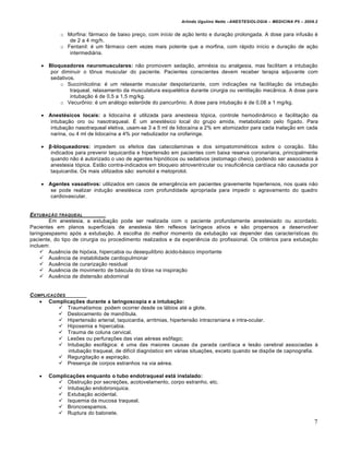 Arlindo Ugulino Netto –ANESTESIOLOGIA – MEDICINA P5 – 2009.2


            o Morfina: fármaco de baixo preço, com início de ação lento e duração prolongada. A dose para infusão é
               de 2 a 4 mg/h.
            o Fentanil: é um fármaco cem vezes mais potente que a morfina, com rápido início e duração de ação
               intermediária.

     Bloqueadores neuromusculares: não promovem sedação, amnésia ou analgesia, mas facilitam a intubação
       por diminuir o tônus muscular do paciente. Pacientes conscientes devem receber terapia adjuvante com
       sedativos.
           o Succinilcolina: é um relaxante muscular despolarizante, com indicações na facilitação da intubação
               traqueal, relaxamento da musculatura esquelética durante cirurgia ou ventilação mecânica. A dose para
               intubação é de 0,5 a 1,5 mg/kg.
           o Vecurônio: é um análogo esteróide do pancurônio. A dose para intubação é de 0,08 a 1 mg/kg.

     Anest€sicos locais: a lidocaína é utilizada para anestesia tópica, controle hemodinâmico e facilitação da
       intubação oro ou nasotraqueal. É um anestésico local do grupo amida, metabolizado pelo fígado. Para
       intubação nasotraqueal eletiva, usam-se 3 a 5 ml de lidocaína a 2% em atomizador para cada inalação em cada
       narina, ou 4 ml de lidocaína a 4% por nebulizador na orofaringe.

     β-bloqueadores: impedem os efeitos das catecolaminas e dos simpatomiméticos sobre o coração. São
       indicados para prevenir taquicardia e hipertensão em pacientes com baixa reserva coronariana, principalmente
       quando não é autorizado o uso de agentes hipnóticos ou sedativos (estomago cheio), podendo ser associados à
       anestesia tópica. Estão contra-indicados em bloqueio atrioventricular ou insuficiência cardíaca não causada por
       taquicardia. Os mais utilizados são: esmolol e metoprolol.

     Agentes vasoativos: utilizados em casos de emergência em pacientes gravemente hipertensos, nos quais não
       se pode realizar indução anestésica com profundidade apropriada para impedir o agravamento do quadro
       cardiovascular.


EXTUBA‚ƒO TRAQUEAL
        Em anestesia, a extubação pode ser realizada com o paciente profundamente anestesiado ou acordado.
Pacientes em planos superficiais de anestesia têm reflexos laríngeos ativos e são propensos a desenvolver
laringoespasmo após a extubação. A escolha do melhor momento da extubação vai depender das características do
paciente, do tipo de cirurgia ou procedimento realizados e da experiência do profissional. Os critérios para extubação
incluem:
      Ausência de hipóxia, hipercabia ou desequilíbrio ácido-básico importante
      Ausência de instabilidade cardiopulmonar
      Ausência de curarização residual
      Ausência de movimento de báscula do tórax na inspiração
      Ausência de distensão abdominal


C OMPLICA‚†ES
     Complica‚ƒes durante a laringoscopia e a intuba‚„o:
            Traumatismos: podem ocorrer desde os lábios até a glote.
            Deslocamento de mandíbula.
            Hipertensão arterial, taquicardia, arritmias, hipertensão intracraniana e intra-ocular.
            Hipoxemia e hipercabia.
            Trauma de coluna cervical.
            Lesões ou perfurações das vias aéreas esôfago;
            Intubação esofágica: é uma das maiores causas da parada cardíaca e lesão cerebral associadas à
              intubação traqueal, de difícil diagnóstico em várias situações, exceto quando se dispõe de capnografia.
            Regurgitação e aspiração.
            Presença de corpos estranhos na via aérea.

      Complica‚ƒes enquanto o tubo endotraqueal est… instalado:
           Obstrução por secreções, acotovelamento, corpo estranho, etc.
           Intubação endobronquica.
           Extubação acidental.
           Isquemia da mucosa traqueal.
           Broncoespamos.
           Ruptura do balonete.
                                                                                                                        7
 