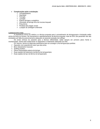 Arlindo Ugulino Netto –ANESTESIOLOGIA – MEDICINA P5 – 2009.2



      Complicações após a extubação:
           Laringoespasmo
           Aspiração
           Faringite
           Laringite
           Edema laríngeo e subglótico
           Ulceração da laringe e/ou de mucosa traqueal
           Pneumonia
           Paralisia das pregas vocais
           Luxação da cartilagem aritenóide


LARINGOSCOPIA •TIMA
        A experiência clínica do médico e a técnica proposta para o procedimento de laringoscopia e Intubação estão
acima da força do homem. No treinamento e aperfeiçoamento da técnica proposta, mais de 50% dos pacientes não são
entubados por falta de posicionamento adequado do paciente (posição de sniffing).
        Os sinais clínicos do paciente para a técnica referendada, estão sempre em primeiro plano frente à
monitorização, sendo esta coadjuvante no diagnóstico e tratamento adequado da VAS.
        Em resumo, temos os seguintes parâmetros para se conseguir uma laringoscopia perfeita:
     Operador com experiência maior que dois anos;
     Bom relaxamento muscular;
     Sniffing position;
     Ótima manipulação externa da laringe;
     Duas opções de tratamento da lâmina de laringoscópio;
     Duas opções de tipo de lâmina do laringoscópio.




                                                                                                                      8
 