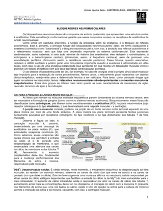 Arlindo Ugulino Netto – ANESTESIOLOGIA – MEDICINA P5 – 2009.2


MED RESUMOS 2011
NETTO, Arlindo Ugulino.
ANESTESIOLOGIA

                                     BLOQUEADORES NEUROMUSCULARES

         Os bloqueadores neuromusculares s€o compostos de am•nio quatern‚rio que apresentam uma estrutura similar
ƒ acetilcolina. Esta semelhan„a conformacional garante que esses compostos ocupem os receptores de acetilcolina da
jun„€o neuromuscular.
         Como vimos em cap…tulos anteriores, a fun„€o da anestesia, al†m da analgesia, † o bloqueio de reflexos
auton•micos. Este †, portanto, a principal fun„€o dos bloqueadores neuromusculares: obter, de forma coadjuvante ƒ
anestesia (conhecida como “balanceada”), o bloqueio neuromuscular e, com isso, a aboli„€o dos reflexos auton•micos e
o relaxamento muscular, sem que haja uma depress€o importante do sistema cardiovascular. Esta depress€o
cardiovascular, como sabemos, † uma a„€o adversa da maioria dos anest†sicos: eles reduzem o cronotropismo, o
inotropismo e o barinotropismo card…aco (diminuindo, assim, a frequ‰ncia card…aca); al†m de promover uma
vasodilata„€o perif†rica (diminuindo assim, a resist‰ncia vascular perif†rica). Esses fatores, quando associados,
reduzem o d†bito card…aco e podem gerar uma hipovolemia importante quando a anestesia † administrada em altas
doses. Com isso, o uso de uma anestesia balanceada (que apresente em sua receita um bloqueador muscular efetivo)
promove um estado anest†sico sem que essa depress€o cardiovascular aconte„a.
         O uso desses bloqueadores pode ser Štil, por exemplo, no caso de cirurgias onde o pr‹prio t•nus basal muscular
seja impr‹prio para a realiza„€o de certos procedimentos. Nestes casos, o relaxamento pode representar um objetivo
cl…nico-terap‰utico, coadjuvante para a determinada t†cnica a ser realizada. Para tanto, como principais drogas que
agem no sistema nervoso motor, temos: relaxantes neuromusculares não-despolarizantes e relaxantes musculares
despolarizantes. Estes dois grupos se diferem bem tanto quanto as suas caracter…sticas de mecanismo de a„€o,
revers€o, de tempo de a„€o e de indica„€o.


ANATOMIA E FISIOLOGIA DA JUN•‚O N EURO -MUSCULAR
         As fibras que inervam os mŠsculos estriados esquel†ticos partem diretamente do sistema nervoso central, sem
ser necess‚ria a forma„€o de gŒnglios (como ocorre no sistema nervoso aut•nomo). Bioquimicamente, essas fibras s€o
classificadas como colinérgicas, pois liberam como neurotransmissor a acetilcolina (ACh) na placa neuro-motora (cujo
receptor colin†rgico † do tipo nicotínico), o que desencadear‚ uma resposta muscular – a contra„€o.
         A junção neuro-muscular consiste, portanto, na jun„€o de um bot€o nervoso motor terminal separado de uma
placa motora por meio de uma fenda sin‚ptica. A placa motora (ou placa terminal) apresenta fendas juncionais
densamente povoadas por receptores colin†rgicos do tipo nicot…nico e se liga diretamente aos tŠbulos T da fibra
muscular.
         Observa a figura ao lado. A
contra„€o      muscular    †,    portanto,
desencadeada por uma descarga de
acetilcolina na placa motora (1), que
estimular€o receptores nicot…nicos (2).
Como sabemos, esses receptores s€o
canais i•nicos que permitem a entrada
de s‹dio (2 e 3), gerando uma
despolariza„€o da membrana, o que
desencadeia uma abertura dos canais
de c‚lcio de membrana e dos tŠbulos T
(4),     favorecendo      o      aumento
citoplasm‚tico deste …on, fundamental
para a mudan„a conformacional dos
filamentos de actina e miosina,
respons‚veis pela contra„€o.
    1
OBS : Despolarização celular. Ž v‚lido lembrar, neste momento, o mecanismo bioqu…mico da despolariza„€o da fibra
muscular: ao receber um est…mulo nervoso, abrem-se os canais de s‹dio (…on que entra na c†lula) e os canais de
pot‚ssio (…on que deixa a c†lula). Este fen•meno garante uma mudan„a el†trica na membrana celular respons‚vel por
                                                                                       2+
ativar canais de c‚lcio voltagem dependentes que facilitam a entrada de c‚lcio (e de Mg ) do meio extracelular para o
meio intracelular. O aumento de c‚lcio intracelular ainda † respons‚vel por abrir os canais de c‚lcio dos tŠbulos T,
aumentando ainda mais as concentra„•es deste …on no citoplasma. A intera„€o do c‚lcio com a troponina C (presente
nos filamentos de actina que, uma vez ligada ao c‚lcio, exp•e o s…tio de liga„€o na actina para a cabe„a da miosina)
permite a intera„€o da actina e da miosina, causando, com isso, a contra„€o muscular.

                                                                                                                         1
 