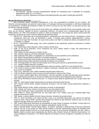 Arlindo Ugulino Netto –ANESTESIOLOGIA – MEDICINA P5 – 2009.2


       Relaxantes musculares:
       o Succinilcolina: relaxante muscular despolarizante utilizado em anestesias para a realiza€•o de intuba€•o,
           apresentando efeito de 1 a 3 minutos.
       o Atrac‚rio, vicurƒnio: relaxantes musculares n•o-despolarizantes cuja a€•o „ inibida pela anti-AChE.


RESUMO HIST•RICO DA A NESTESIA
        Nos prim…rdios, alguns cirurgi†es consideravam a dor uma consequ‡ncia inevitˆvel do ato cir‚rgico, n•o
havendo uma preocupa€•o, por parte da maioria deles, em empregar t„cnicas que aliviassem o sofrimento relacionado
ao procedimento. A hist…ria da Anestesia „ reflexo do homem na busca de uma vida melhor: se n•o pode ser feliz, que
ao menos a vida seja domada.
        As primeiras tentativas de al‰vio da dor foram feitas com m„todos puramente f‰sicos como press•o e gelo, bem
como uso de hipnose, ingest•o de ˆlcool e preparados botŠnicos. Os passos que a anestesiologia seguiu at„ que
William Morton, em 1846, demonstrasse em p‚blico o efeito da anestesia em uma cirurgia s•o vˆrios, sendo todos eles
importates. Os passos que mais merecem destaque s•o descritos abaixo:
      460-377 a.C.: Hip…crates usa a “esponja sopor‰fera”, impregnada com uma mistura de …pio, mandrˆgora e outras
        substŠncias. Dizia que “uma vez identificada a les•o, o cirurgi•o devia preparar adequadamente o campo,
        colocar-se em lugar bem iluminado, ter suas unhas curtas e ser hˆbil no manejo dos dedos, principalmente com
        o indicador e o polegar.
      50 d.C.: Diosc…rides, m„dico grego, usa o termo anestesia no seu significado moderno ao descrever os efeitos
        da mandrˆgora.
      1275: Raymundus Lullius descobre o „ter e chama-o vitr‰olo doce.
      1298: no dia 24 de dezembro, morre Theodorico de Lucca, m„dico italiano e bispo. Ele desenvolveu as
        “Esponjas Supor‰feras”.
      1540: Val„rius Cordus descreve a s‰ntese do „ter.
      1543: Vesalius realiza as primeiras dissec€†es humanas.
      1564: Ambroise Par„ aplica a congela€•o ou o esfriamento na zona operat…ria como anest„sico.
      1616: Willian Harvey estuda e descobre a circula€•o sang•‰nea.
      1665: Segismund Elsholtz injeta solu€•o de …pio para produzir insensibilidade Ž dor.
      1666: Samuel Pepys relata a primeira transfus•o de sangue, em cachorros.
      1744: Fothergill publica um relato de ressurrei€•o boca a boca para reavivar os aparentemente mortos.
      1771: Joseph Priestley descobre o oxig‡nio.
      1772: Priestley sintetiza o …xido nitroso aquecendo nitrato de amƒnia a 240•C em uma retorta de ferro.
      1776: Antoine Laurent Lavoisier identifica o oxig‡nio chamando a aten€•o para sua importŠncia na composi€•o
        do ar e junto ao nitrog‡nio.
      1792: Curry, utilizando o tato, realiza intuba€•o traqueal pela primeira vez.
      1799: Em Bristol, Inglaterra, Davy se torna a primeira pessoa a respirar …xido nitroso.
      1823: O jovem m„dico ingl‡s Henry Hill Hickmann, que n•o suportava os gritos dos pacientes sendo operados,
        inicia experimentos para levar os animais ao estado de inconsci‡ncia pela inala€•o de gˆs carbƒnico.
      1824: Henry Hill Hickman escreve carta para T. A. Knight na qual relata as experi‡ncias com cirurgia indolor cem
        animais.
      1829: Dr. Jules Cloquet realiza mastectomia em paciente adormecido pela hipnose.
      1831: Samuel Guthrie (EUA), Eugene Souberrain (Fran€a) e Von de Justus Liebing (Alemanha) sintetizam o
        clorof…rmio.
      1832: Nasce Ephraim Cutter, m„dico americano e inventor do laringosc…pio.
      1836: Lafarge, da Fran€a, inventa o primeiro trocar oco para injetar morfina.
      1840: John Hutchinson mede a capacidade vital pulmonar pela primeira vez.
      1842: Willian E. Clarke administra „ter em uma toˆlia para a Sra. Hobbie, para que o dentista Elijah Pope
        pudesse extrair-lhe um dente.
      1842: Nasce o m„dico alem•o Heinrich Irenaus Quincke, introdutor da pun€•o lombar.
      1844: Dr. Smile administra uma mistura de „ter e …pio a um sacerdote tuberculoso que padecia de violentas
        crises de tosse. Horace Wells, durante demonstra€•o dos efeitos do gˆs hilariante, observou que um dos que
        inalaram este gˆs machucou a perna sem sentir dor.
      1845: Horace Wells tenta demonstrar as propriedades do …xido nitroso e fracassa, em Boston. Francys Rynd „ o
        primeiro a introduzir flu‰dos no corpo por inje€†es subcutŠneas usando seringa.
      1846: O dentista Willian Thomas Green Morton, de Boston, anestesia o paciente Eben Frost para tratamento
        dentˆrio. No dia 16 de outubro de 1846, Morton realizou a primeira demonstra€•o p‚blica de anestesia para
        cirurgia. George Hayward remove um tumor grande do bra€o de uma paciente anestesiada com „ter. Henry J.
        Bigelow relata os quatro casos anestesiados por Morton para a Boston Society for Medical Improvements. Um
        artigo de Bigelow „ publicado no The Boston Medical and Surgical Journal, divulgando a anestesia com „ter ao
        mundo.


                                                                                                                        2
 