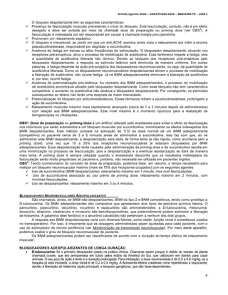 Arlindo Ugulino Netto – ANESTESIOLOGIA – MEDICINA P5 – 2009.2


        O bloqueio despolarizante tem as seguintes características:
       Presença de fasciculação muscular precedendo o início do bloqueio. Esta fasciculação, contudo, não é um efeito
                                                                                                                  3
        desejado e deve ser evitada por meio da chamada dose de preparação ou priming dose (ver OBS ). A
        fasciculação é indesejada por ser responsável por causar a chamada mialgia pós-operatória.
       Promovem um relaxamento espástico.
       O bloqueio é irreversível, ao ponto em que um anti-AChE acentua ainda mais o relaxamento por inibir a enzima
        pseudocolinesterase, responsável por degradar a succinilcolina.
       Ausência de fadiga em baixas ou altas freqüências de estimulação. O bloqueador despolarizante, atuando nos
        receptores pré-sinapticos, ativa o processo de mobilização de acetilcolina. Esse fenômeno impede a fadiga, pois
        a quantidade de acetilcolina liberada não diminui. Devido ao bloqueio dos receptores pós-sinápticos pelo
        bloqueador despolarizante, a resposta ao estímulo tetânico será diminuída de maneira uniforme. Em outras
        palavras, a fadiga depende da ação pré-sináptica dos bloqueadores neuromusculares, ou seja, da quantidade de
        acetilcolina liberada. Como os bloqueadores neuromusculares despolarizantes ativam o processo de mobilização
        e liberação de acetilcolina, não ocorre fadiga. Já os BNM adespolarizantes diminuem a liberação de acetilcolina
        e, por isso, ocorre fadiga.
       Ausência de potencialização pós-tetânica. Ao contrário dos BNM adespolarizantes, o processo de mobilização
        de acetilcolina encontra-se ativado pelo bloqueador despolarizante. Como esse bloqueio não tem característica
        competitiva, o aumento na acetilcolina não desloca o bloqueador despolarizante. Por conseguinte, os estímulos
        subsequentes ao tétano não terão uma resposta de maior intensidade.
       Potencialização do bloqueio por anticolinesterásicos. Esses fármacos inibem a psudocolinesterase, prolongado a
        ação da succinilcolina.
       Relaxamento muscular máximo mais rapidamente alcançado (cerca de 1 a 2 minutos depois de administrados)
        com relação aos BNM adespolarizantes. Este nível máximo é o momento oportuno para a realização de
        laringoscopias ou intubações.

OBS³: Dose de preparação ou priming dose é um artifício utilizado pelo anestesista para evitar o efeito da fasciculação
nos indivíduos que serão submetidos a um bloqueio muscular por succinilcolina, minimizando os efeitos indesejados dos
BNM despolarizantes. Este método consiste na aplicação de 1/10 da dose normal de um BNM adespolarizante
(competitivo) no paciente cerca de 3 a 5 minutos antes de administrar a succinilcolina. Isso faz com que, ao se
administrar este BNM despolarizante, a despolarização será dada de forma lenta (e não rápida, como acontecia sem a
priming dose), uma vez que 10 a 20% dos receptores neuromusculares já estariam bloqueados por BNM
adespolarizantes. Essa despolarização lenta causada pela administração da priming dose e da succinilcolina resulta em
uma minimização no processo de fasciculação, pois a despolarização e a eventual repolarização se dará de maneira
mais lenta. A priming dose é sempre utilizada quando o anestesista desconfia que os resultados indesejados da
fasciculação serão muito prejudiciais ao paciente e, portanto, não necessita ser utilizada em pacientes hígidos.
      4
OBS : Tendo conhecimento do conceito de dose de preparação, podemos listar, em resumo, o tempo necessário para
realizar um bloqueio neuromuscular máximo (mais de 75% dos receptores ocupados) com os seguintes agentes:
     Uso de succinilcolina (BNM despolarizante): relaxamento máximo em 1 minuto, mas com fasciculações.
     Uso de succinilcolina associado ao uso prévio de priming dose: relaxamento máximo em 2 minutos, com
         mínimas fasciculações.
     Uso de despolarizantes: relaxamento máximo em 3 ou 4 minutos.


BLOQUEADORES NEUROMUSCULARES ADESPOLARIZANTES
        São chamados, ainda, de BNM não-despolarizantes, BNM do tipo 2 e BNM competitivos, tendo como protótipo a
D-tubocurarina. Os BNM adespolarizantes são compostos que apresentam dois tipos de estrutura química básica. O
pancurônio, pipecurônio, vecurônio, rocurônio e rapacurônio são aminoesteróides; a D-tubocurarina, metocurina,
doxacúrio, atracúrio, cisatracúrio e mivacúrio são benzilisoquinolinas, que potencialmente podem estimular a liberação
de histamina. A galamina (éter fenólico) e o alcurônio (alcalóide) não pertencem a nenhum dos dois grupos.
        A resposta aos BNM despolarizantes varia com diversos fatores, como idade, função renal e anestésicos usados
no transoperatório. Por isso, é importante que as dosagens administradas sejam ajustadas para cada paciente, com o
uso do estimulador de nervos periféricos (ver Monitorização da transmissão neuromuscular). Por meio deste aparelho,
podemos avaliar o grau de bloqueio neuromuscular do paciente.
        Os BNM adespolarizantes podem ser classificados de acordo com a duração do tempo efetivo de relaxamento
muscular.

BLOQUEADORES ADESPOLARIZANTES DE LONGA DURAÇÃO
    D-tubocurarina: foi o primeiro bloqueador usado na prática clínica. Chama-se assim porque é obtida do extrato da planta
     chamada curare, que era armazenada em tubos pelos índios da América do Sul, que utilizavam em dardos para caçar
     animais. O seu pico de ação é lento e a duração prolongada. Para intubação, a dose recomendada é de 0,5 a 0,6 mg/kg; se a
     traquéia já está intubada, a dose inicial é de 0,2 a 0,4 mg/kg. A Apresenta efeitos colaterais como hipertensão e taquicardia,
     devido à liberação de histamina (ação principal), e bloqueio ganglionar, que são dose-dependentes.

                                                                                                                                 4
 