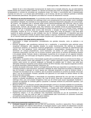 Arlindo Ugulino Netto – ANESTESIOLOGIA – MEDICINA P5 – 2009.2


        Apesar de ser o único bloqueador neuromuscular de rápido início e duração ultracurta, seu uso está bastante
limitado devido aos inúmeros efeitos colaterais. É o fármaco de escolha para casos de intubação rápida, tratamento do
laringoespasmo e controle de convulsões por anestésicos locais. Em média, a succinilcolina leva à despolarização
muscular em torno de 1 a 2 minutos após administrada e, em 6 minutos, ela tem sua molécula quebrada e inativada
pelas colinesterases plasmáticas. Isso garante uma média de 5 minutos de relaxamento muscular.

    Deficiência de pseudocolinesterases. A succinilcolina ainda é ideal em situações onde se prevê dificuldades para
    a intubação traqueal, em pacientes com estômago cheio e em procedimentos de curta duração, onde a ventilação
    espontânea é desejada. Sua atividade se inicia rapidamente, produzindo relaxamento adequado e de curta duração.
    No entanto, nas situações onde a atividade desta enzima pseudocolinesterase está diminuída, seja por causa
    genética, por estados patológicos e/ou toxicológicos, pode ocorrer prolongamento da duração do bloqueio
    neuromuscular. Contudo, são situações raras. Nos indivíduos com atividade normal da pseudocolinesterase, a
    duração de ação da succinilcolina após administração de doses clínicas fica entre 3 e 5 minutos. Porém, naqueles
    indivíduos em que a atividade desta enzima está diminuída, a duração do bloqueio neuromuscular é mais
    prolongada, variando de 10 a 14 minutos, podendo mesmo atingir até 2 horas de paralisia, o que pode gerar
    quadros de apnéia prolongada se esta condição rara não for notificada rapidamente. O tratamento para esta
    condição é a plasmaferese (infusão de plasma fresco istotipo e isogrupo), transferindo colinesterases plasmáticas
    de um indivíduo sadio para o paciente nesta condição. Enquanto isso, o paciente permanece em respirador artificial.

EFEITOS COLATERAIS DOS BNM DESPOLARIZANTES
    Fasciculação e mialgia pós-operatória, principalmente nos grandes músculos, como os peitorais e os
      abdominais.
    Estímulo ganglionar: pela semelhança estrutural com a acetilcolina, a succinilcolina pode estimular outros
      receptores colinérgicos, além daqueles situados na junção neuromuscular. Ele estimula os receptores
      muscarínicos cardíacos, os receptores nicotínicos ganglionares, e aumenta a liberação de catecolaminas pela
      adrenal. Em nível ganglionar, ocorre estimulação simpática e parassimpática, prevalecendo o lado não-
      dominante: em crianças simpatotônicas, ocorre bradicardia; nos adultos, em geral vagotônicos, são mais
      propensos à taquicardia. Com isso, em um primeiro momento, pode ocorrer um aumento da frequência cardíaca
      e da pressão arterial. Contudo, devido a estimulação muscarínica do nó sinusal, em um segundo momento,
      temos bradicardia, com diminuição da frequência cardíaca e da pressão arterial (sobretudo quando se fazem
      doses repetidas).
    Hipercalemia: no paciente normal, a fasciculação causada pela succinilcolina gera um aumento de 0,5 mEq/L a 1
                                                           +
      mEq/L (este aumento ocorre pela passagem do K para o plasma sanguíneo durante a despolarização). No
      entanto, pode ocorrer um aumento exagerado na liberação de potássio (até 13 mEq/L), que pode levar
      alterações cardíacas importantes (como parada cardíaca de difícil reversão). Esta resposta exagerada acontece
      em grande queimados, politraumatizados, tetanismos, etc.
    Aumento da pressão intra-ocular: devido à contração tônica das fibras que respondem à succinilcolina com uma
      contração duradoura. Esse mecanismo, associado à dilatação de vasos sanguíneos da coróide e a alterações na
      taxa de formação e absorção do humor aquoso (por obstrução temporária do canal de Schlemm devido a
      contração da musculatura da íris e cristalino), são os prováveis causadores do aumento da pressão intra-ocular
      após o uso de succinilcolina. Portanto, pacientes com glaucoma ou com lesões na câmara anterior do olho
      devem evitar esta condição.
    Aumento da pressão intragástrica: a fasciculação da musculatura abdominal faz com que haja um aumento
      variável na pressão intra-gástrica, que pode ir de 0 até 40 cmH2O. Esse fato é importante em pacientes com
      estômago cheio, pois uma pressão intragástrica maior que 30 cmH2O pode causar regurgitação, facilitando o
      processo de aspiração do conteúdo gástrico (causando a chamada síndrome de pneumonite aspirativa, com
      péssimo prognóstico).
    Bloqueio de fase II: é um bloqueio causado pela administração contínua ou de doses repetidas de succinilcolina.
      Nesse bloqueio, ao contrário do bloqueio despolarizante (fase I), a placa terminal repolariza-se e teoricamente
      estaria outra vez responsiva à acetilcolina. Entretanto, o receptor pode sofrer alterações transitórias que o
      tornam insensível ao neurotransmissor, e por isso, o bloqueio também é chamado de dessensibilização. Esse
      bloqueio pode ocorrer também em casos de pseudocolinesterases atípicas.
    Hipertermia maligna: é um dos problemas mais importantes associados ao uso de succinilcolina. É uma
      complicação rara, mas que pode ser fatal, e é desencadeada pela succinilcolina em pacientes suscetíveis,
      principalmente precedida pelo uso de uma gente inalatório.
    Aumento da pressão intracraniana em alguns pacientes.


USO CL„NICO DOS BLOQUEADORES NEUROMUSCULARES
    Intubação traqueal de urgência: pode ser feita com succinilcolina, rocurônio e rapacurônio. Para a realização
       de uma intubação sem maiores intercorrências, é necessário esperar o grau máximo de relaxamento muscular
       desses BNM (isto é, o tempo necessário para mais de 75% dos receptores serem ocupados): 1 minuto para a

                                                                                                                        6
 