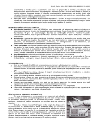 Arlindo Ugulino Netto – ANESTESIOLOGIA – MEDICINA P5 – 2009.2


        succinilcolina; 2 minutos para a succinilcolina com dose de prepara„€o; 3 minutos para bloqueio com
        adespolarizantes. Essa observa„€o † importante pois o diafragma, por ser o mŠsculo mais resiste ao bloqueio, †
        o ultimo a relaxar. Antes dele, existem os mŠsculos protetores da via a†rea superior, que tamb†m devem estar
        relaxados. Caso contr‚rio, o anestesista encontrar‚ maiores dificuldades e o paciente, em resposta ƒ agress€o,
        poder‚ desenvolver um laringobroncoespasmo.
       Intubação eletiva e relaxamento muscular intra-operatório: a escolha do bloqueador adespolarizante a ser
        utilizado em cada caso ir‚ depender de uma s†rie de fatores, como dura„€o do procedimento cirŠrgico, efeitos
        colaterais do bloqueador adespolarizante, fun„€o renal e fun„€o hep‚tica do paciente.


INTERA•‚O DOS BNM COM OUTROS F…RMACOS
     Anestésicos inalatórios: † uma das intera„•es mais importantes. Os anest†sicos inalat‹rios aumentam a
       potencia e prolongam a dura„€o dos bloqueadores neuromusculares. Esses efeitos s€o concentra„€o e tempo-
       dependentes. O grau de potencializa„€o depende da combina„€o anest†sico inalat‹rio-bloqueador
       neuromuscular utilizada, mas em geral † enflurano > isoflurano = sevoflurano = †ter = desflurano > halotano >
       ‹xido nitroso.
     Antibióticos: a maioria tem a„€o pr†-sin‚ptica, diminuindo a libera„€o de acetilcolina, mas tamb†m pode atuar
       por meio de a„€o p‹s-sinaptica. Os antibi‹ticos que mais potencializam o bloqueio neuromuscular s€o as
       polimixinas, as lincosaminas (clindamicina, lincomicina), os aminoglicos…deos e as tetraciclinas, por
       apresentarem estrutura molecular semelhante aos BNM competitivos.
     Cálcio e magnésio: o sulfato de magn†sio usado em obstetr…cia potencializa os bloqueadores neuromusculares,
       que podem ter sua dura„€o muito aumentada. Ele atua diminuindo a libera„€o da acetilcolina (a„€o pr†-
       sin‚ptica), diminuindo a excitabilidade da membrana muscular (a„€o p‹s-sin‚ptica). O c‚lcio aumenta a
       libera„€o de acetilcolina pelo terminal nervoso, diminuindo o tempo de a„€o dos BNM competitivos. Por esta
       raz€o, † utilizado para reverter as intera„•es de f‚rmacos que potencializam o bloqueio neuromuscular.
     Anestésicos locais: potencializam o bloqueio por meio de uma a„€o pr† e p‹s-sin‚ptica.
     Anticolinesterásicos: antagonizam o bloqueio adespolarizante, pois aumentam a concentra„€o de Ach na
       fenda sin‚ptica e prolongam o bloqueio despolarizante por inibirem a a„€o da pseudocolinesterase plasm‚tica.


SITUA•†ES E SPECIAIS
     Sexo: as mulheres s€o 25 a 30% mais sens…veis do que os homens ƒ a„€o do vicuronio e rocu•nio.
     Obesidade: pacientes obesos devem ter a dose de bloqueador calculada utilizando-se o peso real. Para pacientes com
       obesidade m‹rbida, a dose deve basear-se no peso ideal, pois a dura„€o pode ser prolongada caso se utilize o peso
       real.
     Temperatura: a hipotermia prolonga a dura„€o do bloqueio adespolarizante por diminuir o metabolismo ou retardar a
       elimina„€o renal e biliar desses f‚rmacos.
     Idosos: o pico de a„€o pode ser mais lento em fun„€o de uma diminui„€o do d†bito card…aco.
     Doen„a hep‚tica: o f…gado tem papel secund‚rio na elimina„€o da maioria dos bloqueadores neuromusculares, com
       exce„€o do vecur•nio e do rocur•nio. Para pacientes hepatopatas, indica-se o uso de atracŠrio ou cisatracŠrio, que
       sofrem metabolismo plasm‚tico.
     Doen„as neuromusculares: pacientes com este tipo de doen„a respondem de maneira anormal aos BNM,
       especialmente doen„as como miastenia grave, miotonias e distrofias musculares.
     Equil…brio ‚cido-b‚sico: a acidose respirat‹ria potencializa o BNM e dificulta o seu antagonismo.
     Desequil…brio hidroeletrolitico: a hipopotassemia aguda produz um estado de hiperpolariza„€o, ou seja, o potencial de
       repouso † mais negativo, o que dificulta a despolariza„€o.


M ONITORIZA•‚O DA TRANSMISS‚O NEUROMUSCULAR
         Em geral, os bloqueadores neuromusculares em nosso meio s€o utilizados
em dose-padr€o, de acordo com o peso do paciente. Durante o ato cirŠrgico, sinais
de relaxamento inadequado podem ser: movimento do paciente, “conflito” com o
respirador, aumento na press€o inspirat‹ria, ou abd•men tenso na opini€o do
cirurgi€o.
         Contudo, o m†todo mais satisfat‹rio para avaliar a a„€o dos bloqueadores
neuromusculares † o estimulador de nervo periférico (ENP), que consiste na
estimula„€o el†trica de um nervo motor e na avalia„€o da resposta do mŠsculo
distal. Este consiste em um aparelho de monitoriza„€o que † aplicado na regi€o dos
nervos mediano, ulnar e radial do antebra„o do paciente e, por meio de uma carga
aplicada por ele sobre estes nervos, passa a informa„€o ao anestesista se o
paciente est‚ parcialmente ou totalmente relaxado. Em geral, estimula-se o nervo
ulnar em n…vel do punho e avalia-se a resposta do M. adutor do polegar.

                                                                                                                           7
 