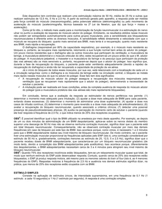 Arlindo Ugulino Netto – ANESTESIOLOGIA – MEDICINA P5 – 2009.2


         Este dispositivo tem controles que realizam uma estimulação máxima de 50 Hz, média de 25 Hz e outras que
realizam estímulos de 12,5 Hz, 5 Hz e 2,5 Hz. A partir do estímulo gerado pelo aparelho, a resposta pode ser medida
pela força contrátil do músculo (mecanomiografia), pelos potenciais elétricos (eletromiografia) ou pelo movimento de
aceleração do músculo (aceleromiografia, técnica baseada na 2ª Lei de Newton, que diz que força = massa x
aceleração).
         Como já foi dito, o método mais usado para a monitorização da função neuromuscular é a estimulação do nervo
ulnar no punho e avaliação da resposta do músculo adutor do polegar. Entretanto, os resultados obtidos nesse músculo
não podem ser extrapolados automaticamente para outros grupos musculares, pois a sensibilidade aos bloqueadores
neuromusculares é diferente entre os diversos músculos. A sensibilidade reflete diretamente a velocidade com que o
músculo se recupera do bloqueio: quanto mais sensível aos BNM, mais lenta é a recuperação; quanto mais resistente
aos BNM, mais rápida a recuperação.
         O diafragma (responsável por 80% da capacidade respiratória), por exemplo, é o músculo mais resistente ao
bloqueio e, portanto, se recupera mais rapidamente, retornando a sua função normal bem antes do adutor do polegar.
Um pouco menos resistentes que o diafragma são os outros músculos que participam da ventilação, a musculatura da
laringe, a musculatura abdominal e o músculo orbicular do olho; estes recuperam-se um pouco antes do que o M. adutor
do polegar. A musculatura pelpebral, o masseter e a musculatura da faringe e do pescoço (que participam da proteção
das vias aéreas) são os mais sensíveis e, portanto, recuperam-se depois que o adutor do polegar. Isso significa que,
durante a fase de recuperação do bloqueio, o paciente pode estar ventilando adequadamente (devido a rapidez de
recuperação do diafragma) e ainda não ter recuperado a capacidade de proteção da via aérea.
         Já o início do bloqueio de todos esses músculos, por sua vez, está relacionado com a localização de cada um e
a circulação sanguínea: como o diafragma e os músculos da laringe estão na circulação central, o bloqueio se instala
mais rápido nesses músculos do que no adutor do polegar. Esse fato tem dois significados:
      A recuperação do músculo adutor do polegar assegura a recuperação dos músculos responsáveis pela
         ventilação (que se recuperam mais rapidamente que o adutor do polegar), demonstrando a necessidade de
         extubar o paciente;
      A intubação pode ser realizada em boas condições, antes da completa ausência de resposta do músculo adutor
         do polegar (pois a musculatura protetora das vias aéreas são mais rapidamente bloqueadas).

         Em conclusão, temos que a avaliação da resposta ao estimulador de nervos periféricos nos permite: (1)
determinar o momento mais adequado para intubação; (2) ajustar a dose mais adequada de BNM para cada paciente,
evitando doses excessivas; (3) determinar o momento de administrar uma dose suplementar; (4) ajustar a dose nos
casos de infusão contínua; (5) determinar o momento para reversão e a dose mais adequada de anticolinesterásico; (6)
avaliar a recuperação do bloqueio neuromuscular, quando associado a critérios clínicos; (7) detectar uma possível
presença de pseudocolinesterases atípicas; (8) auxilia na percepção do momento certo de extubar o paciente (quando
ele tiver resposta à frequência de 2,5 Hz, o que indica menos de 25% dos receptores ocupados).
    5
OBS : É possível identificar qual o tipo de BNM utilizado na anestesia por meio deste aparelho. Por exemplo, se depois
de um ou dois minutos da administração de um BNM despolarizante, aplica-se sobre os nervos distais do membro
superior uma descarga de 50 Hz mas não se observa nenhuma contração muscular, significa dizer que o paciente está
em total bloqueio neuromuscular. Consequentemente, não se observará contração muscular por meio das demais
frequências em caso de bloqueio por este tipo de BNM. Isso acontece porque, como vimos, é necessário 1 a 2 minutos
para que o BNM despolarizante realize seu nível máximo de bloqueio neuromuscular. De modo contrário, se o paciente
tiver uma estimulação muscular proporcional às frequências aplicadas pelo ENP (isto é, uma contração considerável por
estímulo de 50 Hz e, gradativamente, contrações menores ao estímulo de 25, 12,5, 5 e 2,5 Hz), significa dizer que o
paciente recebeu doses de BNM adespolarizante, que caracteriza-se por um bloqueio neuromuscular gradativo (de
modo lento, devido a competição dos BNM adespolarizantes pela acetilcolina). Isso acontece porque, diferentemente
dos despolarizantes, o BNM adespolarizantes necessitam cerca de 3 a 4 minutos para atingirem seu nível máximo de
bloqueio neuromuscular.
      6
OBS : Quando 75% dos receptores nicotínicos estão bloqueados, tem-se um relaxamento muscular quase que total, de
modo que nenhum estímulo do ENP pode desencadear resposta. Contudo, quando cerca de 25% dos receptores estão
bloqueados, o ENP já produz resposta motora, até mesmo para os menores valores do train of four (isto é, as 4 menores
frequências do ENP). Respostas motoras à frequência de 2,5 Hz e ausência nos demais estímulos significa dizer, na
prática, que menos de 25% dos receptores estão ocupados com os BNM.


ESTÍMULO SIMPLES
        Consiste na aplicação de estímulos únicos, de intensidade supramáxima, em uma frequência de 0,1 Hz (1
estímulo a cada 10 segundos) e 1 Hz (1 estímulo por segundo). A resposta é uma contração simples.




                                                                                                                        8
 