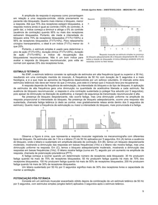 Arlindo Ugulino Netto – ANESTESIOLOGIA – MEDICINA P5 – 2009.2


         A amplitude da resposta é expressa como porcentagem
em relação a uma resposta-controle, obtida previamente no
paciente não bloqueado. Quanto mais intenso o bloqueio, menor
a resposta. Até que 75% dos receptores estejam bloqueados, a
resposta motora ainda é igual ao controle (100% do controle). A
partir daí, o índice começa a diminuir e atinge o 0% do controle
(ausência de contração) quando 95% ou mais dos receptores
estiverem bloqueados. Portanto, ele mede a intensidade do
bloqueio entre 75% de receptores bloqueados (T1/Tc=100%) e
95% de receptores bloqueados (T1/Tc=0%). Para relaxamento
cirúrgico transoperatório, o ideal é um índice (T1/Tc) menor do
que 25%.
         Portanto, o estímulo simples é usado para determinar o
pico de ação (T1/Tc=0%), duração clínica (T1/Tc=25%), duração
de ação (T1/Tc=95%) e índice de recuperação dos
bloqueadores neuromusculares. Não é um bom índice para
avaliar a resposta do bloqueio neuromuscular, pois volta ao
normal com apenas 25% dos receptores livres.


ESTÍMULO TETÂNICO
         No ENP, o estímulo tetânico consiste na aplicação de estímulos em alta frequência (igual ou superior a 30 Hz),
resultando em uma contração mantida do músculo. A frequência de 50 Hz com duração de 5 segundos é a mais
fisiológica, e é a que mais se aproxima da frequência desenvolvida por um esforço voluntário. O intervalo entre dois
estímulos tetânicos não deve ser menor do que 2 minutos, pois este é o tempo que o músculo leva pra recuperar-se.
         A resposta depende da frequência de estimulação, da intensidade do bloqueio e do tipo de bloqueio. A aplicação
de estímulos de alta frequência gera uma diminuição na quantidade de acetilcolina liberada a cada estímulo. Na
ausência de bloqueio neuromuscular, a resposta é uma contração sustentada (o polegar fica aduzido por 5 segundos),
pois apesar da diminuição na liberação de acetilcolina, a margem de segurança da transmissão neuromuscular é alta.
         Na presença de bloqueio despolarizante, não ocorre fadiga, mas uma diminuição uniforme na amplitude da
resposta proporcional à intensidade do bloqueio. Na presença de bloqueio adespolarizante, ocorre uma resposta não
sustentada, chamada fadiga tetânica (o dedo se contrai, mas gradativamente relaxa ainda dentro dos 5 segundos de
estímulo). Quanto maior a frequência de estimulação ou maior a intensidade do bloqueio, mais pronunciada é a fadiga.




        Observe a figura à cima, que representa a resposta muscular registrada na mecanomiografia com diferentes
tipos de bloqueio. Os estímulos são de 1 Hz e o tétano (T) de 50 Hz aplicados por 5 segundos. Em (A) temos a ausência
do bloqueio, onde o tétano e sustentado em amplitude elevada de contração. Em (B), temos um bloqueio despolarizante
moderado, mostrando a diminuição das respostas em baixas frequências (1Hz) e o tétano não mostra fadiga, mas uma
diminuição uniforme na resposta. Em (C), temos o bloqueio adespolarizante moderado, mostrando a diminuição das
respostas em baixas frequências (1Hz). O tétano mostra fadiga (curva em T), seguido por um aumento na amplitude da
resposta, chamada de potenciação pós-tetânica (PTT).
        A fadiga começa a ocorrer quando um determinado número de receptores está bloqueado: 30 Hz produzem
fadiga quando há mais de 75% de receptores bloqueados; 50 Hz produzem fadiga quando há mais de 70% dos
receptores bloqueados; 100 Hz produzem fadiga quando há mais de 50% de receptores bloqueados; 200 Hz produzem
fadiga quando há mais de 30% de receptores bloqueados.
        Um tétano sustentado por 50 Hz por 5 segundos significa mais de 30% dos receptores livres e capacidade de
manter a ventilação.


POTENCIAÇÃO PÓS-TETÂNICA
        Consiste em um estímulo muscular exacerbado obtido depois da combinação de um estímulo tetânico de 50 Hz
por 5 segundos, com estímulos simples (singles twitch) aplicados 3 segundos após o estímulo tetânico.


                                                                                                                         9
 