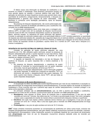 Arlindo Ugulino Netto – ANESTESIOLOGIA – MEDICINA P5 – 2009.2


        O tétano causa uma diminuição na liberação de acetilcolina e um
aumento na síntese e mobilização. Esse fenômeno permanece durante um
curto período depois de cessado o estímulo tetânico feito pelo ENP. A
aplicação de estímulos de baixa frequência durante esse período libera maior
quantidade de acetilcolina, antagonizando, temporariamente, o bloqueio dos
adespolarizantes e gerando uma resposta de maior intensidade. Este
fenômeno é conhecido como facilitação pós-tetânica, típica do bloqueio
adespolarizante.
        Na presença de bloqueio despolarizante, não ocorre potenciação pós-
tetânica (também chamada de facilitação pós-tetânica) pois a acetilcolina não
compete com os BNM despolarizantes.
        A potenciação pós-tetânica serve como base para a contagem pós-
tetânica (CPT), um teste muito útil na avaliação de bloqueio neuromuscular
profundo (mais de 95% dos receptores bloqueados) quando as respostas ao
tétano, estímulo simples, ou sequência de quatro estímulos não aparece.
Consiste na aplicação de estímulos isolados após uma estimulação tetânica. A CPT consiste justamente na quantidade
de resposta aos estímulos isolados (Ex: passados de 3 segundos depois de um estimulo tetânico, o polegar aduziu duas
vezes depois de estímulos isolados; temos aí um CPT=2). Portanto, à medida que o bloqueio se torna menos profundo,
maior número de respostas visíveis no pós-tétano. Quanto menor for o número do CPT, maior será o bloqueio (e o
inverso é verdadeiro).


SEQUÊNCIA DE QUATRO ESTÍMULOS SIMPLES (TRAIN OF FOUR)
        Consiste na aplicação de quatro estímulos seguidos, em uma
frequência de 2 Hz. São utilizados quatro estímulos, porque na presença de
bloqueio adespolarizante parcial, a quarta resposta é a que mais diminui. Após
isso, ocorre estabilização das respostas. Avalia-se a amplitude da quarta
resposta em relação à primeira (T4/T1).
        A resposta vai depender da intensidade e do tipo de bloqueio. Na
ausência de bloqueio, as quatro respostas têm a mesma amplitude a 10
segundos:
     Na presença de bloqueio despolarizante, a sequência de quatro
        estímulos é mostrada na mecanomiografia com as quatro respostas
        diminuídas, mas de igual amplitude, de forma que T4/T1=1.
     Na presença de bloqueio adespolarizante, ocorre diminuição gradativa
        nas quatro respostas. À medida que o bloqueio se intensifica, T4/T1 vai
        diminuindo até ocorrer o desaparecimento das quatro respostas. Por
        tanto, quanto mais intenso o bloqueio, menor T4/T1, até que todas as
        quatro respostas desapareçam.


ANT„DOTOS E R EVERS‚O DO BLOQUEIO NEUROMUSCULAR
        A recuperação do efeito dos BNM pode ocorrer espontaneamente (por meio de seu metabolismo e excreção) ou
pela administração de antagonistas farmacológicos (anticolinesterásicos). O principal objetivo da reversão do bloqueio é
restabelecer a força muscular para que o paciente seja capaz de ventilar adequadamente, e também proteger a via
aérea contra aspiração e obstrução.
        Os principais antídotos são os anticolinesterásicos, que, ao inibir a enzima que degrada a acetilcolina,
restabelecem os níveis de ACh na fenda, a qual torna-se capaz de competir com BNM adespolarizantes.
      Neostigmina: mais utilizado no Brasil. Serve de substrato para a acetilcolinesterase. O seu pico de ação
        acontece em torno de 7 minutos. Seu efeito dura de 1 a 2 horas e sua eliminação é renal. Tem como vantagens
        o baixo custo e capacidade de reverter de maneira eficaz e previsível tanto bloqueios intensos e superficiais.
      Edrofônio: tem ação mais rápida e efeitos colaterais menos intensos que a neostigmina. O seu pico de ação
        acontece em torno de 1 minuto. Não é uma boa opção para a reversão dos BNM adespolarizantes de longa
        duração.
      Piridostigmina: o seu pico de ação acontece em torno de 10-13 minutos.
    7
OBS : Esses antídotos reversores aumentam as concentrações da acetilcolina em vários outros locais, inclusive nas
sinapses pós-ganglionares parassimpáticas. Isso gera efeitos colaterais muscarínicos (aumento da salivação, sudorese,
lacrimejamento, broncoespasmo, miose, bradicardia, aumento na motilidade intestinal, etc.) que devem ser amenizados
pela atropinização (por meio do uso do bloqueador muscarínico atropina) realizada antes da reversão por
anticolinesterásicos.


                                                                                                                        10
 