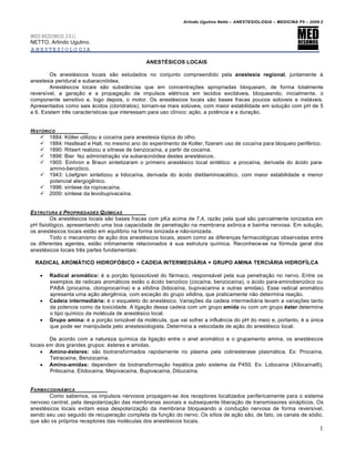 Arlindo Ugulino Netto – ANESTESIOLOGIA – MEDICINA P5 – 2009.2


MED RESUMOS 2011
NETTO, Arlindo Ugulino.
ANESTESIOLOGIA

                                              ANESTÉSICOS LOCAIS

        Os anestésicos locais são estudados no conjunto compreendido pela anestesia regional, juntamente à
anestesia peridural e subaracnóidea.
        Anestésicos locais são substâncias que em concentrações apropriadas bloqueiam, de forma totalmente
reversível, a geração e a propagação de impulsos elétricos em tecidos excitáveis, bloqueando, inicialmente, o
componente sensitivo e, logo depois, o motor. Os anestésicos locais são bases fracas poucos solúveis e instáveis.
Apresentados como sais ácidos (cloridratos), tornam-se mais solúveis, com maior estabilidade em solução com pH de 5
a 6. Existem três características que interessam para uso clínico: ação, a potência e a duração.


HIST•RICO
     1884: Köller utilizou a cocaína para anestesia tópica do olho.
     1884: Hasltead e Hall, no mesmo ano do experimento de Koller, fizeram uso de cocaína para bloqueio periférico.
     1890: Ritsert realizou a sítnese de benzocaína, a partir da cocaína.
     1898: Bier fez administração via subaracnóidea destes anestésicos.
     1905: Einhron e Braun sintetizaram o primeiro anestésico local sintético: a procaína, derivada do ácido para-
       amino-benzóico.
     1943: Löefgren sintetizou a lidocaína, derivada do ácido dietilaminoacético, com maior estabilidade e menor
       potencial alergogênico.
     1996: síntese da ropivacaína.
     2000: síntese da levobupivacaína.


ESTRUTURA E PROPRIEDADES Q U‚MICAS
         Os anestésicos locais são bases fracas com pKa acima de 7,4, razão pela qual são parcialmente ionizados em
pH fisiológico, apresentando uma boa capacidade de penetração na membrana axônica e bainha nervosa. Em solução,
os anestésicos locais estão em equilíbrio na forma ionizada e não-ionizada.
         Todo o mecanismo de ação dos anestésicos locais, assim como as diferenças farmacológicas observadas entre
os diferentes agentes, estão intimamente relacionados à sua estrutura química. Reconhece-se na fórmula geral dos
anestésicos locais três partes fundamentais:

 RADICAL AROMÁTICO HIDROFÓBICO + CADEIA INTERMEDIÁRIA + GRUPO AMINA TERCIÁRIA HIDROFÍLCA

      Radical aromático: é a porção lipossolúvel do fármaco, responsável pela sua penetração no nervo. Entre os
       exemplos de radicais aromáticos estão o ácido benzóico (cocaína, benzocaína), o ácido para-aminobenzóico ou
       PABA (procaína, cloroprocarína) e a xilidina (lidocaína, bupivacarina e outras amidas). Esse radical aromático
       apresenta uma ação alergênica, com exceção do grupo xilidina, que praticamente não determina reação.
      Cadeia intermediária: é o esqueleto do anestésico. Variações da cadeia intermediária levam a variações tanto
       da potencia como da toxicidade. A ligação dessa cadeia com um grupo amida ou com um grupo éster determina
       o tipo químico da molécula de anestésico local.
      Grupo amina: é a porção ionizável da molécula, que vai sofrer a influência do pH do meio e, portanto, é a única
       que pode ser manipulada pelo anestesiologista. Determina a velocidade de ação do anestésico local.

        De acordo com a natureza química da ligação entre o anel aromático e o grupamento amina, os anestésicos
locais em dois grandes grupos: ésteres e amidas.
     Amino-ésteres: são biotransformados rapidamente no plasma pela colinesterase plasmática. Ex: Procaína,
        Tetracaína, Benzocaína.
     Amino-amidas: dependem da biotransformação hepática pelo sistema da P450. Ex: Lidocaína (Xilocaína®),
        Prilocaína, Etidocaína, Mepivacaína, Bupivacaína, Dibucaína.


FARMACODINƒMICA
       Como sabemos, os impulsos nervosos propagam-se dos receptores localizados perifericamente para o sistema
nervoso central, pela despolarização das membranas axonais e subsequente liberação de transmissores sinápticos. Os
anestésicos locais evitam essa despolarização da membrana bloqueando a condução nervosa de forma reversível,
sendo seu uso seguido de recuperação completa da função do nervo. Os sítios de ação são, de fato, os canais de sódio,
que são os próprios receptores das moléculas dos anestésicos locais.
                                                                                                                        1
 