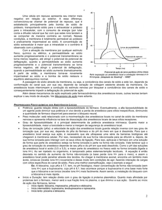 Arlindo Ugulino Netto – ANESTESIOLOGIA – MEDICINA P5 – 2009.2


         Uma célula em repouso apresenta seu interior mais
negativo em relação ao exterior. A essa diferença,
convencionou-se chamar de potencial de repouso, que é
estabelecido principalmente pela bomba de sódio de
potássio, transportando sódio para o extracelular e potássio
para o intracelular, com o consumo de energia (por lutar
conta a difusão natural que faz com que estes íons tendam a
se comportar de maneira contrária ao normal). Nessas
condições, a membrana é totalmente permeável ao potássio
e praticamente impermeável ao sódio. A concentração de
sódio extracelular é maior que a intracelular e o contrário é
observado com o potássio.
         Com a ativação da membrana por qualquer estímulo
físico, químico ou elétrico, a permeabilidade ao sódio
aumenta progressivamente e o potencial transmembrana se
torna menos negativo, até atingir o potencial de potencial de
deflagração, quando a permeabilidade ao sódio aumenta
progressivamente e o potencial transmembrana se torna
menos negativo, até atingir o potencial de deflagração,
quando a permeabilidade ao sódio aumenta dramaticamente.
A partir de então, a membrana torna-se novamente
impermeável ao sódio e a bomba de sódio restaura o
equilíbrio eletroquímico normal.
         A passagem de sódio através da membrana, ou seja, a condutância dos canais de sódio a este íon, depende da
conformação do canal que, por sua vez, depende da variação de voltagem existente através da membrana. Os
anestésicos locais interrompem a condução do estímulo nervoso por bloquear a condutância dos canais de sódio e
consequentemente impedir a deflagração do potencial de ação.
         Além desse mecanismos de ação explicado pela farmacodinâmica dos anestésicos locais, outras teorias tentam
explicar o seu modo de atuação. Ver Mecanismo de ação mais adiante.


PROPRIEDADES F ‚SICO- QU‚MICAS DOS ANEST„SICOS LOCAIS
    Potência: guarda relação direta com a lipossolubilidade do fármaco. Eventualmente, a alta lipossolubilidade de
       um agente pode diminuir sua potência in vivo devido a perda de anestésico para sítios inespecíficos, diminuindo
       a quantidade de fármaco disponível para exercer o bloqueio neural.
    Peso molecular: está relacionado com a movimentação dos anestésicos locais no canal de sódio da membrana
       nervosa e apresenta influência na taxa de dissociação dos anestésicos locais de seus sítios receptores.
    Grau de lipossolubilidade: é o principal determinante da potência anestésica intrínseca. Quanto maior a
       lipossolubilidade, maior a toxicidade e menor a margem de segurança do anestésico local.
    Grau de ionização (pKa): a velocidade de ação dos anestésicos locais guarda relação inversa com seu grau de
       ionização que, por sua vez, depende do pKa do fármaco e do pH do meio em que é dissolvida. Para que o
       anestésico local exerça sua ação, é necessário que ele ultrapasse uma série da barreiras biológicas até
       chegarem à membrana celular. Por isso, necessitam de sua forma não-ionizada para se difundir e, depois, de
       sua forma ionizada para interagir com os seus sítios de ligação. Para isso, aplica-se o fármaco em uma solução
       de forma que parte do anestésico esteja na forma ionizada e parte na forma não ionizada. Vale lembrar que o
       grau de ionização do anestésico depende de seu pKa e do pH em que está dissolvido. Como o pH das soluções
       de anestésico local é acido (3,5 a 5,5), a maior parte do anestésico no frasco está na forma ionizada (ligada a
       íons H+). Ao ser injetado no organismo, é tamponado pelos sistemas-tampão teciduais. A equação é então
       desviada no sentido de aumento da forma não-ionizada (a base perde íons H+ para o meio), e assim o
       anestésico local pode penetrar através dos tecidos. Ao chegar à membrana axonal, encontra um território mais
       ácido, ioniza-se (recebe íons H+) novamente e desse modo tem condições de agir, fazendo interação de cargas
       com sítios específicos do canal de sódio. Para uma melhor exemplificação, veja o exemplo a seguir:
               Ex: A lidocaína, cujo pKa é 7,7, tem, no pH fisiológico, maior concentração de forma não-ionizada (sem
               íons H+) que a bupivacaína, cujo pH é 8,1. Isso acontece porque a bupivacaína é uma base mais forte
               que a lidocaína e se ioniza (recebe íons H+) mais facilmente. Assim sendo, a instalação do bloqueio com
               a lidocaína é mais rápida.
    Início e Duração: tem relação direta com o grau de ligação à proteína plasmática. Quanto mais afinidade por
       proteínas tem o fármaco, menor será a sua fração livre no plasma, o que diminui a sua ação. Quanto ao início
       de ação dos fármacos, temos:
           o Início rápido: lidocaína, mepivacaína, prilocaína e etidocaína.
           o Início intermediário: bupivacaína, levobupivacaína e ropivacaína.
           o Início lento: procaína e tetracaína.

                                                                                                                        2
 