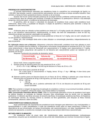 Arlindo Ugulino Netto – ANESTESIOLOGIA – MEDICINA P5 – 2009.2


PRESENÇA DO VASOCONSTRICTOR
        O principal vasoconstrictor associado aos anestésicos locais é a epinefrina (na concentração de 5µg/mL ou
1:200.000). Nas ampolas, quando o vasoconstrictor está presente, tem-se uma faixa ou tampa vermelha indicativa. Caso
contrário, a tampa do frasco apresenta-se branca, amarela ou de cor laranja.
        Quando não houver contra-indicação (presença de circulação terminal, problemas cardiovasculares graves, etc),
o vasoconstrictor deve ser utilizado para aumentar a duração do anestésico no parênquima e diminuir a sua absorção
sanguínea, diminuindo assim, a incidência de fenômenos de intoxicação.
        A epinefrina, além de reduzir a velocidade de absorção do anestésico local, possui ação anestésica local,
melhorando, dessa forma, a qualidade do bloqueio. A adição de epinefrina à lidocaína pode aumentar o tempo da
anestesia em pelo menos 50%.

DOSE
         A lidocaína deve ser utilizada na faixa pediátrica em doses de 7 a 10 mg/kg quando são utilizadas com soluções
sem e com epinefrina (vasoconstrictor), respectivamente; no adulto, não deve ser ultrapassada a dose de 500 mg,
utilizando-se sempre que possível, associação com epinefrina.
         No caso da bupivacaína, recomenda-se doses pediátricas na faixa de 2 a 3 mg/kg, caso se usem soluções sem
ou com epinefrina, respectivamente.
         Existe, sim, uma correlação direta entre a dose utilizada e a concentração plasmática, independentemente do
peso do paciente.

Ex: Aplicação clínica com a lidocaína. Utilizaremos a lidocaína (Xilocaína®), anestésico local mais utilizado no meio
médico, como protótipo para fins didáticos. A Xilocaína® é comumente comercializada em ampolas de 20 mL 2%. Como
vimos anteriormente, a dose tóxica de Xilocaína® com vasoconstrictor é 10 mg/kg e sem vasoconstrictor é 7 mg/Kg.
Sabendo esses dados, pergunta-se: até quantos mL de lidocaína sem vasoconstrictor podem ser injetados em um
paciente com 50 kg?
        Resposta: Lembrando dos preceitos de dosimetria, temos:




         Desse modo, temos a seguinte solu€•o:
    i.   Quantos grama de lidoca‚na temos em uma ampola de 20 mL a 2%?
            20 mL x 2% = 0,4g = 400 mg  Hƒ 400 mg de lidoca‚na no frasco de 20 mL a 2%.

    ii. Qual a dose t„xica para o paciente de 50 kg?
                Se a dose t„xica s/ vasoconstrictor … 7mg/kg, temos: 50 kg x 7 mg = 350 mg  dose t„xica para
                paciente de 50 kg.

     iii. Sabendo quantos grama de lidoca‚na temos em um frasco de 20 mL (400mg) e sabendo que a dose t„xica de
          lidoca‚na para um paciente de 50 kg … 350 mg temos, por meio de uma regra de tr†s simples:
                  20 mL – 400 mg
                   x     – 350 mg
                          x=17,5 mL; isto …, podemos administrar at… 17,5 mL de lidoca‚na em paciente de 50 kg sem
                          causar toxicidade.

OBS: Para aumentar a margem de segurança de aplicação do anestésico e diminuir a sua eventual toxicidade, podemos
diluir ainda mais o anestésico, diminuindo assim, a sua massa relativa no recipiente.
OBS: Concentração Plasmática Mínima (CEM). CEM é a concentração plasmática mínima de anestésico local capaz
de efetivar bloqueio na condução de impulsos nervosos. Esta concentração varia de acordo com os seguintes
parâmetros: (1) diâmetro das fibras nervosas; (2) tamanho das fibras; (3) localização anatômica das fibras; (4) frequência
de estimulação nervosa; (5) natureza motora ou sensitiva da fibra (geralmente, para bloquear as fibras motoras
primeiramente, utiliza-se o dobro da CEM).

CARACTERÍSTICAS FARMACOLÓGICAS
        Duas características são importantes dos anestésicos locais interagem para determinar o seu nível plasmático: a
lipossolubilidade e a ação vasodilatadora. A ação dos anestésicos locais sobre os vasos sanguíneos é bifásica, na
dependência de sua concentração: em baixas concentrações, são vasoconstrictores e, em altas, vasodilatadores. Até o
advento da ropivacaína, a cocaína era a exceção a essa regra, já que sempre determinava vasoconstricção.

METABOLISMO E ELIMINAÇÃO
       Os anestésicos locais do grupo éster são metabolizados pelas pseudocolinesterases (colinesterases
plasmáticas), enquanto que os anestésicos locais do tipo amida são metabolizados por enzimas microssomais do fígado.
                                                                                                                          4
 