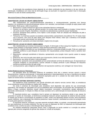Arlindo Ugulino Netto – ANESTESIOLOGIA – MEDICINA P5 – 2009.2


         A eliminação dos anestésicos locais depende de um efeito combinado de seu clearance e de seu volume de
distribuição. Anestésicos com meia vida de eliminação longa, se acumulam no organismo e podem levar à intoxicação
sistêmica no caso de doses subsequentes.


APLICA…†O C L‚NICA E T IPOS DE ANEST„SICOS L OCAIS

ANESTÉSICOS LOCAIS DO GRUPO AMINO-ÉSTER
       São metabolizados por pseudocolinesterases plasmáticas e, consequentemente, pacientes com doença
hepática, em portadores de pseudocolinesterase atípica e em neonatos, sua toxicidade e duração de ação podem estar
aumentadas. Neste grupo, estão enquadradas:
    Benzocaína: é quase insolúvel em água e tem indicações tópicas e orotraqueal.
    Cocaína: de uso tópico, pode ser aplicada também na mucosa nasal, para intubação e cirurgias. A dose máxima
        não pode exceder 3mg/dia. Sensibiliza o miocárdio às catecolaminas e podendo causar hipertensão.
    Procaína: apresenta baixa potência, início rápido e curta duração. Pode ser utilizada nas infiltrações de pele e
        bloqueios espinhais.
    Tetracaína: é um fármaco popular na anestesia subaracnóidea, apresentando uma potência 10 a 15 vezes maior
        que a procaína. Tem início de ação rápido (com bloqueio motor intenso, maior que o sensitivo) e de duração
        prolongada quando administrado com epinefrina.
    Cloroprocaína: apresenta uma baixa toxicidade e rápido início de ação.

ANESTÉSICOS LOCAIS DO GRUPO AMINO-AMIDA
        São metabolizados por enzimas microssomais no fígado. A diminuição no fluxo sanguíneo hepático ou na função
hepática pode predispor à intoxicação sistêmica. Vários fármacos pertencem a este grupo:
    Lidocaína: bastante difundido por sua versatilidade, potencia e moderada duração de ação. Pode ser usada para
        infiltração periférica ou para bloqueio do neuroeixo. Em raquianestesia, produz bloqueio motor e sensitivo bem
        acentuado.
    Mepivacaína: aplicação semelhante à lidocaína, apresentando uma duração maior quando usada no espaço
        peridural.
    Etidocaína: tem início da ação mais rápido que a bupivacaína, devido à sua alta lipossolubilidade.
    Bupivacaína: seu tempo de ação é mais prolongado.
    Ropivacaína: apresenta como peculiaridade por ser comercializada na forma de isômero puro. É responsável por
        excelente analgesia no pós-operatório, quando utilizada no espaço peridural e para infiltração em bloqueios
        periféricos apresenta tempo de ação longo.
    Levobupivacaína: ação analgésica semelhante à da bupivacaína racêmica, com vantagem ser menos tóxica.


A…‡ES FARMACOL•GICAS E TOXICIDADE
         Os principais alvos da toxicidade sistêmica do anestésico local são o sistema nervoso central e menos
frequentemente o sistema cardiovascular. A toxicidade geralmente é dose-dependente, por isso a importância de aplicar
os anestésicos sempre de maneira diluída, realizando aspirações para ter o cuidado de não injetar dentro da vaso,
injetar de maneira lenta e conversando com o paciente.

TOXICIDADE NO SISTEMA NERVOSO CENTRAL
        Os anestésicos locais apresentam uma grande afinidade pelo sistema nervoso central. Aliás, os anestésicos
locais apresentam grande afinidade por órgãos bem irrigados.
        Os sinais e sintomas de intoxicação pelo anestésico local dependem não apenas de sua concentração
plasmática, mas também da velocidade com que se estabelece essa concentração. Os principais são: formigamento de
lábios e língua, zumbidos, distúrbios visuais, abalos musculares, convulsões, inconsciência, parada respiratória e
depressão cardiovascular. A inibição do reflexo da tosse acontece com a administração de doses elevadas de lidocaína
(2mg/kg).
        É importante lembrar que o anestésico local é sempre um depressor da membrana celular e que, apesar de
presentes no quadro de intoxicação, os fenômenos excitatórios traduzem sempre depressão do sistema nervoso central.
À medida que se eleva a concentração do anestésico no SNC, existe uma depressão desses circuitos, tanto exictatórios
quanto inibitórios, mas a depressão dos inibitórios predomina; nesse momento, manifestam-se sinais de excitação, entre
os quais pode aparecer a convulsão.
        É importante observar, entretanto, que essa aparente excitação reflete, na verdade, uma depressão generalizada
em que predominam os circuitos inibitórios. Por isso, ao usar um depressor do SNC no tratamento de intoxicação pelo
anestésico local, contribui-se para a intensificação dessa depressão.
        As medidas terapêuticas adequadas devem visar à oxigenação do tecido cerebral e à correção da acidose
(gerada pelo consumo exagerado de glicose das células em virtude da excitação).


                                                                                                                        5
 
