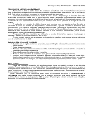 Arlindo Ugulino Netto – ANESTESIOLOGIA – MEDICINA P5 – 2009.2


TOXICIDADE NO SISTEMA CARDIOVASCULAR
          Assim como no SNC, os efeitos tóxicos dos anestésicos locais fazem sentir no aparelho cardiovascular. Em
geral, os anestésicos locais só produzem toxicidade no sistema cardiovascular em doses maiores que as utilizadas no
SNC. Tanto a força contrátil como a condução do estímulo no coração são deprimidas.
          Os anestésicos locais bloqueiam os canais rápidos de sódio e afetam a despolarização do miocárdio, diminuindo
a velocidade de condução. Apesar disso, o período refratário celular é aumentado, principalmente na presença de
anestésicos com maior tropismo pelo canal rápido, devido a chamada refratariedade pós-despolarização, ou seja, pela
característica do canal rápido de continuar bloqueado pelo anestésico local, mesmo após o fim da inscrição do potencial
de ação.
          A bradicardia por inativação do nódulo sinoatrial pode complicar com uma parada cardíaca. Contudo, a
taquicardia, a hipoxia e a acidose, que despolarizam a célula miocárdica, agravam o quadro de intoxicação, pois
promovem mais ciclos cardíacos e fornecem mais canais inativados para a impregnação pelo anestésico local. Além
disso, a acidose local retém o anestésico dentro da fibra, pois, sendo um fármaco básico, tende a se acumular em
territórios de maior acidez (por se acoplar a íons H+ presentes no local, tornarem-se hidrossolúveis e, assim, ficarem
aprisionados em compartimentos de membranas lipídicas).
          A bupivacaína, 70 vezes mais tóxica que a lidocaína no coração, diminui a fase rápida da despolarização e
diminuem o intervalo PR, alargando o intervalo QRS do ECG.
          É muito provável, portanto, que a depressão cardiovascular do anestésico local dependa tanto da ação direta
como de um efeito indireto, via SNC.

CUIDADOS COM RELAÇÃO À TOXICIDADE
    Cuidados com as regiões anatômicas apropriadas, seja as infiltrações cutâneas, bloqueios do neuroeixo e dos
      plexos nervosos.
    Aplicar dosagens adequadas
    Atentar e evitar injeções intravasculares inadvertidas, realizando aspirações sucessivas e lentas para avaliar a
      presença ou não de sangue na seringa.
    Evitar injeção peridural ou subaracnóidea inadvertida
    Avaliar as doses plasmáticas de anestésicos locais, principalmente em casos de hipoalbuminemia.
    Principais sinais clínicos toxicidade: inquietação, vertigem , gosto metálico na boca, alterações visuais (foco),
      dislalia, abalos musculares (extremidades), convulsões tônico-clônicas. As convulsões acontecem em quadros
      de neurotoxicidade mais avançada, cursando com alterações cárdio-respiratória, hipotensão arterial e apnéia.


N OVOS AVAN…OS
        Desde que começaram os estudos dos anestésicos locais, houve uma melhora gradativa na sua estrutura
molecular. A este processo, damos o nome de quiralidade, determinado pelo avanço na síntese de isômeros levógiros e
dextrógiros desses anestésicos locais, cada um com uma ação específica para cada situação. Os dextrórrotatórios são
menos cardiotóxicos e os levrorrotatórios apresentam maior atividade vasoconstrictora e uma maior duração de ação,
diminuindo assim, a sua toxicidade sistêmica.
    Novas pespectivas para os anestésicos estão sendo exaustivamente estudadas. A levobupivacaína e
ropivacaíona, pelo grande bloqueio diferencial motor e sensitivo, apresentam uma grande aplicação na clínica
obstétrica. Novas misturas da levobupivacaína (75% levógiro e 25% dextrógiro) estariam ampliando suas indicações,
acentuando seu efeito na intensificação do bloqueio motor.




                                                                                                                         6
 
