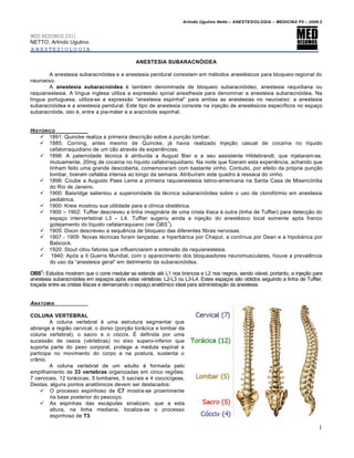 Arlindo Ugulino Netto – ANESTESIOLOGIA – MEDICINA P5 – 2009.2


MED RESUMOS 2011
NETTO, Arlindo Ugulino.
ANESTESIOLOGIA

                                             ANESTESIA SUBARACNÓIDEA

        A anestesia subaracn€idea e a anestesia peridural consistem em m•todos anest•sicos para bloqueio regional do
neuroeixo.
        A anestesia subaracnóidea • tamb•m denominada de bloqueio subaracn€ideo, anestesia raquidiana ou
raquianestesia. A l‚ngua inglesa utiliza a expressƒo spinal anesthesia para denominar a anestesia subaracn€idea. Na
l‚ngua portuguesa, utiliza-se a expressƒo “anestesia espinhal” para ambas as anestesias no neuroeixo: a anestesia
subaracn€idea e a anestesia peridural. Este tipo de anestesia consiste na inje†ƒo de anest•sicos espec‚ficos no espa†o
subaracn€ide, isto •, entre a pia-m‡ter e a aracn€ide espinhal.


HIST•RICO
     1891: Quincke realiza a primeira descri†ƒo sobre a pun†ƒo lombar.
     1885: Corning, antes mesmo de Quincke, j‡ havia realizado Inje†ƒo casual de coca‚na no l‚quido
       cefalorraquidiano de um cƒo atrav•s de experiˆncias.
     1898: A paternidade t•cnica • atribu‚da a August Bier e a seu assistente Hildebrandt, que injetaram-se,
       mutuamente, 20mg de coca‚na no l‚quido cefalorraquidiano. Na noite que fizeram esta experiˆncia, achando que
       tinham feito uma grande descoberta, comemoraram com bastante vinho. Contudo, por efeito da pr€pria pun†ƒo
       lombar, tiveram cefal•ia intensa ao longo da semana. Atribu‚ram este quadro ‰ ressaca do vinho.
     1898: Coube a Augusto Paes Leme a primeira raquianestesia latino-americana na Santa Casa de Miseric€rdia
       do Rio de Janeiro.
     1900: Baisridge salientou a superioridade da t•cnica subaracn€idea sobre o uso de clorof€rmio em anestesia
       pedi‡trica.
     1900: Kreis mostrou sua utilidade para a cl‚nica obst•trica.
     1900 – 1902: Tuffier descreveu a linha imagin‡ria de uma crista il‚aca ‰ outra (linha de Tuffier) para detec†ƒo do
       espa†o intervertebral L3 – L4. Tuffier sugeriu ainda a inje†ƒo do anest•sico local somente ap€s franco
                                                        1
       gotejamento do l‚quido cefalarraquiano (ver OBS ).
     1905: Dixon descreveu a sequˆncia de bloqueio das diferentes fibras nervosas.
     1907 - 1909: Novas t•cnicas foram lan†adas: a hiperb‡rica por Chaput, a cont‚nua por Dean e a hipob‡rica por
       Babcock.
     1920: Stout citou fatores que influenciaram a extensƒo da raquianestesia.
     1940: Ap€s a II Guerra Mundial, com o aparecimento dos bloqueadores neuromusculares, houve a prevalˆncia
       do uso da “anestesia geral” em detrimento da subaracn€idea.

OBS1: Estudos mostram que o cone medular se estende at• L1 nos brancos e L2 nos negros, sendo vi‡vel, portanto, a inje†ƒo para
anestesia subaracn€idea em espa†os ap€s estas v•rtebras: L2-L3 ou L3-L4. Estes espa†os sƒo obtidos seguindo a linha de Tuffier,
tra†ada entre as cristas il‚acas e demarcando o espa†o anat‹mico ideal para administra†ƒo da anestesia.


ANATOMIA

COLUNA VERTEBRAL
         A coluna vertebral • uma estrutura segmentar que
abrange a regiƒo cervical, o dorso (por†ƒo tor‡cica e lombar da
coluna vertebral), o sacro e o c€ccix. Œ definida por uma
sucessƒo de ossos (v•rtebras) no eixo supero-inferior que
suporta parte do peso corporal, protege a medula espinal e
participa no movimento do corpo e na postura, sustenta o
cr•nio.
         A coluna vertebral de um adulto • formada pelo
empilhamento de 33 vertebras organizadas em cinco regiŽes:
7 cervicais, 12 tor‡cicas, 5 lombares, 5 sacrais e 4 coccic‚geas.
Destas, alguns pontos anat‹micos devem ser destacados:
     O processo espinhoso de C7 mostra-se proeminente
         na base posterior do pesco†o.
     As espinhas das esc‡pulas sinalizam, que a esta
         altura, na linha mediana, localiza-se o processo
         espinhoso de T3.

                                                                                                                             1
 