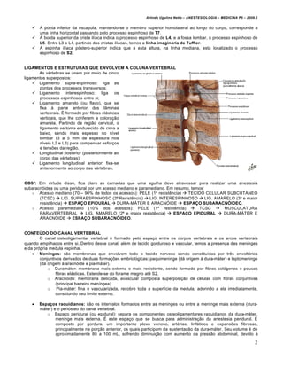 Arlindo Ugulino Netto – ANESTESIOLOGIA – MEDICINA P5 – 2009.2


      A ponta inferior da escapula, mantendo-se o membro superior homolateral ao longo do corpo, corresponde a
       uma linha horizontal passando pelo processo espinhoso de T7.
      A borda superior da crista il‚aca indica o processo espinhoso de L4, e a fossa lombar, o processo espinhoso de
       L5. Entre L3 e L4, partindo das cristas il‚acas, temos a linha imaginária de Tuffier.
      A espinha il‚aca p€stero-superior indica que a esta altura, na linha mediana, est‡ localizado o processo
       espinhoso de S2.


LIGAMENTOS E ESTRUTURAS QUE ENVOLVEM A COLUNA VERTEBRAL
       As v•rtebras se unem por meio de cinco
ligamentos superpostos:
     Ligamento supra-espinhoso: liga as
       pontas dos processos transversos;
     Ligamento interespinhoso: liga os
       processos espinhosos entre si;
     Ligamento amarelo (ou flavo), que se
       fixa ‰ parte anterior das l•minas
       vertebrais. Œ formado por fibras el‡sticas
       verticais, que lhe conferem a colora†ƒo
       amarela. Partindo da regiƒo cervical, o
       ligamento se torna endurecido de cima a
       baixo, sendo mais espesso no n‚vel
       lombar (3 a 5 mm de espessura nos
       n‚veis L2 e L3) para compensar esfor†os
       e tensŽes da regiƒo.
     Longitudinal posterior (posteriormente ao
       corpo das v•rtebras);
     Ligamento longitudinal anterior: fixa-se
       anteriormente ao corpo das v•rtebras.


OBS²: Em virtude disso, fica claro as camadas que uma agulha deve atravessar para realizar uma anestesia
subaracn€idea ou uma peridural por um acesso mediano e paramediano. Em resumo, temos:
   o Acesso mediano (70 – 90% de todos os acessos): PELE (1• resistˆncia)  TECIDO CELULAR SUBCUT•NEO
       (TCSC)  LIG. SUPRAESPINHOSO (2• Resistˆncia)  LIG. INTERESPINHOSO  LIG. AMARELO (3• e maior
       resistˆncia)  ESPAÇO EPIDURAL  DURA-M‘TER E ARACN’IDE  ESPAÇO SUBARACNÓIDEO.
   o Acesso paramediano (10% dos acessos): PELE (1• resistˆncia)  TCSC  MUSCULATURA
       PARAVERTEBRAL  LIG. AMARELO (2• e maior resistˆncia)  ESPAÇO EPIDURAL  DURA-M‘TER E
       ARACN’IDE  ESPAÇO SUBARACNÓIDEO.


CONTEÚDO DO CANAL VERTEBRAL
        O canal osteoligamentar vertebral • formado pelo espa†o entre os corpos vertebrais e os arcos vertebrais
quando empilhados entre si. Dentro desse canal, al•m de tecido gorduroso e vascular, temos a presen†a das meninges
e da pr€pria medula espinhal.
     Meninges: sƒo membranas que envolvem todo o tecido nervoso sendo constitu‚das por trˆs envolt€rios
        conjuntivos derivados de duas forma†Žes embriol€gicas: paquimeninge (d‡ origem ‰ dura-m‡ter) e leptomeninge
        (d‡ origem ‰ aracn€ide e pia-m‡ter).
            o Duram‡ter: membrana mais externa e mais resistente, sendo formada por fibras col‡genas e poucas
                fibras el‡sticas. Estende-se do forame magno at• S2.
            o Aracn€ide: membrana delicada, avascular composta superposi†ƒo de c•lulas com fibras conjuntivas
                (principal barreira men‚ngea)
            o Pia-m‡ter: fina e vascularizada, recobre toda a superf‚cie da medula, aderindo a ela imediatamente,
                constitundo seu limite externo.

      Espaços raquidianos: sƒo os intervalos formados entre as meninges ou entre a meninge mais externa (dura-
       m‡ter) e o peri€steo do canal vertebral.
          o Espa†o peridural (ou epidural): separa os componentes osteoligamentares raquidianos da dura-m‡ter,
               meninge mais externa. Œ este espa†o que se busca para administra†ƒo da anestesia peridural. Œ
               composto por gordura, um importante plexo venoso, art•rias, linf‡ticos e expansŽes fibrosas,
               principalmente na por†ƒo anterior, os quais participam da sustenta†ƒo da dura-m‡ter. Seu volume • de
               aproximadamente 80 a 100 mL, sofrendo diminui†ƒo com aumento da pressƒo abdominal, devido ‰

                                                                                                                       2
 