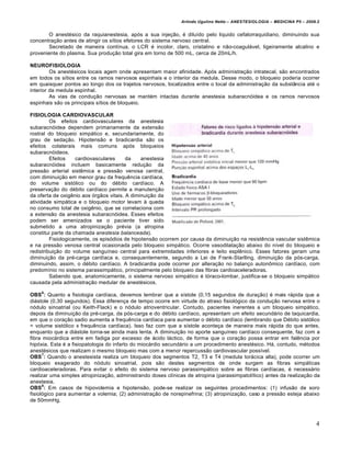 Arlindo Ugulino Netto – ANESTESIOLOGIA – MEDICINA P5 – 2009.2


       O anestésico da raquianestesia, após a sua injeção, é diluído pelo liquido cefalorraquidiano, diminuindo sua
concentração antes de atingir os sítios efetores do sistema nervoso central.
       Secretado de maneira contínua, o LCR é incolor, claro, cristalino e não-coagulável, ligeiramente alcalino e
proveniente do plasma. Sua produção total gira em torno de 500 mL, cerca de 20mL/h.

NEUROFISIOLOGIA
         Os anestésicos locais agem onde apresentam maior afinidade. Após administração intratecal, são encontrados
em todos os sítios entre os ramos nervosos espinhais e o interior da medula. Desse modo, o bloqueio poderia ocorrer
em quaisquer pontos ao longo dos os trajetos nervosos, localizados entre o local da administração da substância até o
interior da medula espinhal.
         As vias de condução nervosas se mantém intactas durante anestesia subaracnóidea e os ramos nervosos
espinhais são os principais sítios de bloqueio.

FISIOLOGIA CARDIOVASCULAR
         Os efeitos cardiovasculares da anestesia
subaracnóidea dependem primariamente da extensão
rostral do bloqueio simpático e, secundariamente, do
grau de sedação. Hipotensão e bradicardia são os
efeitos colaterais mais comuns após bloqueios
subaracnóideos.
         Efeitos    cardiovasculares     da    anestesia
subaracnóidea incluem basicamente redução da
pressão arterial sistêmica e pressão venosa central,
com diminuição em menor grau da frequência cardíaca,
do volume sistólico ou do débito cardíaco. A
preservação do débito cardíaco permite a manutenção
da oferta de oxigênio aos órgãos vitais. A diminuição da
atividade simpática e o bloqueio motor levam à queda
no consumo total de oxigênio, que se correlaciona com
a extensão da anestesia subaracnóidea. Esses efeitos
podem ser amenizados se o paciente tiver sido
submetido a uma atropinização prévia (a atropina
constitui parte da chamada anestesia balanceada).
         Fisiologicamente, os episódios de hipotensão ocorrem por causa da diminuição na resistência vascular sistêmica
e na pressão venosa central ocasionada pelo bloqueio simpático. Ocorre vasodilatação abaixo do nível do bloqueio e
redistribuição do volume sanguíneo central para extremidades inferiores e leito esplênico. Esses fatores geram uma
diminuição da pré-carga cardíaca e, consequentemente, segundo a Lei de Frank-Starlling, diminuição da pós-carga,
diminuindo, assim, o débito cardíaco. A bradicardia pode ocorrer por alteração no balanço autonômico cardíaco, com
predomínio no sistema parassimpático, principalmente pelo bloqueio das fibras cardioaceleradoras.
         Sabendo que, anatomicamente, o sistema nervoso simpático é tóraco-lombar, justifica-se o bloqueio simpático
causada pela administração medular de anestésicos.
    6
OBS : Quanto a fisiologia cardíaca, devemos lembrar que a sístole (0,15 segundos de duração) é mais rápida que a
diástole (0,30 segundos). Essa diferença de tempo ocorre em virtude do atraso fisiológico da condução nervosa entre o
nódulo sinoatrial (ou Keith-Flack) e o nódulo atrioventricular. Contudo, pacientes inerentes a um bloqueio simpático,
depois da diminuição da pré-carga, da pós-carga e do débito cardíaco, apresentam um efeito secundário de taquicardia,
em que o coração sadio aumenta a frequência cardíaca para aumentar o débito cardíaco (lembrando que Débito sistólico
= volume sistólico x frequência cardíaca). Isso faz com que a sístole aconteça de maneira mais rápida do que antes,
enquanto que a diástole torna-se ainda mais lenta. A diminuição no aporte sanguíneo cardíaco consequente, faz com a
fibra miocárdica entre em fadiga por excesso de ácido láctico, de forma que o coração possa entrar em falência por
hipóxia. Esta é a fisiopatologia do infarto do miocárdio secundário a um procedimento anestésico. Há, contudo, métodos
anestésicos que realizam o mesmo bloqueio mas com a menor repercussão cardiovascular possível.
      7
OBS : Quando o anestesista realiza um bloqueio dos segmentos T2, T3 e T4 (medula torácica alta), pode ocorrer um
bloqueio exagerado do nódulo sinoatrial, pois são destes segmentos de onde surgem as fibras simpáticas
cardioaceleradoras. Para evitar o efeito do sistema nervoso parassimpático sobre as fibras cardíacas, é necessário
realizar uma simples atropinização, administrando doses clínicas de atropina (parassimpatolítico) antes da realização da
anestesia.
      8
OBS : Em casos de hipovolemia e hipotensão, pode-se realizar os seguintes procedimentos: (1) infusão de soro
fisiológico para aumentar a volemia; (2) administração de norepinefrina; (3) atropinização, caso a pressão esteja abaixo
de 50mmHg.



                                                                                                                         4
 