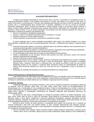 Arlindo Ugulino Netto –ANESTESIOLOGIA – MEDICINA P5 – 2009.2


MED RESUMOS 2011
NETTO, Arlindo Ugulino.
ANESTESIOLOGIA

                                           AVALIAÇÃO PRÉ-ANESTÉSICA

         O objetivo da avalia€•o pr‚-anest‚sica, antes de mais nada, ‚ diminuir a morbidade e a mortalidade durante um
eventual procedimento cirƒrgico. Todo paciente encaminhado „ cirurgia, seja eletiva ou de urg…ncia, deve estar na
melhor forma f†sica e mental poss†vel. A maneira mais adequada para alcan€ar tal meta ‚ cuidar do paciente de modo
pessoal, isto ‚, o anestesiologista deve conhecer bem o paciente, estabelecer com ele um v†nculo de confian€a,
examin‡-lo detidamente, dirigir o preparo de anestesia e cuid‡-lo durante e apˆs o ato cirƒrgico. Dessa maneira, a
equipe cirƒrgica estar‡ preparada e precavida para qualquer intercorr…ncia relacionada com a patologia que levou o
paciente „ mesa cirƒrgica e com as demais patologias concomitantes que este paciente apresenta. Em resumo, as
finalidades ou objetivos da avalia€•o pr‚-anest‚sica s•o:
      Diminuir a morbidade e mortalidade perioperatˆria;
      Diminuir o medo e a ansiedade do paciente diante a anestesia e a cirurgia;
      Conhecer e formar um v†nculo m‚dico-paciente
      Preparo adequado do paciente para o procedimento anest‚sico-cirƒrgico.

         O roteiro adequado para a correta avalia€•o pr‚-anest‚sica deve seguir uma histˆria completa e um exame
f†sico detalhado, analisados junto com os exames laboratoriais. Para isso, o anestesista deve elaborar a seguinte coleta
cl†nica:
      Anamnese direcionada, objetiva e minuciosa, sobretudo acerca dos sistemas org‰nicos mais importantes para a
         anestesia (cardiorrespiratˆrio e endocrinometabˆlico);
      Exame f†sico detalhado mais objetivo e voltado para os pontos considerados mais importantes pelo anestesista;
      An‡lise exames pr‚-operatˆrios aos quais o paciente j‡ foi submetido;
      Ver possibilidade exames adicionais em fun€•o da especificidade de cada paciente;
      Avaliar a possibilidade do uso de algum f‡rmaco pelo paciente que pode, porventura, causar uma poss†vel
         intera€•o medicamentosa indesejada;
      Parecer coadjuvante de outras “especialidades”;
      Conhecer os aspectos ‚ticos, m‚dicos e legais, devendo o anestesista responsabilizar-se por manter a avalia€•o
         pr‚-anest‚sica como um documento que revela o modo de atendimento, op€•o de anestesia e anota€Œes
         diversas sobre o paciente. Esse tˆpico ‚ importante pois, nos pa†ses de primeiro mundo em que ocorrem
         fatalidades durante um ato cirƒrgico, a aus…ncia deste documento implica na impossibilidade de defesa do
         m‚dico. Este documento baseia-se em duas vias: uma que fica com o anestesista e outra no prontu‡rio do
         paciente.
      Realiza€•o de avalia€•o pr‚-anest‚sica no consultˆrio/ambulatˆrio de anestesiologia.


C ONSULTA PR• -ANEST•SICA E E XAMES PR• - OPERAT‚RIOS
        Todo paciente deve ser entrevistado antes da realiza€•o da cirurgia, de prefer…ncia pelo anestesiologia que lhe
administrar‡ a anestesia. A consulta, como vimos, estabelece o relacionamento necess‡rio para que o paciente adquira
confian€a no profissional que estar‡ zelando por sua vitalidade e seguran€a durante a cirurgia.

ANAMNESE DIRIGIDA
        A ficha de anamnese ou de avalia€•o anest‚sica, deve conter os seguintes par‰metros semiolˆgicos referentes
ao paciente: nome do paciente, idade, sexo, cor, peso, altura, sinais vitais, motivo da cirurgia/ambulatˆrio de
anestesiologia com a mensura€•o do risco anest‚sico-cirƒrgico. • dever do anestesiologia ver e avaliar o parecer do
m‚dico especialista que previamente atendeu o paciente e, ao final, atribuir uma nota ao paciente de acordo com o seu
estado f†sico, segundo a Classifica€•o Internacional da Anestesia elaborada pela Sociedade Americana de
Anestesiologia (ASA).
        Um recurso de valor para o anestesiologista ‚ a revis•o do prontu‡rio m‚dico e de dados importantes, como
peso, altura, sinais vitais de rotina e motivo da interna€•o. Esses relatˆrios de anestesias pr‚vias informam sobre
f‡rmacos usados e seus efeitos, subst‰ncias e t‚cnicas anest‚sicas empregadas, poss†veis dificuldades t‚cnicas
(bloqueios regionais, intuba€•o, venˆclise, etc.). Esses prontu‡rios podem ainda fornecer dados relacionados com uma
poss†vel patologia associada que muitas vezes pode implicar no procedimento anest‚sico.
        Munido do maior nƒmero de dados poss†veis, o anestesista deve realizar sua entrevista com o paciente de
maneira profissional e dele obter uma histˆria dirigida, ou seja, orientada objetivamente pela patologia cirƒrgica,
considerando tamb‚m doen€as concomitantes e suas implica€Œes na anestesia planejada. Para isso, o anestesista deve
dar import‰ncia aos seguintes pontos:
      Deve-se interrogar sobre alergias. Muitos pacientes relatam rea€Œes al‚rgicas inespec†ficas, enquanto outros
         referem asma, rinite ou dermatite. Alguns poucos j‡ ter•o apresentado rea€•o al‚rgica do tipo anafilactˆide a
                                                                                                                         1
 