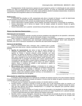 Arlindo Ugulino Netto – ANESTESIOLOGIA – MEDICINA P5 – 2009.2


         Fisiologicamente, h‡ trˆs mecanismos capazes de causar hipotermia central: (1) redistribui†ƒo do calor central ‰
periferia em razƒo da vasodilata†ƒo provocada pelo bloqueio simp‡tico; (2) perda da capacidade termorreguladora
consequente ‰ impossibilidade de tremer e de contrair vasos perif•ricos (devido ‰ anestesia subaracn€ide); (3) perda da
vasoconstric†ƒo termorregulat€ria abaixo do n‚vel bloqueado simp‡tico.


FARMACOLOGIA
       A distribui†ƒo das solu†Žes no LCR, representada pela altura e dura†ƒo do bloqueio, a partir de determinada
dose de anest•sico local, depende de vari‡veis individuais e, por isso, pode nƒo ser previs‚vel.
    Fatores relacionados ao LCR: aumento da pressƒo liqu€rica; diminui†ƒo do volume liqu€rico.
    Fatores relacionados ‰ solu†ƒo injetada: volume injetado; baricidade; temperatura; concentra†ƒo do anest•sico.
    Fatores relacionados com a t•cnica de inje†ƒo: n‚vel da inje†ƒo; posi†ƒo do paciente; dire†ƒo da agulha;
       velocidade de inje†ƒo.
    Fatores relacionados com o paciente: caracter‚sticas antropom•tricas; idade; peso; extensƒo da coluna vertebral.


T‚CNICA PARA ANESTESIA SUBARACN•IDEA

PREPARAÇÃO DO PACIENTE
         A consulta pr•-anest•sica permite a escolha da t•cnica anest•sica mais adequada ao ato operat€rio, valorizando
dados cl‚nicos e laboratoriais do paciente, tipo de interven†ƒo cir“rgica e sua dura†ƒo.
         Ap€s a entrada do paciente no ambiente operat€rio, procede-se a monitoriza†ƒo necess‡ria e a pun†ƒo venosa
perif•rica. Os materiais e medicamentos para reanima†ƒo cardiorrespirat€ria e cerebral devem estar presentes e
checados, bem como os f‡rmacos necess‡rios ao tratamento das repercussŽes fisiol€gicas.

ESCOLHA DO MATERIAL
        Antes do posicionamento para o bloqueio, todo o material para a pun†ƒo
subaracn€idea deve estar pronto, visando ‰ qualidade da t•cnica e maior conforto do
paciente.
     Agulhas de raquianestesia: sƒo v‡rios os tipos de agulha utilizadas na
        anestesia subaracn€idea, diferindo por seu calibre e forma do bisel. As
        agulhas de Greene e Quincke possuem pontas biseladas com lados
        cortantes. As agulhas de Whitacre e Sprotte possuem bisel em “ponta de
        l‡pis”, com orif‚cio para fora da ponta da agulha. Estas requerem mais for†a
        para serem inseridas do que as de ponta cortante, por•m fornecem maior
        sensibilidade t‡til na passagem dos tecidos at• o espa†o subaracn€ideo. A
        numera†ƒo das agulhas utiliza a escala brit•nica de gauge (G), que leva em
        considera†ƒo o seu di•metro externo: quanto maior o G, menor o di•metro
        externo, menor a incidˆncia de cefal•ia e mais facilmente a agulha se
        deforma ‰ introdu†ƒo nos tecidos.
     Microcateteres para anestesia contínua: a introdu†ƒo de um cateter no
        espa†o subaracn€ideo acrescenta as vantagens da anestesia subaracn€idea
        a possibilidade de doses repetidas e extensƒo no n‚vel e dura†ƒo do
        bloqueio. Trˆs tipos de cateteres foram usados no decorrer do tempo: os
        mesmos usados para anestesia peridural cont‚nua, os microcateteres e os
        cateteres montados por fora da agulha.

REALIZAÇÃO DA ANESTESIA SUBARACNÓIDEA
        A anestesia subaracn€idea deve ser realizada em condi†Žes de assepsia rigorosa como toda anestesia regional.
O local da pun†ƒo deve ser submetido ‰ solu†ƒo anti-s•ptica 3 minutos antes da inje†ƒo da agulha, devendo-se remover
o excesso para evitar meningite qu‚mica.
        O bloqueio pode ser realizado nas posi†Žes sentada, em dec“bito lateral ou ventral.
     Posi†ƒo sentada: o paciente • colocado na borda da mesa, com os p•s repousando sobre um suporte e, se
        poss‚vel, com os joelhos flexionados. Tem sua cabe†a flexionada sobre o peito, corrigindo lordose de coluna,
        para que haja abertura dos espa†os interespinhosos. Œ a posi†ƒo mais adequada para pacientes obesos,
        gestantes e em bloqueios baixos.
     Dec“bito lateral: o lado • escolhido em fun†ƒo do local da interven†ƒo e da densidade da solu†ƒo anest•sica.
        Essa posi†ƒo, de certa forma, diminui as lipot‚mias que ocorrem com maior frequˆncia com o paciente sentado.
        A coluna • entƒo flexionada para melhor abertura dos espa†os intercostais.
     Dec“bito ventral: • pouco empregada, colocando-se a mesa cir“rgica em posi†ƒo de prona em canivete, para
        diminui†ƒo da concavidade lombar. A vantagem dessa posi†ƒo • permitir a realiza†ƒo do ato cir“rgico sem
        movimentar o paciente ap€s a indu†ƒo do bloqueio.
                                                                                                                          6
 