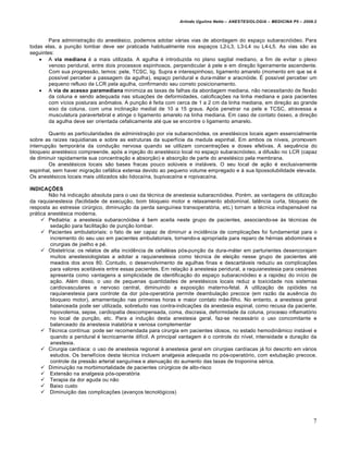 Arlindo Ugulino Netto – ANESTESIOLOGIA – MEDICINA P5 – 2009.2



        Para administração do anestésico, podemos adotar várias vias de abordagem do espaço subaracnóideo. Para
todas elas, a punção lombar deve ser praticada habitualmente nos espaços L2-L3, L3-L4 ou L4-L5. As vias são as
seguintes:
     A via mediana é a mais utilizada. A agulha é introduzida no plano sagital mediano, a fim de evitar o plexo
        venoso peridural, entre dois processos espinhosos, perpendicular à pele e em direção ligeiramente ascendente.
        Com sua progressão, temos: pele, TCSC, lig. Supra e interespinhoso, ligamento amarelo (momento em que se é
        possível perceber a passagem da agulha), espaço peridural e dura-máter e aracnóide. É possível perceber um
        pequeno refluxo de LCR pela agulha, confirmando seu correto posicionamento.
     A via de acesso paramediana minimiza as taxas de falhas da abordagem mediana, não necessitando de flexão
        da coluna e sendo adequada nas situações de deformidades, calcificações na linha mediana e para pacientes
        com vícios posturais anômalos. A punção é feita com cerca de 1 a 2 cm da linha mediana, em direção ao grande
        eixo da coluna, com uma inclinação medial de 10 a 15 graus. Após penetrar na pele e TCSC, atravessa a
        musculatura paravertebral e atinge o ligamento amarelo na linha mediana. Em caso de contato ósseo, a direção
        da agulha deve ser orientada cefalicamente até que se encontre o ligamento amarelo.

        Quanto as particularidades de administração por via subaracnóidea, os anestésicos locais agem essencialmente
sobre as raízes raquidianas e sobre as estruturas da superfície da medula espinhal. Em ambos os níveis, promovem
interrupção temporária da condução nervosa quando se utilizam concentrações e doses efetivas. A sequência do
bloqueio anestésico compreende, após a injeção do anestésico local no espaço subaracnóideo, a difusão no LCR (capaz
de diminuir rapidamente sua concentração e absorção) e absorção de parte do anestésico pela membrana.
        Os anestésicos locais são bases fracas pouco solúveis e instáveis. O seu local de ação é exclusivamente
espinhal, sem haver migração cefálica extensa devido ao pequeno volume empregado e à sua lipossolubilidade elevada.
Os anestésicos locais mais utilizados são lidocaína, bupivacaína e ropivacaína.

INDICAÇÕES
        Não há indicação absoluta para o uso da técnica de anestesia subaracnóidea. Porém, as vantagens de utilização
da raquianestesia (facilidade de execução, bom bloqueio motor e relaxamento abdominal, latência curta, bloqueio de
resposta ao estresse cirúrgico, diminuição da perda sanguínea transoperatória, etc.) tornam a técnica indispensável na
prática anestésica moderna.
      Pediatria: a anestesia subaracnóidea é bem aceita neste grupo de pacientes, associando-se às técnicas de
         sedação para facilitação de punção lombar.
      Pacientes ambulatoriais: o fato de ser capaz de diminuir a incidência de complicações foi fundamental para o
         incremento do seu uso em pacientes ambulatoriais, tornando-a apropriada para reparo de hérnias abdominais e
         cirurgias de joelho e pé.
      Obstetrícia: os relatos de alta incidência de cefaléias pós-punção da dura-máter em parturientes desencorajam
         muitos anestesiologistas a adotar a raquianestesia como técnica de eleição nesse grupo de pacientes até
         meados dos anos 80. Contudo, o desenvolvimento de agulhas finas e descartáveis reduziu as complicações
         para valores aceitáveis entre essas pacientes. Em relação à anestesia peridural, a raquianestesia para cesáreas
         apresenta como vantagens a simplicidade de identificação do espaço subaracnóideo e a rapidez do início de
         ação. Além disso, o uso de pequenas quantidades de anestésicos locais reduz a toxicidade nos sistemas
         cardiovasculares e nervoso central, diminuindo a exposição materno-fetal. A utilização de opióides na
         raquianestesia para controle da dor pós-operatória permite deambulação precoce (em razão da ausência do
         bloqueio motor), amamentação nas primeiras horas e maior contato mãe-filho. No entanto, a anestesia geral
         balanceada pode ser utilizada, sobretudo nas contra-indicações da anestesia espinal, como recusa da paciente,
         hipovolemia, sepse, cardiopatia descompensada, coma, discrasia, deformidade da coluna, processo inflamatório
         no local de punção, etc. Para a indução desta anestesia geral, faz-se necessário o uso concomitante e
         balanceado da anestesia inalatória e venosa complementar
      Técnica contínua: pode ser recomendada para cirurgia em pacientes idosos, no estado hemodinâmico instável e
         quando a peridural é tecnicamente difícil. A principal vantagem é o controle do nível, intensidade e duração da
         anestesia.
      Cirurgia cardíaca: o uso de anestesia regional à anestesia geral em cirurgias cardíacas já foi descrito em vários
         estudos. Os benefícios desta técnica incluem analgesia adequada no pós-operatório, com extubação precoce,
         controle da pressão arterial sanguínea e atenuação do aumento das taxas de troponina sérica.
      Diminuição na morbimortalidade de pacientes cirúrgicos de alto-risco
      Extensão na analgesia pós-operatória
      Terapia da dor aguda ou não
      Baixo custo
      Diminuição das complicações (avanços tecnológicos)




                                                                                                                         7
 