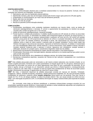 Arlindo Ugulino Netto – ANESTESIOLOGIA – MEDICINA P5 – 2009.2


CONTRA-INDICAÇÕES
       A única contra-indicação absoluta para a anestesia subaracnóidea é a recusa do paciente. Contudo, entre as
condições que merecem ser analisadas, encontram-se:
     Hipovolemia, pelo risco de hipotensão arterial sistêmica;
     Hipertensão craniana, pelo risco de herniação cerebral pelo forame magno após perda de LCR pela agulha;
     Coagulopatia ou trombocitopenia: por maior risco de hematoma peridural;
     Sepse, pelo risco de meningite;
     Infecção no sítio de punção;
     Recusa do paciente (contra-indicação absoluta).

COMPLICAÇÕES
    Complicações neurológicas como acidentes medulares mecânicos por trauma direto, como as lesões de
      estruturas osteoligamentares e nervosas. É comum o aparecimento de parestesias no membro da punção,
      causado pelo contato da agulha com a raiz nervosa.
    Lesões de estruturas osteoligamentares, causando lombalgia.
    Fístula liquórica e cefaléia pós-anestésica. A cefaléia resulta da perda de LCR através do orifício na dura-máter
      criado após sua punção. A intensidade da cefaléia está diretamente ligada ao tamanho da fístula liquórica. O
      gradiente de pressão entre os espaços subaracnóideo e peridural, em torno de 40 a 50 cmH2O em posição
      sentada, prova perda de LCR proprocional ao diâmetro do orifício e à pressão hidrostática. As diminuições do
      volume de LCR e da pressão intratecal, secundárias à perda, são responsáveis por tracionar as estruturas
      cefálicas contra a base do crânio quando o paciente está em posição ortostática. Ocorre então tração dos
      folhetos meníngeos e das estruturas vasculares, originando os fenômenos dolorosos. A cefaléia é incrementada
      por uma vasodilatação reflexa local, visando restaurar o volume intracraniano. Esta cefaléia é intensa, bifrontal e
      occipital, podendo irradiar-se para o pescoço e ombros. Agrava-se com ortostatismo, posição sentada e
      defecação, aliviando em posição supina, característica diagnóstico deste tipo de cefaléia.
    Aparecimento de hematoma intracerebral por tração vascular secundária a uma fístula liquórica.
    Complicações infecciosas como meningite séptica, abscesso peridural ou na medula espinhal que podem ocorrer
      após punção descuidada.
    Síndrome da cauda equina: dor e disestesia em nádegas e pernas, dor lombar baixa associada.
    Hematomas compressivos espinhais, causando dor intensa do tipo radicular e paraparesia com incontinência
      dos esfíncteres.
     8
OBS : Esta cefaléia pós-punção pode ser amenizada ou até mesmo evitada realizando uma manobra simples: ao se
inclinar a agulha para baixo, formando com o plano paramediano um ângulo agudo (de 15 a 30 graus), observa-se que a
perfuração da dura-máter vai ocorrer em um plano ligeiramente mais baixo do que a perfuração da aracnóide. Ao se
retirar a agulha, tem-se a formação de um mecanismo valvular que diminui a fístula liquórica e, consequentemente,
diminui a perda do LCR. Além disso, a inserção do bisel da agulha feita paralelamente às fibras da dura-máter parece
facilitar o fechamento da meninge. A agulha deve ser mais fina e menos romba.
       9
OBS : No mais, o tratamento disponível da cefaléia pós-punção consiste em repouso em decúbito, hidratação,
analgésicos, cafeína, cloridrato de tiaprida, ansiolíticos, injeção peridural de cristalóides, etc. No caso de fracasso dessas
modalidades de tratamento, podemos utilizar tampão sanguíneo (blood patch) por via peridural. Para isso, faz-se a
injeção de 10 a 15 mL de sangue autólogo na altura da punção anterior. Seu uso causa oclusão do orifício da dura-
máter, com interrupção da perda do LCR, e a simultânea diminuição do espaço subaracnóideo pela expansão do espaço
peridural.

         Em conclusão, entre todas as técnicas anestésicas, a anestesia subaracnóidea consegue encantar por sua
simplicidade, guardando grande eficiência. A associação de opióides e outras substâncias adjuvantes vem ampliando as
possibilidades da prática clínica cotidiana do anestesiologista.




                                                                                                                            8
 