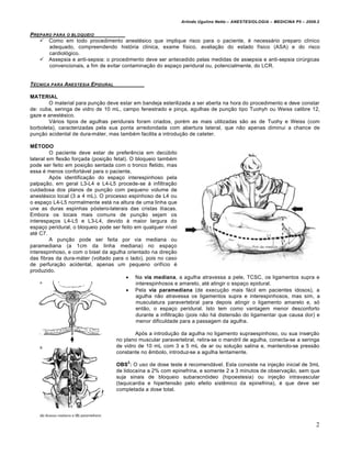 Arlindo Ugulino Netto – ANESTESIOLOGIA – MEDICINA P5 – 2009.2


PREPARO PARA O BLOQUEI O
    Como em todo procedimento anestésico que implique risco para o paciente, é necessário preparo clínico
      adequado, compreendendo história clínica, exame físico, avaliação do estado físico (ASA) e do risco
      cardiológico.
    Assepsia e anti-sepsia: o procedimento deve ser antecedido pelas medidas de assepsia e anti-sepsia cirúrgicas
      convencionais, a fim de evitar contaminação do espaço peridural ou, potencialmente, do LCR.


T‚CNICA PARA ANESTESIA EPIDURAL

MATERIAL
        O material para punção deve estar em bandeja esterilizada a ser aberta na hora do procedimento e deve constar
de: cuba, seringa de vidro de 10 mL, campo fenestrado e pinça, agulhas de punção tipo Tuohyh ou Weiss calibre 12,
gaze e anestésico.
        Vários tipos de agulhas peridurais foram criados, porém as mais utilizadas são as de Tuohy e Weiss (com
borboleta), caracterizadas pela sua ponta arredondada com abertura lateral, que não apenas diminui a chance de
punção acidental de dura-máter, mas também facilita a introdução de cateter.

MÉTODO
         O paciente deve estar de preferência em decúbito
lateral em flexão forçada (posição fetal). O bloqueio também
pode ser feito em posição sentada com o tronco fletido, mas
essa é menos confortável para o paciente.
         Após identificação do espaço interespinhoso pela
palpação, em geral L3-L4 e L4-L5 procede-se à infiltração
cuidadosa dos planos de punção com pequeno volume de
anestésico local (3 a 4 mL). O processo espinhoso de L4 ou
o espaço L4-L5 normalmente está na altura de uma linha que
une as duras espinhas póstero-laterais das cristas ilíacas.
Embora os locais mais comuns de punção sejam os
interespaços L4-L5 e L3-L4, devido à maior largura do
espaço peridural, o bloqueio pode ser feito em qualquer nível
até C7.
         A punção pode ser feita por via mediana ou
paramediana (a 1cm da linha mediana) no espaço
interespinhoso, e com o bisel da agulha orientado na direção
das fibras da dura-máter (voltado para o lado), pois no caso
de perfuração acidental, apenas um pequeno orifício é
produzido.
                                          Na via mediana, a agulha atravessa a pele, TCSC, os ligamentos supra e
                                             interespinhosos e amarelo, até atingir o espaço epidural.
                                          Pela via paramediana (de execução mais fácil em pacientes idosos), a
                                             agulha não atravessa os ligamentos supra e interespinhosos, mas sim, a
                                             musculatura paravertebral para depois atingir o ligamento amarelo e, só
                                             então, o espaço peridural. Isto tem como vantagem menor desconforto
                                             durante a infiltração (pois não há distensão do ligamentar que causa dor) e
                                             menor dificuldade para a passagem da agulha.

                                           Após a introdução da agulha no ligamento supraespinhoso, ou sua inserção
                                   no plano muscular paravertebral, retira-se o mandril de agulha, conecta-se a seringa
                                   de vidro de 10 mL com 3 a 5 mL de ar ou solução salina e, mantendo-se pressão
                                   constante no êmbolo, introduz-se a agulha lentamente.
                                        2
                                   OBS : O uso de dose teste é recomendável. Esta consiste na injeção inicial de 3mL
                                   de lidocaína a 2% com epinefrina, e somente 2 a 3 minutos de observação, sem que
                                   suja sinais de bloqueio subaracnóideo (hipoestesia) ou injeção intravascular
                                   (taquicardia e hipertensão pelo efeito sistêmico da epinefrina), é que deve ser
                                   completada a dose total.




                                                                                                                         2
 