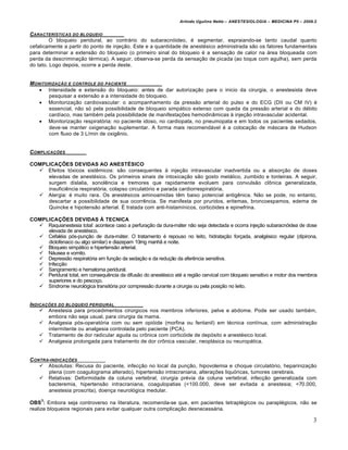 Arlindo Ugulino Netto – ANESTESIOLOGIA – MEDICINA P5 – 2009.2


CARACTERƒSTICAS DO BLOQUEIO
         O bloqueio peridural, ao contrário do subaracnóideo, é segmentar, espraiando-se tanto caudal quanto
cefalicamente a partir do ponto de injeção. Este e a quantidade de anestésico administrada são os fatores fundamentais
para determinar a extensão do bloqueio (o primeiro sinal do bloqueio é a sensação de calor na área bloqueada com
perda da descriminação térmica). A seguir, observa-se perda da sensação de picada (ao toque com agulha), sem perda
do tato. Logo depois, ocorre a perda deste.


M ONITORIZA„…O E CONTROLE DO PACIENTE
     Intensidade e extensão do bloqueio: antes de dar autorização para o inicio da cirurgia, o anestesista deve
       pesquisar a extensão e a intensidade do bloqueio.
     Monitorização cardiovascular: o acompanhamento da pressão arterial do pulso e do ECG (DII ou CM IV) é
       essencial, não só pela possibilidade de bloqueio simpático extenso com queda da pressão arterial e do débito
       cardíaco, mas também pela possibilidade de manifestações hemodinâmicas à injeção intravascular acidental.
     Monitorização respiratória: no paciente idoso, no cardiopata, no pneumopata e em todos os pacientes sedados,
       deve-se manter oxigenação suplementar. A forma mais recomendável é a colocação de máscara de Hudson
       com fluxo de 3 L/min de oxigênio.


C OMPLICA„†ES

COMPLICAÇÕES DEVIDAS AO ANESTÉSICO
   Efeitos tóxicos sistêmicos: são consequentes à injeção intravascular inadvertida ou a absorção de doses
     elevadas de anestésico. Os primeiros sinais de intoxicação são gosto metálico, zumbido e tonteiras. A seguir,
     surgem dislalia, sonolência e tremores que rapidamente evoluem para convulsão clônica generalizada,
     insuficiência respiratória, colapso circulatório e parada cardiorrespiratória.
   Alergia: é muito rara. Os anestésicos aminoamidas têm baixo potencial antigênica. Não se pode, no entanto,
     descartar a possibilidade de sua ocorrência. Se manifesta por pruridos, eritemas, broncoespamos, edema de
     Quincke e hipotensão arterial. É tratada com anti-histamínicos, corticóides e epinefrina.

COMPLICAÇÕES DEVIDAS À TECNICA
   Raquianestesia total: acontece caso a perfuração da dura-máter não seja detectada e ocorra injeção subaracnóidea de dose
     elevada de anestésico.
   Cefaléia pós-punção de dura-máter. O tratamento é repouso no leito, hidratação forçada, analgésico regular (dipirona,
     diclofenaco ou algo similar) e diazepam 10mg manhã e noite.
   Bloqueio simpático e hipertensão arterial.
   Náusea e vomito.
   Depressão respiratória em função da sedação e da redução da aferência sensitiva.
   Infecção
   Sangramento e hematoma peridural.
   Peridural total, em consequência da difusão do anestésico até a região cervical com bloqueio sensitivo e motor dos membros
     superiores e do pescoço.
   Síndrome neurológica transitória por compressão durante a cirurgia ou pela posição no leito.


INDICA„†ES DO BLOQUEIO PERIDURAL
     Anestesia para procedimentos cirúrgicos nos membros inferiores, pelve e abdome. Pode ser usado também,
       embora não seja usual, para cirurgia da mama.
     Analgesia pós-operatória com ou sem opióide (morfina ou fentanil) em técnica contínua, com administração
       intermitente ou analgesia controlada pelo paciente (PCA).
     Tratamento de dor radicular aguda ou crônica com corticóide de depósito e anestésico local.
     Analgesia prolongada para tratamento de dor crônica vascular, neoplásica ou neuropática.


C ONTRA-INDICA„†ES
     Absolutas: Recusa do paciente, infecção no local da punção, hipovolemia e choque circulatório, heparinização
       plena (com coagulograma alterado), hipertensão intracraniana, alterações liquóricas, tumores cerebrais.
     Relativas: Deformidade da coluna vertebral, cirurgia prévia da coluna vertebral, infecção generalizada com
       bacteremia, hipertensão intracraniana, coagulopatias (<100.000, deve ser evitada a anestesia; <70.000,
       anestesia proscrita), doença neurológica medular.
     3
OBS : Embora seja controverso na literatura, recomenda-se que, em pacientes tetraplégicos ou paraplégicos, não se
realize bloqueios regionais para evitar qualquer outra complicação desnecessária.

                                                                                                                            3
 