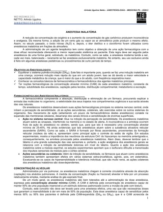 Arlindo Ugulino Netto – ANESTESIOLOGIA – MEDICINA P5 – 2009.2


MED RESUMOS 2011
NETTO, Arlindo Ugulino.
ANESTESIOLOGIA


                                             ANESTESIA INALATÓRIA

         A redu€•o da concentra€•o de oxig‚nio e o aumento da concentra€•o de gƒs carb„nico produzem inconsci‚ncia
e analgesia. Da mesma forma, a adi€•o de um certo gƒs ou vapor ao ar atmosf…rico pode produzir o mesmo efeito.
Assim, no s…culo passado, o †xido nitroso (N2O) e, depois, o …ter diet‡lico e o clorof†rmio foram utilizados como
anest…sicos inalat†rios em fra€ˆes de atmosfera.
         A administra€•o de um agente terap‚utico tem como objetivo a obten€•o de uma a€•o farmacol†gica com a
dose eficaz recomendada oferecendo a menor repercuss•o sist‚mica ao paciente. Esta regra deve ser seguida pelos
anest…sicos de uma forma geral, sobretudo, os inalat†rios. Contudo, como se sabe, a anestesia moderna tende a ser,
cada vez mais, balanceada – raramente se faz anestesia exclusivamente inalat†ria. No entanto, seu uso exclusivo ainda
… feito em algumas anestesias pediƒtricas ou procedimentos de curto per‡odo de tempo.


OBJETIVOS DO A NESTESIOLOGISTA
 Equilibrar o sistema pulm•o-circula€•o (DA95). Este fato … importante pois, quando se faz uma indu€•o inalat†ria em
   uma crian€a, ocorrerƒ indu€•o mais rƒpida do que em um adulto jovem. Isso se dƒ devido a maior velocidade e
   capacidade metab†lica da crian€a, que … maior do que a do adulto, com freqŠ‚ncia respirat†ria maior.
 Conhecer os conceitos bƒsicos de farmacocin…tica e farmacodin‹mica dos agentes inalat†rios principais
 Ter no€ˆes farmacol†gicas da concentra€•o alveolar m‡nima (CAM) de cada anest…sico inalat†rio, constante de
   tempo, solubilidade dos anest…sicos, capta€•o pelos tecidos, distribui€•o compartimental, metabolismo e excre€•o.


FARMACOCIN•TICA DOS A NEST•SICOS I NALAT‚RIOS
        A farmacocin…tica compreende a absor€•o, distribui€•o e elimina€•o de um fƒrmaco, procurando explicar a
entrada das mol…culas no organismo, a seletividade dos seus trajetos nos compartimentos org‹nicos e sua sa‡da atrav…s
das vias naturais.
        Os anest…sicos inalat†rios desenvolvem suas a€ˆes farmacol†gicas principais no sistema nervoso central, onde
inibem a percep€•o da sensibilidade. Jƒ as a€ˆes secundƒrias, colaterais, s•o exercidas sobre os outros sistemas do
organismo. Seu mecanismo de a€•o (adiantando um pouco da farmacodin‹mica destes anest…sicos) consiste na
expans•o das membranas celulares, desarranjo dos canais i„nicos e sensibiliza€•o de enzimas superficiais.
     Ação no sistema nervoso central: Atua na inibi€•o da percep€•o da sensibilidade. Os anest…sicos inalat†rios
        atuam sobre as sinapses, interferindo na mem†ria e no estado de alerta. A inconsci‚ncia e a amn…sia ocorrem
        fruto da a€•o do anest…sico no c…rebro, sendo que, para que isto … necessƒrio uma concentra€•o alveolar
        m‡nima de 25-40%. Hƒ ainda evidencias que tais anest…sicos atuem sobre a subst‹ncia ativadora reticular
        ascendente (SARA). Como se sabe, o SARA … formado por fibras ascendentes, provenientes da forma€•o
        reticular (nŒcleos da rafe) e, apresentam como principal a€•o o controle do est•o de vig‡lia. Em estudos
        experimentais, mostra a import‹ncia dos neur„nios da estrutura CA1 do hipocampo na mem†ria anter†grada e,
        consequentemente, na amn…sia provocada pelos anest…sicos inalat†rios. Alem disso, deve-se lembrar que o
        tƒlamo … uma grande subesta€•o das vias sensoriais e, portanto, a a€•o analg…sica dos anest…sicos gerais se
        relaciona com a inibi€•o da sensibilidade dolorosa em n‡vel do tƒlamo. Quanto a a€•o dos anest…sicos
        inalat†rios sobre a medula espinhal, os estudos experimentais apontam que o isoflurano dificulta a transmiss•o
        dos impulsos sensoriais da medula para o c†rtex cerebral.
     Ações secundárias ou colaterais: Al…m da inibi€•o da sensibilidade, os fƒrmacos que atuam como anest…sicos
        inalat†rios tamb…m apresentam efeitos em vƒrios sistemas extra-encefƒlicos, agindo, pois, em sistemƒtica.
        Excetuando-se os casos de hipersensibilidade e toler‹ncia individual, que s•o muito raros, as a€ˆes colaterais
        dos anest…sicos inalat†rios s•o dose-dependentes.

CONCENTRAÇÃO ALVEOLAR
        Administrados por via pulmonar, os anest…sicos inalat†rios chegam • corrente circulat†ria atrav…s da absor€•o
(capta€•o) nos alv…olos pulmonares. A medida da concentra€•o (fra€•o ou fracional) alveolar … feita por um processo
relativamente simples, mediante anƒlise do gƒs expirado final.
        De um modo geral, os anest…sicos inalat†rios s•o bem tolerados at… a administra€•o da dose anest…sica,
expressa pela concentração alveolar mínima (CAM). A CAM … definida pela concentra€•o de anest…sico capaz de
manter 50% de uma popula€•o insens‡vel a um est‡mulo doloroso padronizado (como a incis•o da pele com bisturi).
        Contudo, este conceito n•o deve ser levado para uma anestesia efetiva, uma vez que s•o necessƒrias doses
que garantam a insensibilidade • dor em mais de 50% da popula€•o. Esta dose anest…sica capaz de sensibilizar pelos
menos 90% ou 95% dos pacientes … definida pela CAM-expandida (DA 90 ou DA95), que … a CAM acrescida de
                                                                                                                        1
 