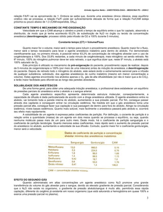 Arlindo Ugulino Netto – ANESTESIOLOGIA – MEDICINA P5 – 2009.2


relação FA/FI vai se aproximando de 1. Embora se saiba que, durante uma anestesia clinica clássica, esse equilíbrio
cinético não se processa, a relação Fa/Fi pode ser suficientemente elevada de forma que a relação Fa/CAM esteja
próxima ou pouco abaixo de 1,3 (CAM-expandida, DA95).

CONSTANTE TEMPO E MECANISMO DE PRÉ-OXIGENAÇÃO
         Velocidade em que a CAM alcança o cérebro e prevê o tempo de equilíbrio entre o que foi captado, absorvido e
distribuído, de modo que já tenha acontecido 63,2% de substituição de N2O no órgão ou tecido da concentração
anestésica (desnitrogenação: processo obtido pela infusão de O2 a 100% durante 5 minutos).

                                        Constante tempo (CT) = Volume/Fluxo

         Quanto maior for o volume, maior será o tempo para induzir o procedimento anestésico. Quanto maior for o fluxo,
menor será o tempo necessário para levar o agente anestésico inalatório para dentro do alvéolo. Foi demonstrado
cientificamente que, no primeiro minuto, é possível retirar 63,2% de concentração de nitrogênio alveolar com o uso de
oxigênioterapia a 100%. Dos 33,8% restantes, a cada minuto de oxigênioterapia, mais nitrogênio vai sendo retirado. No
6º minuto, 100% do nitrogênio pulmonar deve ter sido retirado, o que significa dizer que, neste 6º minuto, o alvéolo está
100% saturado de O2.
         Este princípio é utilizado no mecanismo de pré-oxigenação do paciente, procedimento capaz de realizar, depois
de 5 minutos de oxigenioterapia a 100% (por meio de uma máscara) antes da indução da anestesia, a desnitrogenação
do paciente. Depois de retirado todo o nitrogênio do alvéolo, este estará ávido e extremamente sensível para a infusão
de qualquer substância, sobretudo, dos agentes anestésicos de cunho inalatório (mesmo em menor concentração e
volume). Estes agentes encontrarão nos alvéolos apenas o O2, gás de alta difusibilidade (só não é maior que a do CO2),
e terão maior facilidade para difundir-se ao longo das paredes alveolares.

SOLUBILIDADE DOS ANESTÉSICOS
        De uma forma geral, para obter uma adequada indução anestésica, o profissional deve estabelecer um equilíbrio
de pressões parciais do anestésico entre o alvéolo e o sangue arterial.
        Cada agente anestésico específico apresenta determinada estrutura molecular, conseqüentemente, a
capacidade de difusão é dada particularizada de acordo com a droga anestésica utilizada. O agente anestésico entra no
alvéolo, vai tomando toda a parede interna do alvéolo, aumentando a sua pressão parcial. Por fim, consegue passar
através dos capilares e conseguem entrar na circulação sistêmica. Na medida em que o gás anestésico toma uma
pressão parcial alta, consegue fazer sua captação e sua passagem de dentro para fora do alvéolo. Atinge na circulação
sistêmica, níveis basais sistêmicos. Quanto mais solúvel, mais facilmente o anestésico passará pelo alvéolo e, ocorrerá
seu efeito mais rapidamente.
        A solubilidade de um agente é expressa pelos coeficientes de partição. Por definição, o cociente de partição é a
relação entre a quantidade (massa) de um agente em dois meios quando se processa o equilíbrio, ou seja, quando
nenhuma molécula passa mais de um para outro meio. Deste modo, há o coeficiente de partição sangue/gás e o
coeficiente de partição tecido/gás. Quanto menores estes coeficientes, mais rápido será o aumento da pressão parcial
do anestésico no alvéolo, aumentando a velocidade de sua difusão. Contudo, quanto maior for o coeficiente gordura/gás,
menor será a velocidade.




EFEITO DO SEGUNDO GÁS
        Quando administrado em altas concentrações um agente anestésico como N2O promove uma grande
transferência do volume do gás alveolar para o sangue, devido ao elevado gradiente de pressão parcial. Considerando
que o N2O não existe no organismo, o gradiente de pressão alvéolo/sangue é muito alto, permitindo essa rápida
captação, diferente do oxigênio já existente em nosso organismo (que está saturando a hemoglobina em quase 100% e
exerce uma pressão parcial no plasma).
                                                                                                                          3
 