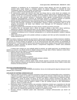 Arlindo Ugulino Netto –ANESTESIOLOGIA – MEDICINA P5 – 2009.2


         antibióticos ou anestésicos (se um medicamento provocou reação alérgica, não deve ser repetido). Se o
         paciente refere reação alérgica a contrastes iodados em exames radiológicos e necessita de novas
         investigações desse tipo, deve receber anti-histamínicos e corticóides na véspera; acesso venoso durante o
         exame e o material de ressuscitação devem estar à mão.
       Os medicamentos usados pelo paciente para tratar sua doença atual ou outras devem ser avaliados com
         cuidado, principalmente quanto a doses e regime terapêutico. Deve-se saber quais as substâncias utilizadas, o
         benefício de seu uso e as possíveis interações com os anestésicos. Deve-se saber, especificamente, sobre
         fármacos para tratar doenças cardíacas e hipertensão arterial, agentes imunossupressores (corticóides),
         substâncias psicoterapêuticas e fármacos de substituição endócrina. É necessário conhecer as possíveis
         reações de sensibilidades aos fármacos e efeitos que podem retardar o despertar da anestesia.
       Deve-se perguntar, especificamente, sobre experiências prévias em anestesias. O paciente pode informar sobre
         acordar muito demorado, consciência no transoperatório, náuseas e vômitos pós-operatório, febre ou dor de
         garganta pós-operatória, até dados mais drásticos como internação em UTI pós-parada cardíaca ou
         insuficiência respiratória.
       Interrogar o paciente sobre transfusões de sangue prévias e reações que tenham provocado.
       O paciente deve ser interrogado sobre o abuso de drogas e adições a elas (fumo, álcool, barbitúricos,
         diazepínicos, opiódes). Pesquisar ainda sobre o uso de drogas ilícitas como maconha, cocaína, etc.
       É necessário pesquisar ainda patologias como hipertensão arterial, dislipidemias, obesidade ou sedentarismo.
       A pesquisa da presença de dor no período transoperatório ou no período pós-operatório imediato é bastante
         significante.
       Avaliar intercorrências graves como paradas cardíacas ou qualquer outro fator que tenha necessitado de uma
         terapia intensiva em UTI.
    1
OBS : Ao realizar a história em pacientes do sexo feminino, deve-se abrir espaço para a história menstrual e obstétrica.
Se a mulher está em idade fértil, deve-se interrogar sobre a data da última menstruação, para evitar o risco de anestesiar
um paciente no primeiro trimestre de gestação. O uso de anticoncepcionais deve fazer lembrar da possibilidade de
tromboembolismo. A história obstétrica informa sobre doenças próprias dessa situação (doença hipertensiva específica
da gestação, posições anômalas da placenta levando a sangramentos exagerados) e também sobre anestesias
realizadas para partos e cesarianas.

        A história deve começar por uma avaliação global do paciente: seu estado geral atual, sua atividade física e
tolerância ao exercício, sua atitude mental em relação à doença e à cirurgia. Após a história, realiza-se o exame físico.
Como a história, deve ser bem objetivo e consiste em várias etapas:
     Determinar peso e altura do paciente;
     Determinar pressão arterial do paciente;
     Examinar pulsos periféricos;
     Examinar os pulsos carotídeos e jugulares;
     Examinar os prováveis locais para futuras punções venosas e arteriais;
     Examinar o tórax, verificando possíveis alterações;
     Fazer ausculta cardíaca e pulmonar atenta, dando atenção especial à ausculta das bases pulmonares para
        verificar estertores indicativos de insuficiência cardíaca e ausculta cuidadosa para roncos, sibilos e outros sons
        indicativos de doença pulmonar.


AVALIAƒ„O DO SISTEMAS E SPEC…FICOS
        Depois desta introdução sobre avaliação pré-anestésica, faz-se uma revisão geral de algumas doenças de maior
interesse para o anestesista.

AVALIAÇÃO DO SISTEMA CARDIOVASCULAR
    Angina ou infarto do miocárdio: a isquemia coronariana ocorre sempre que há desequilíbrio entre o suprimento e
      a demanda de oxigênio no miocárdio. O suprimento de oxigênio ao miocárdio é determinado pelo conteúdo de
      oxigênio e pelo fluxo sanguíneo coronariano. A demanda de oxigênio é determinada por frequência cardíaca,
      contratilidade e tensão da parede. Os fatores de risco para doença cardíaca coronariana são idade, sexo
      masculino, mulheres em menopausa, história familiar positiva, hipertensão arterial, fumo, hipercolesterolemia. A
      angina ou dor torácica pode ser instável e estável, e deve ser avaliada quando ao fator desencadeante:
      pequenos, médios ou grandes esforços.
    Hipertensão arterial: é a doença cardíaca mais prevalente. Estatísticas mostram que a expectativa de vida está
      inversamente relacionada com a elevação das pressões sistólica e diastólica. Os anestesistas devem estar
      atentos aos fármacos usados no tratamento da hipertensão, devido à sua interação com os anestésicos. Em
      geral, devem ser mantidos pelo paciente até a véspera ou a manhã da cirurgia.
    Síncopes: tonturas e desmaios podem estar relacionados a doenças cardiovasculares que devem ser
      pesquisadas.
                                                                                                                          2
 
