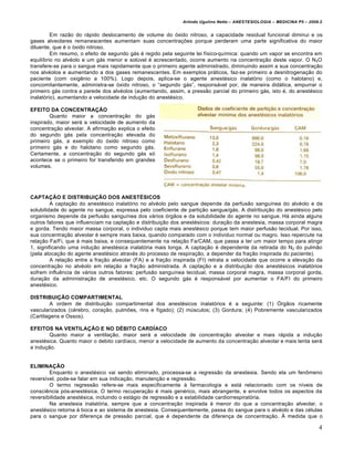 Arlindo Ugulino Netto – ANESTESIOLOGIA – MEDICINA P5 – 2009.2


         Em raz•o do rƒpido deslocamento de volume do †xido nitroso, a capacidade residual funcional diminui e os
gases alveolares remanescentes aumentam suas concentra€ˆes porque perderam uma parte significativa do maior
diluente, que … o †xido nitroso.
         Em resumo, o efeito de segundo gƒs … regido pela seguinte lei f‡sico-qu‡mica: quando um vapor se encontra em
equil‡brio no alv…olo e um gƒs menor e solŒvel … acrescentado, ocorre aumento na concentra€•o deste vapor. O N2O
transfere-se para o sangue mais rapidamente que o primeiro agente administrado, diminuindo assim a sua concentra€•o
nos alv…olos e aumentando a dos gases remanescentes. Em exemplos prƒticos, faz-se primeiro a desnitrogena€•o do
paciente (com oxig‚nio a 100%). Logo depois, aplica-se o agente anest…sico inalat†rio (como o halotano) e,
concomitantemente, administra-se †xido nitroso, o “segundo gƒs”, responsƒvel por, de maneira didƒtica, empurrar o
primeiro gƒs contra a parede dos alv…olos (aumentando, assim, a press•o parcial do primeiro gƒs, isto …, do anest…sico
inalat†rio), aumentando a velocidade de indu€•o do anest…sico.

EFEITO DA CONCENTRAÇÃO
        Quanto maior a concentra€•o do gƒs
inspirado, maior serƒ a velocidade de aumento da
concentra€•o alveolar. A afirma€•o explica o efeito
do segundo gƒs pela concentra€•o elevada do
primeiro gƒs, a exemplo do †xido nitroso como
primeiro gƒs e do halotano como segundo gƒs.
Certamente, a concentra€•o do segundo gƒs s†
acontece se o primeiro for transferido em grandes
volumes.




CAPTAÇÃO E DISTRIBUIÇÃO DOS ANESTÉSICOS
         A capta€•o do anest…sico inalat†rio no alv…olo pelo sangue depende da perfus•o sangu‡nea do alv…olo e da
solubilidade do agente no sangue, expressa pelo coeficiente de parti€•o sangue/gƒs. A distribui€•o do anest…sico pelo
organismo depende da perfus•o sangu‡nea dos vƒrios †rg•os e da solubilidade do agente no sangue. Hƒ ainda alguns
outros fatores que influenciam na capta€•o e distribui€•o dos anest…sicos: dura€•o da anestesia, massa corporal magra
e gorda. Tendo maior massa corporal, o individuo capta mais anest…sico porque tem maior perfus•o tecidual. Por isso,
sua concentra€•o alveolar … sempre mais baixa, quando comparado com o individuo normal ou magro. Isso repercute na
rela€•o Fa/Fi, que ƒ mais baixa, e consequentemente na rela€•o Fa/CAM, que passa a ter um maior tempo para atingir
1, significando uma indu€•o anest…sica inalat†ria mais longa. A capta€•o … dependente da retirada do N2 do pulm•o
(pela aloca€•o do agente anest…sico atrav…s do processo de respira€•o, a depender da fra€•o inspirada do paciente).
         A rela€•o entre a fra€•o alveolar (FA) e a fra€•o inspirada (FI) retrata a velocidade que ocorre a eleva€•o da
concentra€•o no alv…olo em rela€•o a fra€•o administrada. A capta€•o e a distribui€•o dos anest…sicos inalat†rios
sofrem influ‚ncia de vƒrios outros fatores: perfus•o sangu‡nea tecidual, massa corporal magra, massa corporal gorda,
dura€•o da administra€•o de anest…sico, etc. O segundo gƒs … responsƒvel por aumentar o FA/FI do primeiro
anest…sico.

DISTRIBUIÇÃO COMPARTIMENTAL
         A ordem de distribui€•o compartimental dos anest…sicos inalat†rios … a seguinte: (1) ‘rg•os ricamente
vascularizados (c…rebro, cora€•o, pulmˆes, rins e f‡gado); (2) mŒsculos; (3) Gordura; (4) Pobremente vascularizados
(Cartilagens e Ossos).

EFEITOS NA VENTILAÇÃO E NO DÉBITO CARDÍACO
        Quanto maior a ventila€•o, maior serƒ a velocidade de concentra€•o alveolar e mais rƒpida a indu€•o
anest…sica. Quanto maior o debito card‡aco, menor a velocidade de aumento da concentra€•o alveolar e mais lenta serƒ
a indu€•o.


ELIMINAÇÃO
        Enquanto o anest…sico vai sendo eliminado, processa-se a regress•o da anestesia. Sendo ela um fen„meno
revers‡vel, pode-se falar em sua indica€•o, manuten€•o e regress•o.
        O termo regress•o refere-se mais especificamente • farmacologia e estƒ relacionado com os n‡veis de
consci‚ncia p†s-anest…sica. O termo recupera€•o … mais gen…rico, mais abrangente, e envolve todos os aspectos da
reversibilidade anest…sica, incluindo o estƒgio de regress•o e a estabilidade cardiorrespirat†ria.
        Na anestesia inalat†ria, sempre que a concentra€•o inspirada … menor do que a concentra€•o alveolar, o
anest…sico retorna • boca e ao sistema de anestesia. Consequentemente, passa do sangue para o alv…olo e das c…lulas
para o sangue por diferen€a de press•o parcial, que … dependente da diferen€a de concentra€•o. • medida que o

                                                                                                                         4
 
