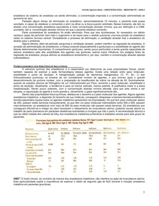 Arlindo Ugulino Netto – ANESTESIOLOGIA – MEDICINA P5 – 2009.2


anestésico do sistema de anestesia vai sendo eliminado, a concentração inspirada e a concentração administrada se
aproxima do zero.
        Passado algum tempo de eliminação do anestésico, aproximadamente 10 minutos, o paciente está quase
acordado, é capaz de obedecer a comandos e abrir os olhos ou a boca quando solicitado. Nesse momento, ele tem no
alvéolo uma concentração anestésica equivalente à meia concentração alveolar mínima, que por definição é a CAM-
acordado, isto é, concentração alveolar mínima em que o paciente obedece comando.
        Parte considerável do anestésico foi então eliminado. Para que isso acontecesse, foi necessário um débito
cardíaco capaz de perfundir bem todo o organismo e de trazer para o alvéolo pulmonar uma boa porção do anestésico
retido no sistema nervoso central. Completando o processo de eliminação, a ventilação alveolar traz o anestésico do
alvéolo para o ambiente.
        Alguns fatores, além da perfusão sanguínea e ventilação alveolar, podem interferir na regressão da anestesia. A
duração da administração de anestésicos, a massa corporal (especialmente a gordurosa) e a solubilidade do agente são
fatores determinantes importantes. O compartimento gorduroso, sendo pouco perfundido e tendo grande capacidade de
estocar anestésico pela alta solubilidade dos agentes nas gorduras, exerce maior influência nos estágios finais de
regressão da anestesia, porque elimina os anestésicos lentamente e, por isso, mantém a concentração alveolar apenas
subanestésica.


FARMACODINƒMICA DOS A NEST•SICOS INALAT‚RIOS
         A estrutura química dos anestésicos é a responsável por determinar as suas propriedades físicas, sendo
também capazes de explicar a ação farmacológica desses agentes. Existe uma relação entre peso molecular,
                                                                                                   -   -        -
solubilidade e ponto de ebulição. A halogenização (adição de elementos halogenados: Cl , Fl , Br-, I ) dos
hidrocarbonetos promoveu os ensaios de um considerável numero de agentes, o que ocorreu após o grande
desenvolvimento da química nuclear, com a preparação do hexafluoreto de urânio na década de 40. Quimicamente,
quando se substitui átomos de Hidrogênio de um hidrocarboneto por Flúor, aumenta o peso molecular, solubilidade e
ponto de ebulição. Atualmente, a tendência é para os menos solúveis, menos potente. A justificativa maior é a baixa
metabolização. Sendo pouco potentes, com a concentração alveolar mínima elevada, para que esta venha a ser
atingida, a vaporização do agente é muito grande e, obviamente, o gasto significativamente alto.
         Dentro das propriedades físico-químicas, destaca-se o tamanho e o peso molecular dos agentes. Alguns agentes
anestésicos inalatórios, a depender do tamanho de sua molécula, conseguem ultrapassar a barreira hemato-encéfalica e
hemato-placentária (quase todos os agentes inalatórios apresentam tal propriedade). Os que tem peso molecular abaixo
de 200, passam estas barreiras tranquilamente; os que têm um peso molecular intermediário entre 400 e 600, passam
mais lentamente; os anestésicos com mais de 600 de peso molecular não passam estas barreiras. Os anestésicos que
conseguem difundir-se e chegar ao útero favorecem o relaxamento da musculatura uterina, podendo causar aborto ou
trabalho de parto prematura em pacientes obstétricas submetidas a cirurgias que não o parto. A recomendação técnica é
que se utilize metade dos valores da DA95 dos anestésicos inalatórios juntamente à anestesia venosa para este grupo de
pacientes.




    3
OBS : O óxido nitroso, ao contrário da maioria dos anestésicos inalatórios, não interfere na ação da musculatura uterina.
Esta particularidade expõe a importância de explorar o efeito de segundo gás do N2O durante a indução anestésica
inalatória em pacientes gravídicas.


                                                                                                                          5
 