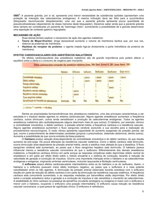 Arlindo Ugulino Netto – ANESTESIOLOGIA – MEDICINA P5 – 2009.2

    4
OBS : A paciente grƒvida, por si s†, apresenta uma menor necessidade de subst‹ncias opi†ides (apresentam uma
prote€•o da intera€•o das catecolaminas end†genas). A mesma indica€•o deve ser feita para a succinilcolina
(bloqueador neuromuscular despolarizante), uma vez que a paciente grƒvida apresenta pouca quantidade de
pseudocolinesterase (dependendo de doses menores deste bloqueador). Devemos saber ainda que a paciente grƒvida
deve sempre ser considerada um paciente de “estomago cheio”, aumentando a possibilidade de a grƒvida desenvolver
uma aspira€•o de conteŒdo gƒstrico regurgitado.

MECANISMO DE AÇÃO
     Duas teorias tentam explicar o mecanismo de a€•o dos agentes inalat†rios:
   Teoria de Meyer-Overton: droga lipossolŒvel aumenta o volume da membrana lip‡dica que, por sua vez,
     distorce as prote‡nas da membrana.
   Hipótese do receptor de proteína: o agente inalado liga-se diretamente a parte hidrof†bica da prote‡na de
     membrana.

EFEITOS CARDIOVASCULARES DOS ANESTÉSICOS INALATÓRIOS
         Os efeitos cardiovasculares dos anest…sicos inalat†rios s•o de grande import‹ncia pois podem alterar o
equil‡brio entre a oferta e o consumo de oxig‚nio pelo miocƒrdio.




         Dentre as propriedades farmacodin‹micas dos anest…sicos inalat†rios, uma das principais caracter‡sticas a ser
estudada … o impacto destes agentes no sistema cardiovascular. Alguns agentes anest…sicos aumentam a freqŠ‚ncia
card‡aca, outros diminuem, outros ainda sensibilizam a produ€•o de catecolaminas end†genas. Todos os agentes
anest…sicos inalat†rios s•o cardiodepressores (alguns deprimem mais do que outros). O halotano, por exemplo, diminui
a contratilidade miocƒrdica, o debito card‡aco, a press•o arterial m…dia, a frequ‚ncia card‡aca e a resist‚ncia vascular.
Alguns agentes anest…sicos aumentam o fluxo sangu‡neo cerebral, excluindo a sua escolha para a realiza€•o de
procedimentos neurocirŒrgicos. O oxido nitroso apresenta capacidade de aumento exagerado da press•o parcial, da‡
que, ocorre o preenchimento de determinadas cavidades (propicia o pneumot†rax, distens•o abdominal, dentre outros).
Aumenta a possibilidade de que ocorra embolia de fossa posterior.
         O halotano produz redu€•o dose-dependente da contratilidade miocƒrdica e do d…bito card‡aco, do que resulta
aumento da pr…-carga. Hƒ pouca altera€•o da resist‚ncia vascular sist‚mica. Como o d…bito card‡aco estƒ diminu‡do,
ocorre diminui€•o dose-dependente da press•o arterial m…dia, sendo a sist†lica mais afetada do que a diast†lica. O fluxo
sangŠ‡neo cerebral estƒ aumentado, ao passo que o fluxo sangŠ‡neo hepƒtico estƒ dim‡nu‡do. O halotano parece
influenciar menos a resist‚ncia vascular coronariana do que o isoflurano. Diferentemente dos demais anest…sicos
inalat†rios, a freqŠ‚ncia card‡aca diminui em parte porque as respostas simpƒticas est•o deprimidas (efeito central do
anest…sico) e em parte por efeito direto sobre o n†dulo sinoatrial e o sistema de condu€•o, levando • redu€•o da
velocidade de gera€•o e condu€•o de impulsos. Ocorre uma importante intera€•o entre o halotano e as catecolarninas
end†genas e ex†genas, originando arritmias ventriculares, incluindo taquicardia e fibrila€•o ventriculares.
         O enflurano possui efeitos cardiovasculares intermediƒrios entre os do halotano e os do isoflurano. Assim, o
halotano e o enflurano possuem maior efeito inotr†pico negativo, ao passo que o isoflurano … o mais potente
vasodilatador entre os tr‚s agentes. A diminui€•o da press•o arterial observada durante anestesia com o enflurano
resulta em parte da redu€•o do d…bito card‡aco e em parte da diminui€•o da resist‚ncia vascular sist‚mica. A freqŠ‚ncia
card‡aca estƒ comumente aumentada, e as respostas mediadas por barorreflexo est•o deprimidas. Por efeito direto
sobre o cora€•o anest…sico reduz a gera€•o e a condu€•o de impulsos e n•o sensibiliza o miocƒrdio •s catecolaminas.
A estabilidade do ritmo card‡aco na presen€a de epinefrina circulante (end†gena ou ex†gena) … maior com o isoflurano e
menor com o halotano, ocupando o enflurano uma posi€•o intermediƒria. O enflurano causa redu€•o da resist‚ncia
vascular coronariana, a qual parece ter significado cl‡nico. O enflurano … nefrot†xico.

                                                                                                                          6
 