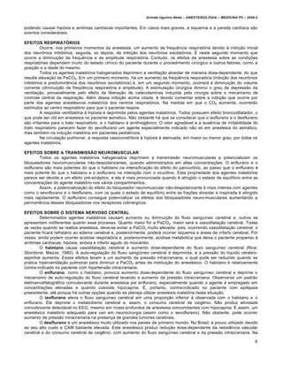 Arlindo Ugulino Netto – ANESTESIOLOGIA – MEDICINA P5 – 2009.2


podendo causar hipóxia e arritmias cardíacas importantes. Em casos mais graves, a isquemia e a parada cardíaca são
eventos consideráveis.

EFEITOS RESPIRATÓRIOS
          Ocorre, nos primeiros momentos da anestesia, um aumento da frequência respiratória devido à inibição inicial
dos neurônios inibitórios, seguida, só depois, da inibição dos neurônios excitatórios. É neste segundo momento que
ocorre a diminuição da frequência e da amplitude respiratória. Contudo, os efeitos da anestesia sobre as condições
respiratórias dependem muito do estado clínico do paciente durante o procedimento cirúrgico e outros fatores, como a
posição e a idade do mesmo.
          Todos os agentes inalatórios halogenados deprimem a ventilação alveolar de maneira dose-dependente, do que
resulta elevação da PaCO2. Em um primeiro momento, há um aumento da freqüência respiratória (inibição dos neurônios
inibitórios e predominância dos neurônios excitatórios) e, em um segundo momento, ocorrerá à diminuição do volume
corrente (diminuição da freqüência respiratória e amplitude). A estimulação cirúrgica diminui o grau de depressão da
ventilação, provavelmente pelo efeito da liberação de catecolaminas induzida pela cirurgia sobre o mecanismo de
controle central da respiração. Além dessa inibição acima citada, é devido comentar sobre a inibição que ocorre por
parte dos agentes anestésicos inalatórios dos centros respiratórios. Na medida em que o CO2 aumenta, ocorrerão
estímulos ao centro respiratório para que o paciente respire.
          A resposta ventilatória à hipóxia é deprimida pelos agentes inalatórios. Todos possuem efeito broncodilatador, o
que pode ser útil em anestesia no paciente asmático. Não obstante há que se considerar que o isoflurano e o desflurano
são irritantes para o trato respiratório, e o halotano é arritmogênico. O odor agradável e a ausência de irritabilidade do
trato respiratório parecem fazer do sevoflurano um agente especialmente indicado não só em anestesia do asmático,
mas também na indução inalatória em pacientes pediátricos.
          Na circulação pulmonar, a resposta vasoconstritora à hipóxia é atenuada, em maior ou menor grau, por todos os
agentes inalatórios.

EFEITOS SOBRE A TRANSMISSÃO NEUROMUSCULAR
         Todos os agentes inalatórios halogenados deprimem a transmissão neuromusculares e potencializam os
bloqueadores neuromusculares não-despolarizantes, quando administrados em altas concentrações. O enflurano e o
isoflurano são mais potentes do que o halotano na intensificação do efeito do pancurônio, ao passo que o enflurano é
mais potente do que o halotano e o isoflurano na interação com o vicurônio. Esta propriedade dos agentes inalatórios
parece ser devida a um efeito pré-sináptico, e ela é mais pronunciada quando é atingido o estado de equilíbrio entre as
concentrações do agente inalatório nos vários compartimentos.
         Assim, a potencialização do efeito do bloqueador neuromuscular não-despolarizante é mais intensa com agentes
como o sevoflurano e o desflurano, com os quais o estado de equilíbrio entre as frações alveolar e inspirada é atingido
mais rapidamente. O isoflurano consegue potencializar os efeitos dos bloqueadores neuro-musculares aumentando a
permanência desses bloqueadores nos receptores colinérgicos.

EFEITOS SOBRE O SISTEMA NERVOSO CENTRAL
        Determinados agentes inalatórios causam aumento ou diminuição do fluxo sanguíneo cerebral e, outros se
apresentam indiferentes quanto esse processo. Quanto maior for a PaCO2, maior será a vasodilatação cerebral. Todas
as vezes quando se realiza anestesia, deve-se evitar a PaCO2 muito elevada, pois, ocorrendo vasodilatação cerebral, o
paciente ficará refratário ao edema cerebral e, posteriormente, poderá ocorrer isquemia e áreas de infarto cerebral. Por
vezes, ainda podem ocorrer acidose respiratória e, posteriormente, acidose metabólica que deixa o paciente propenso à
arritmias cardíacas, hipóxia, anóxia e infarto agudo do miocárdio.
        O halotano causa vasodilatação cerebral e aumento dose-dependente do fluxo sanguíneo cerebral (Rice;
Sbordone; Mazze, 1980). A auto-regulação do fluxo sangüíneo cerebral é deprimida, e a pressão do líquido cérebro-
espinhal aumenta. Esses efeitos levam a um aumento da pressão intracraniana, o qual pode ser reduzido quando se
pratica hiperventilação pulmonar para diminuir a PaCO2 antes da instituição do anestésico. O halotano é relativamente
contra-indicado no paciente com hipertensão intracraniana.
        O enflurano, como o halotano, provoca aumento dose-dependente do fluxo sanguíneo cerebral e deprime o
mecanismo de auto-regulação do fluxo cerebral levando a aumento da pressão intracraniana. Observa-se um padrão
eletroencefalográfico convulsivante durante anestesia por enflurano, especialmente quando o agente é empregado em
concentrações elevadas e quando coexiste hipocapnia. É, portanto, contra-indicado no paciente com epilepsia
preexistente, até porque há outras opções quando se planeja utilizar anestesia inalatória nesta situação.
        O isoflurano eleva o fluxo sanguíneo cerebral em uma proporção inferior à observada com o halotano e o
enflurano. Ele deprime o metabolismo cerebral e, assim, o consumo cerebral de oxigênio. Não produz atividade
convulsivante detectável no EEG, mesmo em níveis profundos de anestesia concomitantes com hipocapnia. É assim, um
anestésico inalatório adequado para uso em neurocirurgia (assim como o sevoflurano). Não obstante, pode ocorrer
aumento de pressão intracraniana na presença de grandes tumores cerebrais.
        O desflurano é um anestésico muito utilizado nos países de primeiro mundo. No Brasil, é pouco utilizado devido
ao seu alto custo e CAM bastante elevada. Este anestésico produz redução dose-dependente da resistência vascular
cerebral e do consumo cerebral de oxigênio, com aumento do fluxo sangüíneo cerebral e da pressão intracraniana. Na

                                                                                                                          8
 