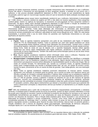 Arlindo Ugulino Netto – ANESTESIOLOGIA – MEDICINA P5 – 2009.2


presen€a de lesˆes expansivas cerebrais, aumenta a press•o intracraniana mais intensamente do que o isoflurano.
Parece n•o alterar o mecanismo de auto-regula€•o do fluxo sangŠ‡neo cerebral, a exemplo do que ocorre com o
isoflurano, e n•o provoca atividade epileptiforme detectƒvel no EEG. Em fun€•o da sua caracter‡stica de rƒpida
recupera€•o, pode ter lugar em neurocirurgia naqueles casos em que se necessita de rƒpida avalia€•o neurol†gica ap†s
a cirurgia.
         O sevoflurano parece causar menor vasodilata€•o cerebral do que o isoflurano. Administrado • concentra€•o
de 1 CAM, diminui o consumo cerebral de oxig‚nio em 50% e n•o altera de maneira significativa o fluxo sangŠ‡neo
cerebral global, mesmo na vig‚ncia de hipocapnia. O mecanismo de auto-regula€•o do fluxo sangŠ‡neo cerebral …
preservado. Hƒ alguns relatos sobre atividade epileptiforme detectƒvel no EEG durante a indu€•o da anestesia em
crian€as, especialmente quando altas concentra€ˆes do agente s•o empregadas.
         O óxido nitroso provoca aumento do consumo cerebral de oxig‚nio e do fluxo sangŠ‡neo cerebral. A press•o
intracraniana tende a aumentar. Todas estas altera€ˆes s•o minimizadas ou eliminadas pela administra€•o
concomitante de barbitŒricos, opi†ides, e pela hipocapnia. Estudos experimentais mostraram piora de isquemia cerebral
induzida em animais anestesiados com isoflurano, pela adi€•o do †xido nitroso (Baughman et al., 1989). Em vista destas
propriedades, … prudente evitar o uso do †xido nitroso em pacientes com hipertens•o intracraniana ou com grau
significativo de isquemia cerebral.

EFEITOS GERAIS
    Fígado: Todos os agentes inalat†rios apresentam uma parte de seu metabolismo pelo f‡gado. O halotano
      apresenta 17% de metaboliza€•o hepƒtica. Todos os pacientes que usam este agente anest…sico por vƒrias
      vezes, apresentar•o lesˆes hepƒticas, podendo trazer altera€ˆes nas transaminases. Tamb…m induz o sistema
      microssomal hepƒtico, sobretudo o sistema p450, fazendo com que ocorra aumento da indu€•o dessas enzimas.
      Dessa forma, todas as vezes em que se deparar com o paciente hepatopata, deve-se utilizar agentes
      anest…sicos que menos sejam metabolizados pelo f‡gado (isoflurano, sevoflurano e desflurano; estes dois
      Œltimos s•o os menos hepatot†xicos). Tamb…m n•o existe tanta contra-indica€•o quanto ao uso de †xido nitroso
      para pacientes hepatopatas.
    Rins: Alguns agentes anest…sicos inalat†rios sofrem elimina€•o renal, como o enflurano. Pacientes com
      altera€ˆes na fun€•o renal n•o devem fazer o uso deste agente anest…sico inalat†rio.
    Mutagenicidade e teratogenicidade: N•o se existe ainda um estudo especifico que identifique a correla€•o
      existente entre o uso de anest…sicos inalat†rios e tais altera€ˆes. Alguns estudos experimentais em animais
      demonstram que pequenos tumores sofrem altera€ˆes de reprodutibilidade quando se utiliza tais drogas. N•o se
      existe um conceito formado. Foi demonstrado que, durante os 3 primeiros meses, os agentes anest…sicos
      podem gerar mutagenicidades que levar•o • teratogenicidade fetal, da‡ que, em pa‡ses de primeiro mundo,
      quando se opera, previamente se faz um exame de teste de gravidez. Caso esteja grƒvida, usa uma medica€•o
      com DA50.
    Útero: Todos os agentes anest…sicos inalat†rios promovem relaxamento do mŒsculo uterino. Inclusive,
      apresentam uma indica€•o na anestesia geral da grƒvida, que … quando se existe uma hipertonia uterina que
      dificulte a extra€•o do concepto e extra€•o placentƒria. ’ apenas neste contexto que os anest…sicos inalat†rios
      s•o indicados. Acima de 1 CAM, todos os anest…sicos promovem por dose-depend‚ncia relaxamento uterinos.
      At… o 4“ m‚s de gravidez, quando a gestante … exposta ao ambiente em que se t‚m res‡duos de agentes
      inalat†rios, ocorrerƒ uma suscetibilidade para apresentar trabalhos de abortamento (sobretudo, pacientes
      grƒvidas que s•o submetidas ao processo cirŒrgico-anest…sico antes dos quatro primeiros meses de gesta€•o).
      ’ necessƒrio, portanto, utilizar alguns medicamentos que relaxem a musculatura uterina para que a paciente n•o
      venha a desenvolver contra€ˆes ou relaxamentos uterinos que facilitem um abortamento ou um trabalho de parto
      prematuro.
    8
OBS : 99% das anestesias para o parto s•o os bloqueios do neuroeixo (raquianestesia, principalmente, e anestesia
peridural). A anestesia geral … indicada quando hƒ recusa da paciente, quando hƒ algum processo inflamat†rio no local
de pun€•o para o bloqueio do neuroeixo, quando hƒ distŒrbios na anatomia dos bloqueios do neuroeixo ou em casos de
instabilidades hemodin‹micas que possam vir a ser complicados em casos de bloqueios simpƒticos (como os que
ocorrem nos bloqueios de neuroeixo). Para a indu€•o desta anestesia geral, faz-se necessƒrio o uso concomitante e
balanceado da anestesia inalat†ria e venosa complementar. Contudo, como vimos, todas as grƒvidas devem ser
consideradas pacientes de “est„mago cheio” e, portanto, est•o inclusas no grupo de risco de aspira€•o de conteŒdo
gƒstrico regurgitado durante a anestesia geral. Quando hƒ estas intercorr‚ncias, deve-se fazer na paciente grƒvida a
indu€•o anest…sica com a t…cnica de sequ‚ncia rƒpida (pr…-oxigena€•o, administra€•o de fƒrmacos adequados;
intuba€•o rƒpida com o uso da manobra de Sellick; etc; ver OBS² do cap‡tulo de Anestesia Venosa).


PROPRIEDADES DO AGENTE ANEST•SICO I NALAT‚RIO I DEAL
        As propriedades do agente inalat†rio ideal coincidem com os requisitos bƒsicos para a obten€•o de qualidade
total em anestesia inalat†ria. As caracter‡sticas de um anest…sico geral ideal s•o (Jones, 1990; Heijke; Smith, 1990):


                                                                                                                        9
 