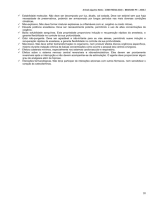 Arlindo Ugulino Netto – ANESTESIOLOGIA – MEDICINA P5 – 2009.2


   Estabilidade molecular. Não deve ser decomposto por luz, álcalis, cal sodada. Deve ser estável sem que haja
    necessidade de preservativos, podendo ser armazenado por longos períodos nas mais diversas condições
    climáticas.
   Não-explosivo. Não deve formar misturar explosivas ou inflamáveis com ar, oxigênio ou óxido nitroso.
   Elevada potência anestésica. Deve ser razoavelmente potente, permitindo o uso de altas concentrações de
    oxigênio.
   Baixa solubilidade sanguínea. Esta propriedade proporciona indução e recuperação rápidas da anestesia, e
    garante flexibilidade no controle da sua profundidade.
   Odor não-pungente. Deve ser agradável e não-irritante para as vias aéreas, permitindo suave indução e
    recuperação rápidas da anestesia, e garante flexibilidade no controle da sua profundidade.
   Não-tóxico. Não deve sofrer biotransformação no organismo, nem produzir efeitos tóxicos orgânicos específicos,
    mesmo durante inalação crônica de baixas concentrações como ocorre o pessoal dos centros cirúrgicos.
   Efeitos colaterais mínimos, especialmente nos sistemas cardiovascular e respiratório.
   Efeitos sobre o sistema nervoso central reversíveis e não-estimulatórios. Eles devem ser prontamente
    reversíveis após a interrupção e não devem acompanhar-se de estimulação. O agente deve proporcionar algum
    grau de analgesia além da hipnose.
   Interações farmacológicas. Não deve participar de interações adversas com outros fármacos, nem sensibilizar o
    coração às catecolaminas.




                                                                                                                   10
 