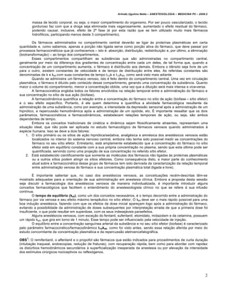 Arlindo Ugulino Netto – ANESTESIOLOGIA – MEDICINA P5 – 2009.2


        massa de tecido corporal, ou seja, o maior compartimento do organismo. Por ser pouco vascularizado, o tecido
        gorduroso faz com que a droga seja eliminada mais vagarosamente, aumentado o efeito residual do f€rmaco,
        podendo causar, inclusive, efeito de 2Ž fase (… por esta raz•o que se tem utilizado muito mais f€rmacos
        hidrofŠlicos, participando menos deste 3 compartimento).

        Os f€rmacos administrados no compartimento central dever•o se ligar ‚s proteŠnas plasm€ticas em certa
quantidade e, como sabemos, apenas a por‡•o n•o ligada serve como por‡•o ativa do f€rmaco, que deve passar por
processos farmacocin…ticos que j€ conhecemos – isto …: absor‡•o, distribui‡•o, redistribui‡•o e, por ˆltimo, a elimina‡•o
(biotransforma‡•o) – ao longo dos compartimentos.
        Esses compartimentos compartilham as subst‰ncias que s•o administradas no compartimento central,
geralmente por meio da diferen‡a dos gradientes de concentra‡•o entre cada um deles, de tal forma que, quando a
concentra‡•o de um compartimento aumenta, o f€rmaco … distribuŠdo aos demais. Embora o tr‰nsito seja livre de um
para o outro, existem constantes de velocidade e de tempo de distribui‡•o entre eles. As referidas constantes s•o
denominadas de k e ke0 com suas constantes de tempo t1/2k e t1/2ke0, como ser€ visto mais adiante.
        Quando se administra um f€rmaco venoso, isto … feito dentro do compartimento central. Uma vez em circula‡•o
plasm€tica, o f€rmaco … diluŠdo pelo conteˆdo desse compartimento, gerando uma concentra‡•o da subst‰ncia. Quanto
maior o volume do compartimento, menor a concentra‡•o obtida, uma vez que a dilui‡•o ser€ mais intensa e vice-versa.
        A farmacocin…tica engloba todos os fatores envolvidos na rela‡•o temporal entre a administra‡•o do f€rmaco e
sua concentra‡•o no sŠtio de sua a‡•o (biofase).
        A farmacodin‰mica quantifica a rela‡•o entre a concentra‡•o do f€rmaco no sŠtio de a‡•o (biofase – sŠtio efetor)
e o seu efeito especŠfico. Portanto, … ela quem determina e quantifica a atividade farmacol†gica resultante da
administra‡•o de uma subst‰ncia, como por exemplo, a intensidade da depress•o sensorial ap†s a administra‡•o de um
hipn†tico, a repercuss•o hemodin‰mica ap†s a administra‡•o de um opi†ide, etc. • importante ressaltar que os dois
par‰metros, farmacocin…ticos e farmacodin‰micos, estabelecem rela‡Œes temporais de a‡•o, ou seja, s•o ambos
dependentes de tempo.
        Embora os conceitos tradicionais de cin…tica e din‰mica sejam filosoficamente atraentes, representam uma
situa‡•o ideal, que n•o pode ser aplicada no estudo farmacol†gico de f€rmacos venosos quando administrados ‚
esp…cie humana. Isso se deve a dois fatores:
    1. O sŠtio prim€rio ou os sŠtios de a‡•o hipn†tica/sedativa, analg…sica e amn…sica dos anest…sicos venosos est•o
        localizados no interior do sistema nervoso central, embora n•o tenha sido possŠvel medir as concentra‡Œes do
        f€rmaco no seu sŠtio efetor. Entretanto, est€ amplamente estabelecido que a concentra‡•o do f€rmaco no sŠtio
        efetor est€ em equilŠbrio constante com a sua pr†pria concentra‡•o no plasma, sendo que esta ˆltima pode ser
        quantificada, servindo como uma proje‡•o de sua concentra‡•o no referido sŠtio efetor.
    2. Est€ estabelecido cientificamente que somente as mol…culas dos f€rmacos n•o ligadas ‚s proteŠnas plasm€ticas
        ou a outros sŠtios podem atingir os sŠtios efetores. Como consequƒncia disto, a maior parte do conhecimento
        atual sobre a farmacocin…tica desse grupo de f€rmacos tem sido derivada da caracteriza‡•o da rela‡•o temporal
        entre administra‡•o venosa do f€rmaco e sua concentra‡•o plasm€tica total (ligada e livre).

         • importante salientar que, no caso dos anest…sicos venosos, as conceitua‡Œes rec…m-descritas tƒm-se
mostrado adequadas para a orienta‡•o de sua administra‡•o em anestesia clŠnica. Embora a proposta desta sess•o
seja discutir a farmacologia dos anest…sicos venosos de maneira individualizada, … importante introduzir alguns
conceitos farmacol†gicos que facilitem o entendimento do anestesiologista clŠnico no que se refere ‚ sua infus•o
contŠnua.
         O tempo de equilíbrio (ke0), como um dos conceitos necess€rios, … o tempo decorrido entre a administra‡•o do
f€rmaco por via venosa e seu efeito m€ximo terapƒutico no sŠtio efetor. O ke0 deve ser o mais r€pido possŠvel para uma
boa indu‡•o anest…sica, fazendo com que os efeitos da dose inicial apare‡am logo ap†s a administra‡•o do f€rmaco,
evitando a possibilidade da administra‡•o de doses subsequentes por interpreta‡•o errada de que a primeira dose foi
insuficiente, o que pode resultar em superdose, com os seus indesej€veis paraefeitos.
         Alguns anest…sicos venosos, com exce‡•o do fentanil, sufentanil, etomidato, midazolam e da cetamina, possuem
um r€pido ke0, que gira em torno de 1 minuto. Esse tempo pode ser influenciado pela velocidade de inje‡•o.
         O equilŠbrio entre a concentra‡•o sanguŠnea arterial da subst‰ncia e no seu sŠtio efetor (biofase) … caracterizado
pelo par‰metro farmacocin…tico/farmacodin‰mico t1/2ke0, como foi visto antes, sendo essa rela‡•o aferida por meio do
estudo concomitante da concentra‡•o plasm€tica e da repercuss•o eletroencefalogr€fica.
    1
OBS : O remifentanil, o alfentanil e o propofol s•o f€rmacos que est•o indicados para procedimentos de curta dura‡•o
(intuba‡•o traqueal, endoscopias, redu‡•o de fraturas), com recupera‡•o r€pida, bem como para abordar com rapidez
os distˆrbios hemodin‰micos secund€rios ‚ superficializa‡•o inesperada da anestesia ou por eleva‡•o da intensidade
dos estŠmulos cirˆrgicos nociceptivos ou reflex†genos.




                                                                                                                           2
 