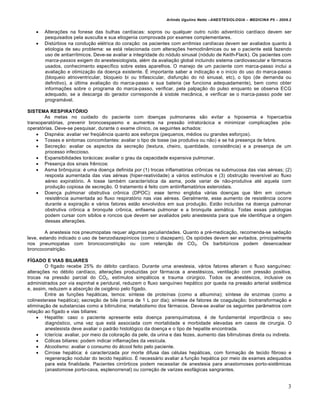 Arlindo Ugulino Netto –ANESTESIOLOGIA – MEDICINA P5 – 2009.2


       Alterações na fonese das bulhas cardíacas: sopros ou qualquer outro ruído adventício cardíaco devem ser
        pesquisados pela ausculta e sua etiogenia comprovada por exames complementares.
       Distúrbios na condução elétrica do coração: os pacientes com arritmias cardíacas devem ser avaliados quanto à
        etiologia de seu problema: se está relacionada com alterações hemodinâmicas ou se o paciente está fazendo
        uso de antiarrítmicos. Deve-se avaliar a integridade do nódulo sinusal (nódulo de Keith-Flack). Os pacientes com
        marca-passos exigem do anestesiologista, além da avaliação global incluindo sistema cardiovascular e fármacos
        usados, conhecimento específico sobre estes aparelhos. O manejo de um paciente com marca-passo inclui a
        avaliação e otimização da doença existente. É importante saber a indicação e o início do uso do marca-passo
        (bloqueio atrioventricular, bloqueio bi ou trifascicular, disfunção do nó sinusal, etc), o tipo (de demanda ou
        definitivo), a última avaliação do marca-passo e sua bateria (se funciona adequadamente), bem como obter
        informações sobre o programa do marca-passo, verificar, pela palpação do pulso enquanto se observa ECG
        adequado, se a descarga do gerador corresponde à sístole mecânica, e verificar se o marca-passo pode ser
        programável.

SISTEMA RESPIRATÓRIO
       As metas no cuidado do paciente com doenças pulmonares são evitar a hipoxemia e hipercarbia
transoperatórias, prevenir broncoespasmo e aumentos na pressão intratorácica e minimizar complicações pós-
operatórias. Deve-se pesquisar, durante o exame clínico, os seguintes achados:
     Dispnéia: avaliar ver freqüência quanto aos esforços (pequenos, médios ou grandes esforços).
     Tosses e sintomas concomitantes: avaliar o tipo de tosse (se produtiva ou não) e se há presença de febre.
     Secreção: avaliar os aspectos da secreção (textura, cheiro, quantidade, consistência) e a presença de um
        processo infeccioso.
     Expansibilidades torácicas: avaliar o grau da capacidade expansiva pulmonar.
     Presença dos sinais frênicos:
     Asma brônquica: é uma doença definida por (1) trocas inflamatórias crônicas na submucosa das vias aéreas; (2)
        resposta aumentada das vias aéreas (hiper-reatividade) a vários estímulos e (3) obstrução reversível ao fluxo
        aéreo expiratório. A tosse também característica da asma, pode variar de não-produtiva até aquela com
        produção copiosa de secreção. O tratamento é feito com antiinflamatórios esteroidais.
     Doença pulmonar obstrutiva crônica (DPOC): esse termo engloba várias doenças que têm em comum
        resistência aumentada ao fluxo respiratório nas vias aéreas. Geralmente, esse aumento de resistência ocorre
        durante a expiração e vários fatores estão envolvidos em sua produção. Estão incluídas na doença pulmonar
        obstrutiva crônica a bronquite crônica, enfisema pulmonar e a bronquite asmática. Todas essas patologias
        podem cursar com sibilos e roncos que devem ser avaliados pelo anestesista para que ele identifique a origem
        dessas alterações.

        A anestesia nos pneumopatas requer algumas peculiaridades. Quanto a pré-medicação, recomenda-se sedação
leve, estando indicado o uso de benzodiazepínicos (como o diazepam). Os opióides devem ser evitados, principalmente
nos pneumopatas com broncoconstrição ou com retenção de CO2. Os barbitúricos podem desencadear
broncoconstrição.

FÍGADO E VIAS BILIARES
        O fígado recebe 25% do débito cardíaco. Durante uma anestesia, vários fatores alteram o fluxo sanguíneo:
alterações no débito cardíaco, alterações produzidas por fármacos a anestésicos, ventilação com pressão positiva,
trocas na pressão parcial do CO2, estímulos simpáticos e trauma cirúrgico. Todos os anestésicos, inclusive os
administrados por via espinhal e peridural, reduzem o fluxo sanguíneo hepático por queda na pressão arterial sistêmica
e, assim, reduzem a absorção de oxigênio pelo fígado.
        Entre as funções hepáticas, temos: síntese de proteínas (como a albumina); síntese de enzimas (como a
colinesterase hepática); secreção de bile (cerca de 1 L por dia); síntese de fatores de coagulação; biotransformação e
eliminação de substancias como a bilirrubina; metabolismo dos fármacos. Deve-se avaliar os seguintes parâmetros com
relação ao fígado e vias biliares:
      Hepatite: caso o paciente apresente esta doença parenquimatosa, é de fundamental importância o seu
        diagnóstico, uma vez que está associada com mortalidade e morbidade elevadas em casos de cirurgia. O
        anestesista deve avaliar o padrão histológico da doença e o tipo de hepatite encontrada.
      Icterícia: avaliar, por meio da coloração da pele, da urina e das fezes, aumento das bilirrubinas direta ou indireta.
      Cólicas biliares: podem indicar inflamações da vesícula.
      Alcoolismo: avaliar o consumo do álcool feito pelo paciente.
      Cirrose hepática: é caracterizada por morte difusa das células hepáticas, com formação de tecido fibroso e
        regeneração nodular do tecido hepático. É necessário avaliar a função hepática por meio de exames adequados
        para esta finalidade. Pacientes cirrórticos podem necessitar de anestesia para anastomoses porto-sistêmicas
        (anastomose porto-cava, esplenorrenal) ou correção de varizes esofágicas sangrantes.


                                                                                                                           3
 