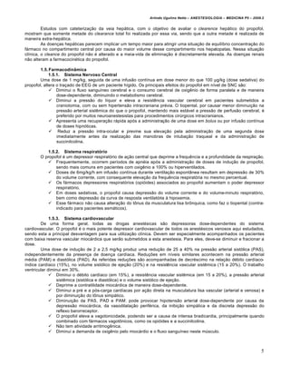 Arlindo Ugulino Netto – ANESTESIOLOGIA – MEDICINA P5 – 2009.2


         Estudos com cateterização da veia hepática, com o objetivo de avaliar o clearence hepático do propofol,
mostram que somente metade do clearance total foi realizada por essa via, sendo que a outra metade é realizada de
maneira extra-hepática.
         As doenças hepáticas parecem implicar um tempo maior para atingir uma situação de equilíbrio concentração do
fármaco no compartimento central por causa do maior volume desse compartimento nos hepatopatas. Nessa situação
clínica, o cleance do propofol não é alterado e a meia-vida de eliminação é discretamente elevada. As doenças renais
não alteram a farmacocinética do propofol.

        1.5. Farmacodinâmica
             1.5.1. Sistema Nervoso Central
        Uma dose de 1 mg/kg, seguida de uma infusão contínua em dose menor do que 100 µg/kg (dose sedativa) do
propofol, altera o traçado de EEG de um paciente hígido. Os principais efeitos do propofol em nível de SNC são:
              Diminui o fluxo sanguíneo cerebral e o consumo cerebral de oxigênio de forma paralela e de maneira
                 dose-dependente, diminuindo o metabolismo cerebral.
              Diminui a pressão do líquor e eleva a resistência vascular cerebral em pacientes submetidos a
                 craniotomia, com ou sem hipertensão intracraniana prévia. O tiopental, por causar menor diminuição na
                 pressão arterial sistêmica do que o propofol, mantendo mais estável a pressão de perfusão cerebral, é
                 preferido por muitos neuroanestesistas para procedimentos cirúrgicos intracranianos.
              Apresenta uma recuperação rápida após a administração de uma dose em bolus ou por infusão contínua
                 de doses hipnóticas.
              Reduz a pressão intra-ocular e previne sua elevação pela administração de uma segunda dose
                 imediatamente antes da realização das manobras de intubação traqueal e da administração de
                 succinilcolina.

          1.5.2. Sistema respiratório
       O propofol é um depressor respiratório de ação central que deprime a frequência e a profundidade da respiração.
           Frequentemente, ocorrem períodos de apnéia após a administração de doses de indução de propofol,
              sendo mais comuns em pacientes com oxigênio a 100% ou hiperventilados.
           Doses de 6mg/kg/h em infusão contínua durante ventilação espontânea resultam em depressão de 30%
              do volume corrente, com consequente elevação da frequência respiratória no mesmo percentual.
           Os fármacos depressores respiratórios (opióides) associados ao propofol aumentam o poder depressor
              respiratório.
           Em doses sedativas, o propofol causa depressão do volume corrente e do volume-minuto respiratório,
              bem como depressão da curva de resposta ventilatória à hipoxemia.
           Esse fármaco não causa alteração do tônus da musculatura lisa brônquica, como faz o tiopental (contra-
              indicado para pacientes asmáticos).

             1.5.3. Sistema cardiovascular
        De uma forma geral, todas as drogas anestésicas são depressoras dose-dependentes do sistema
cardiovascular. O propofol é o mais potente depressor cardiovascular de todos os anestésicos venosos aqui estudados,
sendo esta a principal desvantagem para sua utilização clínica. Devem ser especialmente acompanhados os pacientes
com baixa reserva vascular miocárdica que serão submetidos a esta anestesia. Para eles, deve-se diminuir e fracionar a
dose.
        Uma dose de indução de 2 a 2,5 mg/kg produz uma redução de 25 a 40% na pressão arterial sistólica (PAS),
independentemente da presença de doença cardíaca. Reduções em níveis similares acontecem na pressão arterial
média (PAM) e diastólica (PAD). As referidas reduções são acompanhadas de decréscimo na relação débito cardíaco-
índice cardíaco (15%), no volume sistólico de ejeção (20%) e na resistência vascular sistêmica (15 a 20%). O trabalho
ventricular diminui em 30%.
              Diminui o débito cardíaco (em 15%), a resistência vascular sistêmica (em 15 a 20%), a pressão arterial
                 sistêmica (sistólica e diastólica) e o volume sistólico de ejeção.
              Deprime a contratilidade miocárdica de maneira dose-dependente.
              Diminui a pré e a pós-carga cardíacas por ação direta na musculatura lisa vascular (arterial e venosa) e
                 por diminuição do tônus simpático.
              Diminuição da PAS, PAD e PAM: pode provocar hipotensão arterial dose-dependente por causa da
                 depressão miocárdica, da vasodilatação periférica, da inibição simpática e da discreta depressão do
                 reflexo barorreceptor.
              O propofol eleva a vagotonicidade, podendo ser a causa de intensa bradicardia, principalmente quando
                 combinado com fármacos vagotônicos, como os opióides e a succinilcolina.
              Não tem atividade arritmogênica.
              Diminui a demanda de oxigênio pelo miocárdio e o fluxo sanguíneo neste músculo.



                                                                                                                         5
 