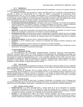 Arlindo Ugulino Netto – ANESTESIOLOGIA – MEDICINA P5 – 2009.2


            2.1.1. Metabolismo
       O midazolam … eliminado do plasma quase exclusivamente pelo metabolismo; menos de 1% apenas … eliminado
na forma in natura pelo plasma.
       Os metab†litos hidroxilados s•o conjugados e, depois, eliminados pela urina. O metab†lito 1-hidroximidazolam …
detectado no plasma em concentra‡Œes de 40 a 80% em rela‡•o ‚ concentra‡•o do f€rmaco-m•e, sendo
farmacologicamente ativo no nŠvel do receptor benzodiazepŠnico. O 1-hidroximidazolam acima de 60 ng/mL em
circula‡•o pode ter uma atividade muito significativa no complexo receptor-canal i„nico GABA-benzodiazepŠnico. Devido
ao seu elevado clearance sistƒmico, os nŠveis plasm€ticos diminuir•o de maneira muito mais r€pida do que os dos
outros benzodiazepŠnicos. Pode ser utilizado, portanto, nos procedimentos de curta e m…dia dura‡•o.
        As seguintes situa‡Œes clŠnicas podem alterar a farmacocin…tica do midozalam:
     Concentração de proteínas plasmáticas: o midozalam, assim como o diazepam, … um f€rmaco muito ligado ‚s
        proteŠnas plasm€ticas, em especial ‚ albumina. Processos patol†gicos que diminuem a albumina plasm€tica
        podem ocasionar um aumento dos nŠveis s…ricos do midazolam e, portanto, aumento de seu efeito.
     Gestação: o volume de distribui‡•o do midazolam normalmente … maior nas mulheres e fica aumentado durante
        a gesta‡•o.
     Obesidade: a meia-vida de elimina‡•o (t1/2β) desse f€rmaco est€ elevada na obesidade (2,7 para 8,4 horas)
        devido a um decr…scimo no clearance e a um aumento no volume de distribui‡•o.
     Insuficiência rena (IR): a IR aguda eleva o volume de distribui‡•o do midazolam, fazendo com que sua liga‡•o
        ‚s proteŠnas s…ricas alcance um percentual de 95%. A fra‡•o n•o-ionizada desse f€rmaco eleva-se no paciente
        renal cr„nico, sem aumento do clearance do midazolam s…rico livre. • necess€rio, neste caso, um pequeno
        ajuste da dose.
     Insuficiência hepática: no caso de cirrose, o clearance hep€tico est€ diminuŠdo.
     Cimetidina: o uso de cimetidina reduz o clearance do midazolam pela inibi‡•o enzim€tica causada por este
        f€rmaco.
     Tabagismo: o tabagismo aumenta o clearance do midazolam por indu‡•o enzim€tica.
     Uso em pacientes cirúrgicos: o procedimento cirˆrgico em si tem pouca atividade sobre a distribui‡•o, embora
        possa levar a um aumento na meia-vida de elimina‡•o.

         2.2. Farmacodinâmica
             2.2.1. Mecanismo de ação
         Os benzodiazepŠnicos tƒm propriedades hipn†tica-sensitivas, ansiolŠticas, amn…sicas, anticonvulsivantes,,
relaxantes musculares (a‡•o central), etc. Essas atividades farmacodin‰micas s•o estabelecidas pela liga‡•o com
receptores especŠficos relacionados espacial e funcionalmente ao receptor GABAA. Foram identificados at… o momento
dois subtipos de receptores benzodiazepŠnicos, tipo I e tipo II (tamb…m chamados de BZ1 e BZ2), de acordo com a
sensibilidade de liga‡•o com diferentes subst‰ncias. Os receptores benzodiazepŠnicos est•o localizados em grande
densidade no bulbo olfat†rio, c†rtex cerebral, cerebelo, hipocampo, subst‰ncia negra, colŠculo inferior e, em menor
densidade, no nˆcleo estriado, na regi•o subcortical e na medula.

            2.2.2. Início de ação
        O diazepam (mais lipossolˆvel) apresenta um tempo de inŠcio de a‡•o 3 vezes mais r€pido do que o midazolam
(mais hidrossolˆvel), embora os dois agentes venosos apresente um pico m€ximo de efeito dentro dos primeiros minutos
ap†s sua administra‡•o venosa.
        O anel diazepina do midazolam abre em solu‡•o €cidas com pH menor que 4, elevando muito a sua
hidrossolubilidade. Em pH fisiol†gico de 7,4 e uma temperatura de 37’C, o anel diazepina se fecha, resultando em uma
elevada lipossolubilidade da estrutura molecular do midazolam, o que facilita sua r€pida difus•o trav…s da barreira
hematoencef€lica. Entretanto, o fechamento do anel diazepina … lento, ficando em torno de 10 minutos, o que talvez
possa explicar a diferen‡a de tempo de inŠcio entre o midazolam e o diazepam.

           2.2.3. Duração de ação
       O diazepam tem um tempo de a‡•o longo, o lorazepam, intermedi€rio e o midazolam, curto. O diazepam tem
uma fase de distribui‡•o r€pida, com meia vida de elimina‡•o de 20 horas. J€ o midazolam apresenta meia vida de 5h (4
vezes menor que a do diazepam). Sendo assim, o midazolam tem uma boa indica‡•o para anestesia ambulatorial.

           2.2.4. Sistema nervoso central
      Sedação-hipnose: … um efeito dose-dependente: a inje‡•o r€pida de 10 mg de midazolam em volunt€rios
       hŠgidos induz inconsciƒncia em 30 a 97 segundos, a qual tem dura‡•o de 3 a 6 minutos. O midazolam
       administrado na dose de 2 mg por via venosa antes da infus•o de doses sedativas de propofol eleva a ansi†lise,
       a sonolƒncia e amn…sia, comparado com a utiliza‡•o de uma infus•o de propofol isolado.
      Amnésia: os benzodiazepŠnicos podem n•o produzir amn…sia retr†grada, mas podem produzir amn…ia
       anter†grada (maior predomin‰ncia). O lorazepam produz uma amn…sia mais intensa e duradoura (6 horas). A
       amn…sia conferida pelo diazepam … de curta dura‡•o e n•o significativa, a n•o ser em doses eevadas (a partir

                                                                                                                        7
 