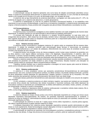 Arlindo Ugulino Netto – ANESTESIOLOGIA – MEDICINA P5 – 2009.2



         4.1. Farmacocinética
         A administra‡•o venosa de cetamina apresenta uma curva tŠpica de rela‡•o concentra‡•o plasm€tica versus
tempo. A queda de concentra‡•o desse f€rmaco no plasma tem caracterŠstica bif€sicas: (1) com uma fase de distribui‡•o
r€pida e com dura‡•o de 45 minutos e (2) outra, de elimina‡•o longa, com dura‡•o de horas.
         A cetamina n•o se liga intensamente ‚s proteŠnas plasm€ticas: sua liga‡•o com elas oscila entre 27 – 47%. As
proteŠnas de liga‡•o com a cetamina s•o albumina e 1-€cido glicoproteŠna.
         A cetamina … metabolizada no nŠvel de um sistema enzim€tico microssomal hep€tico. A via metab†lica mais
importante … a que envolve a N-desmetila‡•o, a qual forma a norcetamina (metab†lito I), posteriormente hidroxilada para
originar a hidroxinorcetamina. Esses produtos s•o conjugados aos glicuronŠdeos hidrossolˆveis e excretados na urina.

        4.2. Farmacodinâmica
            4.2.1. Mecanismo de ação
       A cetamina produz inconsciƒncia e analgesia (o ˆnico sedativo hipn†tico com a‡•o analg…sica) de maneira dose-
dependente. A anestesia gerada por sua administra‡•o … denominada de anestesia dissociativa.
       O principal sŠtio molecular de a‡•o de cetamina … o receptor N-metil-D-aspartato, no qual atua como um
antagonista n•o-competitivo. Al…m desse tipo de atividade, tamb…m reduz a libera‡•o pr…-sinpatica de glutamato. Tem
sido sugerido ainda que a a‡•o sobre os receptores nicotŠnicos pode ser a respons€vel pelos efeitos comportamentais
secund€rios ‚ utiliza‡•o dessa subst‰ncia.

            4.2.2. Sistema nervoso central
        A cetamina produz inconsciƒncia e analgesia (cetamina S+ agindo sobre os receptores MI) de maneira dose-
dependente. O estado de anestesia conferido pela administra‡•o desse f€rmaco … denominado de anestesia
dissociativa, assemelhando-se a um estado de catalepsia, diferentemente dos outros tipos de anestesia venosa, que
simulam uma situa‡•o de sono normal.
        A cetamina produz uma situa‡•o clŠnica de intensa analgesia, por…m muitas vezes mantendo os pacientes com
os olhos abertos e com alguns reflexos (corneanos, tosse e de degluti‡•o, frequentemente). A cetamina, al…m de
atravessar a barreira hemato-encef€lica rapidamente, apresenta ainda um efeito excitat†rio sobre os sistemas extra-
piramidais e do sistema lŠmbico (este efeito pode ser bloqueado pelos benzodiazepŠnicos, como o midazolam).
        Embora a cetamina possa elevar a press•o intracraniana, estudos recentes consideram-na como uma boa op‡•o
para anestesia de pacientes com les•o cerebral ou para cirurgia intracraniana. Estudos mostram uma eleva‡•o na
press•o arterial m…dia por apresentar efeitos simpatomim…ticos indiretos.
        Trabalhos mostram tamb…m que a cetamina prejudica a drenagem do humor aquoso pelo canal de Schlemm,
sendo contra-indicada para pacientes com glaucoma.

             4.2.3. Sistema cardiovascular
        A cetamina … o ˆnico anest…sico venoso que apresenta caracterŠsticas farmacodin‰micas de estimula‡•o
cardiovascular, tais como: aumento da frequƒncia cardŠaca, do d…bito cardŠaco, da press•o sist†lica-ventricular, aumento
do t„nus adren…rgico indireto (libera‡•o de catecolaminas), trabalho cardŠaco e consumo de O2 mioc€rdico. Por esta
raz•o, pacientes que apresentam doen‡as cardiovasculares n•o devem fazer uso desta droga.
        A eleva‡•o desses par‰metros hemodin‰micos est€ associada ‚ eleva‡•o do trabalho e do consumo de oxigƒnio
pelo mioc€rdio.
        In vitro, entretanto, a cetamina evidencia um efeito inotr†pico negativo, que parece ser mediado por sua atua‡•o
na corrente i„nica atrav…s das membranas das c…lulas musculares e neuronais cardŠacas. Este efeito depressor da
musculatura cardŠaca … importante por contrabalencear os efeitos estimulat†rios pr…-citados. Existe, portanto, um efeito
de compensa‡•o, tendendo a manter a homeostase.
        Portanto, a cetamina … depressora direta do sistema cardiovascular e excitat†ria indireta deste sistema. Ela …,
enfim, a ˆnica droga cardiodepressora mas simpaticoestimulante.

            4.2.4. Sistema respiratório
        A cetamina utilizada em doses clŠnicas produz uma mŠnima depress•o respirat†ria (… a droga que menos causa
depress•o respirat†ria dose-dependente). No entanto, em pacientes respirando espontaneamente ar ambiente, a
cetamina na dose de 2mg/kg IV, administrada de maneira r€pida em bolus (ou associada com opi†ides), resulta em uma
diminui‡•o significativa na PaO2.
        A administra‡•o de cetamina na dose de 1 mg/kg causa mŠnimo efeito respirat†rio e, durante partos vaginais,
n•o alterou significativamente os gases arteriais maternos ou fetais.
        A anestesia dissociativa com cetamina produz depress•o respirat†ria somente quando administrada em altas
doses ou muito rapidamente. Doses farmacol†gicas causam altera‡Œes mŠnimas na capacidade residual funcional (CRF),
no volume minuto, frequƒncia respirat†ria e volume corrente (VC).
        A administra‡•o de cetamina em pacientes com broncoespasmo aumenta a complacƒncia pulmonar e diminui a
resistƒncia das vias a…reas. A droga n•o provoca broncoconstric‡•o e, portanto, pode ser usada pelo asm€tico.


                                                                                                                        10
 