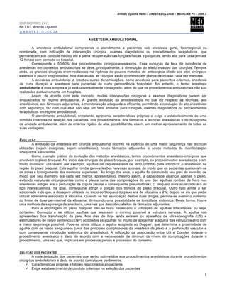 Arlindo Ugulino Netto – ANESTESIOLOGIA – MEDICINA P5 – 2009.2


MED RESUMOS 2011
NETTO, Arlindo Ugulino.
ANESTESIOLOGIA

                                           ANESTESIA AMBULATORIAL

        A anestesia ambulatorial compreende o atendimento a pacientes sob anestesia geral, locorregional ou
combinada, com indicação de intervenção cirúrgica, exames diagnósticos ou procedimentos terapêuticos, que
permanecem sob controle médico até a plena recuperação das funções físicas e psíquicas, tendo alta para casa (em até
12 horas) sem pernoite no hospital.
        Corresponde a 50-60% dos procedimentos cirúrgico-anestésicos. Essa evolução da taxa de incidência de
anestesias em contextos ambulatoriais se deve, principalmente, à diminuição do efeito invasivo das cirurgias. Tempos
atrás, as grandes cirurgias eram realizadas na vigência de poucos métodos de antissepsia aliado aos atos cirúrgicos
extensos e pouco programados. Nos dias atuais, as cirurgias estão ocorrendo em planos de incisão cada vez menores.
        A anestesia ambulatorial já recebeu outras denominações, como anestesia para pacientes externos, anestesia
de curta duração e anestesia para pacientes de curta permanência hospitalar. No entanto, o termo anestesia
ambulatorial é mais simples e já está universalmente consagrado, além do que os procedimentos ambulatoriais não são
realizados exclusivamente em hospitais.
        Assim, de acordo com este conceito, muitas intervenções cirúrgicas e exames diagnósticos podem ser
enquadrados no regime ambulatorial. A grande evolução da anestesiologia no que diz respeito às técnicas, aos
anestésicos, aos fármacos adjuvantes, à monitorização adequada e eficiente, permitindo a condução do ato anestésico
com segurança, faz com que este não seja um fator limitante para cirurgias, exames diagnósticos ou procedimentos
terapêuticos em regime ambulatorial.
        O atendimento ambulatorial, entretanto, apresenta características próprias e exige o estabelecimento de uma
conduta criteriosa na seleção dos pacientes, dos procedimentos, dos fármacos e técnicas anestésicas e do fluxograma
da unidade ambulatorial, além de critérios rígidos de alta, possibilitando, assim, um melhor aproveitamento de todas as
suas vantagens.


EVOLU•‚O
         A evolução da anestesia em cirurgia ambulatorial ocorreu na vigência de uma maior segurança nas técnicas
utilizadas (sejam cirúrgicas, sejam anestésicas), novos fármacos adjuvantes e novos métodos de monitorização
adequados e eficientes.
         Como exemplo prático da evolução dos métodos anestésicos, temos procedimentos anestésico-cirúrgicos que
envolvem o plexo braquial. No início das cirurgias de plexo braquial, por exemplo, os procedimentos anestésicos eram
muito invasivos: utilizavam, por exemplo, agulhas de raquianestesia de ferro (romba) para introduzir o anestésico na
região do plexo braquial. Esta agulha romba gerava lesões nervosas axonais, de modo que os pacientes queixavam-se
de dores e formigamento dos membros superiores. Ao longo dos anos, a agulha foi diminuindo seu grau de invasão, de
modo que seu diâmetro era cada vez menor, apresentando, mesmo assim, a capacidade alcançar apenas o plexo,
evitando estruturas circunjacentes como a pleura (uma das complicações do uso das agulhas rombas de ferro nas
anestesias antigas era a perfuração da cúpula pleural e consequente pneumotórax). O bloqueio mais atualizado é o do
tipo interescalênica, na qual, conseguiria atingir a porção dos troncos do plexo braquial. Outro fato ainda a ser
adicionado é de que, a dosagem utilizada no inicio do bloqueio do plexo era de xilocaína à 2%; depois se viu que podia
utilizar adrenalina associado à xilocaína. Quando se faz associação destas duas drogas, permite-se avaliar o aumento
do limiar de dose permissível da xilocaína, diminuindo uma possibilidade de toxicidade sistêmica. Desta forma, houve
uma melhora da segurança da anestesia, uma vez que descobriu efeitos de fármacos adjuvantes.
         Para a abordagem do plexo braquial, não se fazia necessário a utilização de agulhas trifacetadas, ou seja,
cortantes. Começou a se utilizar agulhas que lesassem o mínimo possível a estrutura nervosa. A agulha não
apresentava boa transfixação da pele. Nos dias de hoje ainda existem os aparelhos de ultra-sonografia (US) e
estimuladores de nervo periférico (ENP) acoplados às agulhas no intuito de aproximar a agulha das estruturas-alvo com
a maior segurança possível. Pode-se ainda utilizar a agulha acoplada ao Doppler, que determina a proximidade da
agulha com os vasos sanguíneos (uma das principais complicações da anestesia de plexo é a perfuração vascular e
com consequente introdução sistêmica do anestésico). A utilização da associação entre US e Doppler durante o
procedimento anestésico é dado de acordo com a necessidade de diminuir os níveis de complicações durante o
procedimento, uma vez que, implicará em processos penais e processos do conselho.


SELE•‚O DOS PACIENTES
         A caracterização dos pacientes que serão submetidos aos procedimentos anestésicos durante procedimentos
cirúrgicos ambulatoriais é dada de acordo com alguns parâmetros:
     Características próprias e fatores relacionados ao paciente.
     Exige estabelecimento de conduta criteriosa na seleção dos pacientes
                                                                                                                         1
 