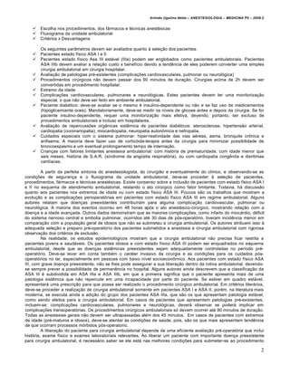 Arlindo Ugulino Netto – ANESTESIOLOGIA – MEDICINA P5 – 2009.2


      Escolha nos procedimentos, dos fármacos e técnicas anestésicas
      Fluxograma da unidade ambulatorial
      Critérios x Desvantagens

       Os seguintes parâmetros devem ser avaliados quanto à seleção dos pacientes:
      Pacientes estado físico ASA I e II
      Pacientes estado físico Asa III estável (IIIa) podem ser englobados como pacientes ambulatoriais. Pacientes
       ASA IIIb devem avaliar a relação custo x benefício devido a tendência de eles poderem converter uma simples
       cirurgia ambulatorial em cirurgia hospitalar.
      Avaliação de patologias pré-existentes (complicações cardiovasculares, pulmonar ou neurológica)
      Procedimentos cirúrgicos não devem passar dos 90 minutos de duração. Cirurgias acima de 2h devem ser
       convertidas em procedimento hospitalar.
      Extremo da idade
      Complicações cardiovasculares, pulmonares e neurológicas. Estes pacientes devem ter uma monitorização
       especial, o que não deve ser feito em ambiente ambulatorial.
      Paciente diabético: deve-se avaliar se o mesmo é insulino-dependente ou não e se faz uso de medicamentos
       (hipoglicemiante orais). Mandatoriamente, deve-se medir os níveis de glicose antes e depois da cirurgia. Se for
       paciente insulino-dependente, requer uma monitorização mais efetiva, devendo, portanto, ser excluso de
       procedimentos ambulatoriais e incluso em hospitalares.
      Avaliação de repercussões orgânicas sistêmica de pacientes diabéticos: aterosclerose, hipertensão arterial,
       cardiopatia (coronariopatia), miocardiopatia, neuropatia autonômica e nefropatia.
      Cuidados especiais com o sistema pulmonar: hiper-reatividade das vias aéreas, asma, bronquite crônica e
       enfisema. A maioria deve fazer uso de corticóide-terapia antes da cirurgia para minimizar possibilidade de
       broncoespasmo e um eventual prolongamento tempo de internação.
      Crianças com fatores limitantes anestesia ambulatorial: com história de prematuridade, com idade menor que
       seis meses, história de S.A.R. (síndrome da angústia respiratória), ou com cardiopatia congênita e disritmias
       cardíacas.

         A partir da perfeita sintonia do anestesiologista, do cirurgião e eventualmente do clínico, e observando-se as
condições de segurança e o fluxograma da unidade ambulatorial, deve-se proceder à seleção de pacientes,
procedimentos, fármacos e técnicas anestésicas. Existe consenso sobre a inclusão de pacientes com estado físico ASA I
e II no esquema de atendimento ambulatorial, restando o ato cirúrgico como fator limitante. Todavia, há discussão
quanto aos pacientes nos extremos de idade ou com estado físico ASA III. Poucos são os trabalhos que mostram a
evolução e as complicações perioperatórias em pacientes com estado físico ASA III em regime ambulatorial. Alguns
autores relatam que doenças preexistentes contribuíram para alguma complicação cardiovascular, pulmonar ou
neurológica. A maioria dos eventos ocorreu em 48 horas após o ato anestésico-cirúrgico, mostrando relação com a
doença e a idade avançada. Outros dados demonstram que as maiores complicações, como infarto do miocárdio, déficit
do sistema nervoso central e embolia pulmonar, ocorridos até 30 dias de pós-operatório, tiveram incidência menor em
comparação com a população geral de idosos que não se submeteu a cirurgia ambulatorial. Os autores atribuem isso à
adequada seleção e preparo pré-operatórío dos pacientes submetidos a anestesia e cirurgia ambulatorial com rigorosa
observação dos critérios de exclusão.
         Na realidade, os estudos epidemiológicos mostram que a cirurgia ambulatorial não precisa ficar restrita a
pacientes jovens e saudáveis. Os pacientes idosos e com estado físico ASA III podem ser enquadrados no esquema
ambulatorial, desde que as doenças sistêmicas preexistentes sejam adequadamente controladas no período pré-
operatório. Deve-se levar em conta também o caráter invasivo da cirurgia e as condições para os cuidados pós-
operatórios no lar, especialmente em pessoas com baixo nível socioeconôrnico. Aos pacientes com estado físico ASA
III, com grave doença preexistente, não se lhes pode assegurar a sua liberação dentro da rotina ambulatorial, devendo-
se sempre prever a possibilidade de permanência no hospital. Alguns autores ainda descrevem que a classificação da
ASA III é subdividida em ASA IIIa e ASA IIIb, em que a primeira significa que o paciente apresenta mais de uma
patologia sistêmica que não repercute em uma incapacidade por parte do paciente. Se estiver em quadro estável,
apresentará uma prescrição para que possa ser realizado o procedimento cirúrgico ambulatorial. Em critérios literários,
deve-se proceder a realização de cirurgia ambulatorial somente em pacientes ASA I e ASA II, porém, na literatura mais
moderna, se executa ainda a adição do grupo dos pacientes ASA IIIa, que são os que apresentam patologia estável,
como sendo eleitos para a cirurgia ambulatorial. Em casos de pacientes que apresentem patologias pré-existentes,
incluem-se: complicações cardiovasculares, pulmonares e neurológicas, deverá observar se poderá implicar em
complicações transoperatórias. Os procedimentos cirúrgicos ambulatoriais só devem ocorrer até 90 minutos de duração.
Todas as anestesias gerais não devem ser ultrapassadas além dos 45 minutos. Em casos de pacientes com extremos
de idade (pré-maturos e idosos), deve-se atentar às condições de saúde, pois, são os que mais apresentam tendência
de que ocorram processos mórbidos pós-operatorio.
         A liberação do paciente para cirurgia ambulatorial depende de uma eficiente avaliação pré-operatória que inclui
história, exame físico e exames laboratoriais relevantes. Ao liberar um paciente com importante doença preexistente
para cirurgia ambulatorial, é necessário saber se ele está nas melhores condições para submeter-se ao procedimento

                                                                                                                         2
 