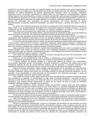 Arlindo Ugulino Netto – ANESTESIOLOGIA – MEDICINA P5 – 2009.2


proposto, se sua doen€a est• controlada, se ‚ possƒvel realizar uma t‚cnica anest‚sica com mƒnimo impacto sobre o
organismo e quais os cuidados pr‚ e p„s-operat„rios que devem ser seguidos para que ele realmente se beneficie do
tratamento em regime ambulatorial. As doen€as cardiovasculares (isquemia, infarto do mioc•rdio. valvopatias,
hipertens…o arterial), as doen€as respirat„rias e o diabete melito, por sua freq†‡ncia e morbimortalidade, merecem
aten€…o especial. Est• demonstrado que o infarto do mioc•rdio perioperat„rio est• associado a fenˆmenos isqu‡micos
pr‚-operat„rios em pacientes com doen€a da art‚ria coron•ria. Epis„dios de isquemia no perioperat„rio ocorrem com a
mesma freq†‡ncia que em pacientes com padr…o anginoso. Ao se detectar o fenˆmeno isqu‡mico ‚ necess•rio manter o
paciente em observa€…o mais prolongada no perƒodo p„s-operat„rio. Se houver mudan€as no tra€ado
eletrocardiogr•fico ou epis„dios isqu‡micos prolongados, que exijam interven€…o, o paciente deve passar a noite no
hospital.
         As causas mais frequentes de isquemia coronariana no perioperat„rio s…o a hipertens…o arterial e a taquicardia.
Nestes casos, o uso de β-bloqueadores adren‚rgico tem demonstrado redu€…o do fenˆmeno isqu‡mico. O uso de
nitroglicerina tem-se mostrado eficiente no tratamento de isquemia coronariana. No entanto, o uso profil•tico ‚
controverso. Parece que a sua efic•cia tem rela€…o direta com a t‚cnica anest‚sica empregada.
         A libera€…o de pacientes com lesŠes valvares cardƒacas depende da localiza€…o da les…o, da sua gravidade e do
estado funcional dos ventrƒculos. Uma hist„ria de insufici‡ncia cardƒaca est• associada a lesŠes graves.
         Pacientes com hipertens…o arterial apresentam alto risco de isquemia coronariana e infarto do rnioc•rdio. As
complica€Šes est…o diretamente relacionadas ao grau de altera€Šes org‹nicas que a hipertens…o causou. Assim, a
hipertrofia ventricular esquerda aparece como principal indicador de aumento da morbidade cardiovascular.
         O comportamento da press…o arterial ‚ vari•vel nos pacientes hipertensos. Muitos mant‡m uma press…o arterial
normal durante o sono (natural ou induzido) e apresentam hipertens…o arterial quando acordados. O estresse pr‚-
operat„rƒo freq†entemente aumenta a press…o arterial, muitas vezes para nƒveis perigosos. Contudo, ela retoma aos
seus nƒveis normais ou habituais ap„s a saƒda do paciente do ambiente hospitalar.
         Alguns pacientes, mesmo em tratamento, mant‡m nƒveis press„ricos acima do normal, e a redu€…o em 20% da
press…o diast„lica pode resultar em isquemia tecidual. Uma investiga€…o adequada do comportamento press„rico
desses pacientes deve ser realizada. O adiamento da cirurgia e uma avalia€…o minuciosa s…o recomend•veis sempre
que a press…o diast„lica for igual ou superior a 110mmHg.
         Com rela€…o aos pacientes diab‚ticos, existem, em princƒpio, dois aspectos que devem ser considerados: o uso
de hipoglicemiantes e a manifesta€…o sist‡mica da doen€a.
         Quanto ao uso de hipoglicemiantes orais ou insulina, ‚ perfeitamente possƒvel programar o ato anest‚sico-
cirŒrgico ambulatorial, geralmente de pequeno porte, sem interferir no atual esquema de tratamento.
         O grande problema do paciente diab‚tico ‚ a repercuss…o org‹nica da doen€a, como aterosclerose,
coronariopatia, hipertens…o arterial, miocardiopatia, neuropatia autonˆmica e nefropatia. Sua sele€…o para cirurgia
ambulatorial depende do grau de comprometimento org‹nico que ele apresenta. A neuropatia autoriˆmica com
instabilidade hemodin‹mica, hipotens…o postural e sƒncope contra-indica procedimentos em regime ambulatorial.
         Quanto •s doen€as respirat„rias, exigem cuidados especiais aquelas que se manifestam por hiper-reatividade
das vias a‚reas, como asma, bronquite crˆnica e enfisema. Ž necess•rio que o paciente esteja na melhor de suas
condi€Šes ventilat„rias. Sabe-se que mesmo com os devidos cuidados na indica€…o da t‚cnica anest‚sica e na sua
execu€…o, existe possibilidade de desenvolvimento de broncoespasmo que certamente prolongar• o tempo de
perman‡ncia hospitalar, implicando, algumas vezes, interna€…o.
         Com rela€…o •s crian€as, existem alguns fatores que limitam sua sele€…o para a anestesia ambulatorial. Dentre
eles destacam-se os seguintes: a) prematuridade, ou seja, idade conceptual (gestacional + p„s-natal) de at‚ 45
semanas; b) idade inferior a seis meses, com hist„ria de irm…os com morte sŒbita na inf‹ncia; c) sƒndrome da angŒstia
respirat„ria, cujos sintomas tenham desaparecido h• menos de seis meses da data da cirurgia; d) cardiopatia
cong‡nita e disritmias cardƒacas; e) doen€as neuromusculares.
         Os pacientes prematuros podem apresentar apn‚ia p„s-operat„ria, situa€…o difƒcil que exige vigil‹ncia
constante. Estudos mostram que lactentes pr‚-termo com idade inferior a 10 semanas freq†entemente apresentam
epis„dios de apn‚ia at‚ 12 horas ap„s a anestesia. Outros autores mostram aumento da incid‡ncia de apn‚ia p„s-
operat„ria em lactentes pr‚-termo com menos de 46 semanas de idade p„s-conceptual. A intuba€…o traqueal n…o est•
relacionada com maior morbidade, mas a hipotermia aumenta a incid‡ncia de apn‚ia. Assim sendo, recomenda-se a
observa€…o da ventila€…o pelo perƒodo de 12 a 24 horas no p„s-operat„rio.
         Os lactentes com hist„ria de prematuridade, displasia broncopulmonar, apn‚ia ou respira€…o irregular durante a
indu€…o anest‚sica s…o aqueles com maior risco de desenvolver complica€Šes respirat„rias no perƒodo p„s-operat„rio.
         Al‚m das situa€Šes que foram mais detalhadas, ‚ essencial ressaltar que toda doen€a e dados da hist„ria
familiar devem ser investigados para que se conhe€am suas complica€Šes, as quais podem ser um fator limitante na
realiza€…o do procedimento ambulatorial.
         Dentre as complica€Šes cardiovascular, pulmonar e neurol„gica, deve-se atentar de que pacientes com estas
dadas complica€Šes devem ser monitorizados durante o procedimento cirŒrgico e ap„s a cirurgia e, para isto, n…o se
pode realizar em regime ambulatorial. Pacientes que fazem uso de medicamentos de atividade neurol„gica devem ser
acompanhados para que n…o ocorra distŒrbios neurol„gicos p„s-cirŒrgicos. Nos casos de pacientes diab‚ticos, deve-se
perceber de que se tratam de insulino-dependentes ou n…o. Pacientes que fazem uso de hipoglicemiantes devem ser
monitorizados e, •queles que utilizam insulina devem ser alocados em procedimento hospitalar, excluindo-o do

                                                                                                                         3
 